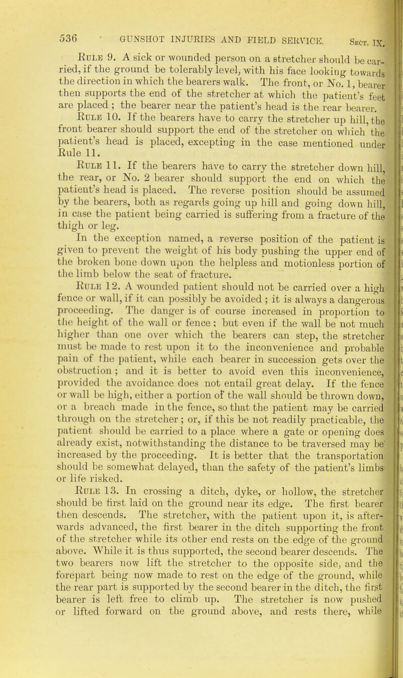 EuLE 9, A sick or wounded person on a stretcher should be car- ried, if the ground be tolerably level, with his face looking towards the direction in which the bearers walk. The front, or No. 1, bearer, then supports the end of the stretcher at which the patient's feet are placed ; the bearer near the patient's head is the rear bearer. EuLE 10. If the bearers have to carry the stretcher up hill, the front bearer should support the end of the stretcher on which'the.: pa1,ient's head is placed, excepting in the case mentioned under ' Eule 11. Edle 11. If the bearers have to carry the stretcher down hill the rear, or No. 2 bearer should support the end on which the patient's head is placed. The reverse position should be assumed by the bearers, both as regards going up hill and going down hill, in case the patient being earned is suffering from a fracture of th thigh or leg. In the exception named, a reverse position of the patient ia given to prevent the weight of his body pushing the upper end of the broken bone down upon the helpless and motionless portion of the limb below the seat of fracture. Eule 12. A wounded patient should not be carried over a high fence or wall, if it can possibly be avoided ; it is always a dangerous, proceeding. The danger is of course increased in proportion to the lieight of the wall or fence; but even if the wall be not much higlier than one over which the bearers can step, the stretcher must be made to rest upon it to the inconvenience and probable pain of the patient, while each bearer in succession gets over the obstruction ; and it is better to avoid even this inconvenience, provided the avoidance does not entail great delay. If the fence or wall be high, either a portion of the wall should be thrown down, or a breach made in the fence, so that the patient may be carried through on the stretcher ; or, if this be not readily practicable, the patient should be carried to a place where a gate or opening does already exist, notwithstanding the distance to be traversed may be' increased by the proceeding. It is better that the transportation should be somewhat delayed, than the safety of the patient's limbs or lite risked. Eule 13. In crossing a ditch, dyke, or hollow, the stretcher should be first laid on the groimd near its edge. The first bearer then descends. The stretcher, with the patient upon it, is after- wards advanced, the first bearer in the ditch supporting the front of the stretcher while its other end rests on the edpe of the sfrouud- above. While it is thus supported, the second bearer descends. The two bearers now lift the stretcher to the opposite side, and the forepart being now made to rest on the edge of the ground, while the rear part is supported by the second bearer in the ditch, the first bearer is left free to climb up. The stretcher is now pushed or lifted forward on the ground above, and rests there, while