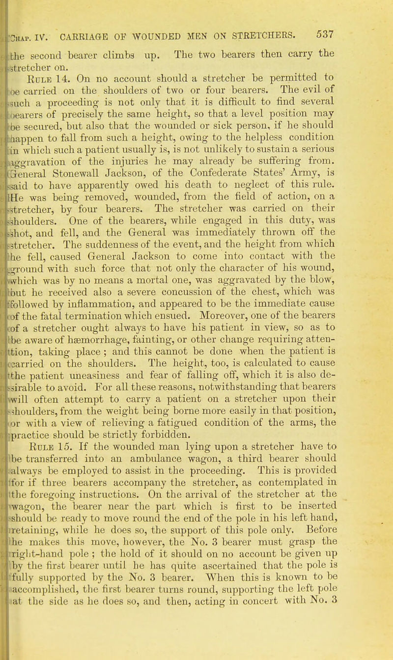 rhe second bearer climba up. The two bearers then carry the -tretcher on. KuLE 14. On no account should a stretcher be permitted to le carried on the shoulders of two or four bearers. The evil of uch a proceeding is not only that it is difficult to find several learers of precisely the same height, so that a level position may be secured, but also that the wounded or sick person, if he should lappen to fall from such a height, owing to the helpless condition in which such a patient usually is, is not unlikely to sustain a serious vggiavation of the injiuries he may already be sufiering from. General Stonewall Jackson, of the Confederate States' Army, is aid to have apparently owed his death to neglect of this rule. He was being removed, wounded, from the field of action, on a stretcher, by four bearers. The stretcher was carried on their shoulders. One of the bearers, while engaged in this duty, was ^liot, and fell, and the General was immediately thrown off the stretcher. The suddenness of the event, and the height from which lie fell, caused General Jackson to come into contact with the j,round with such force that not only the character of his wound, vv bich was by no means a mortal one, was aggravated by the blow, out he received also a severe concussion of the chest, which was riUowed by inflammation, and appeared to be the immediate cause >f the fatal termination which ensued. Moreover, one of the bearers if a stretcher ought always to have his patient in view, so as to be aware of haemorrhage, fainting, or other change requiring atten- • tion, taking place ; and this cannot be done when the patient is carried on the shoulders. The height, too, is calculated to cause the patient uneasiness and fear of falling off, which it is also de- :^irable to avoid. For all these reasons, notwithstanding that bearers will often attempt to carry a patient on a stretcher upon their ^lioulders, from the weight being borne more easily in that position, )r with a view of relieving a fatigued condition of the arms, the practice should be strictly forbidden. KoLE 15. If the wounded man lying upon a stretcher have to be transferred into an ambulance wagon, a third bearer should .ilways be employed to assist in the proceeding. This is provided for if three bearers accompany the stretcher, as contemplated in tlie foregoing instructions. On the arrival of the stretcher at the wagon, the bearer near the part which is first to be inserted sliould be ready to move round the end of the pole in his left hand, retaining, while he does so, the support of this pole only. Before lie makes this move, however, the No. 3 bearer must grasp the riglit-hand pole ; the hold of it should on no account be given up by the first bearer until he has quite ascertained that the pole is fully supported by the No. 3 bearer. When this is known to be accomplislied, the first bearer turns round, supporting the left pole lit the side as he does so, and then, acting in concert with No. 3
