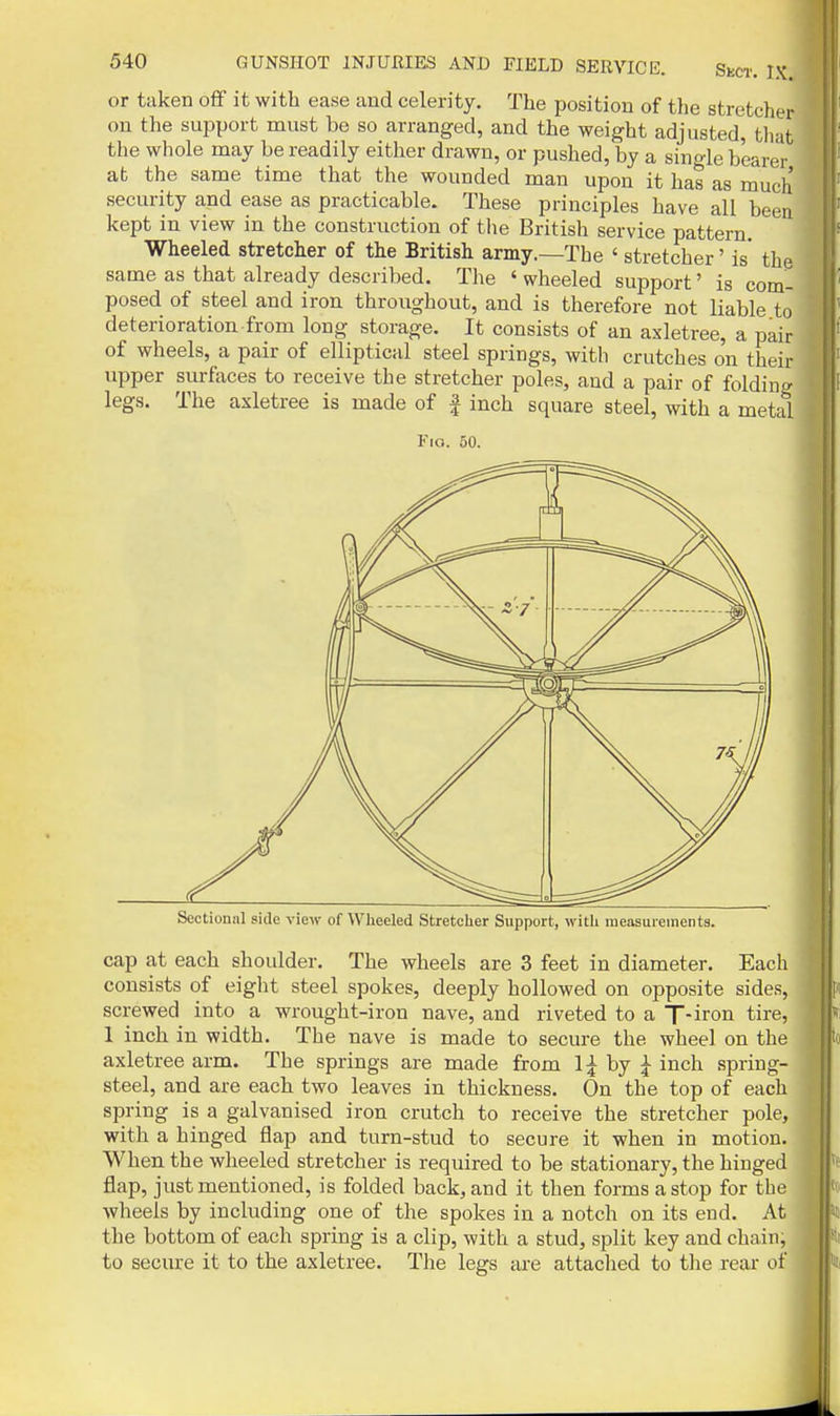 or taken oflf it with ease and celerity. The position of the stretcher on the support must be so arranged, and the weight adjusted, that the whole may be readily either drawn, or pushed, by a single bearer at the same time that the wounded man upon it has as much security and ease as practicable. These principles have all been kept in view in the construction of the British service pattern. Wheeled stretcher of the British army.—The ' stretcher' is the same as that already described. The ' wheeled support' is com- posed of steel and iron throughout, and is therefore not liable to deterioration from long storage. It consists of an axletree, a pair of wheels, a pair of elliptical steel springs, with crutches on their upper sm-faces to receive the stretcher poles, and a pair of folding legs. The axletree is made of ^ inch square steel, with a metal Fio. 50. Sectional side view of Wheeled Stretcher Support, with measurements. cap at each shoulder. The wheels are 3 feet in diameter. Each consists of eight steel spokes, deeply hollowed on opposite sides, screwed into a wrought-iron nave, and riveted to a T-iron tire, 1 inch in width. The nave is made to secure the wheel on the axletree arm. The springs are made from Ij by :|- inch spring- steel, and are each two leaves in thickness. On the top of each spring is a galvanised iron crutch to receive the stretcher pole, with a hinged flap and turn-stud to secure it when in motion. When the wheeled stretcher is required to be stationary, the hinged flap, just mentioned, is folded back, and it then forms a stop for the wheels by including one of the spokes in a notch on its end. At the bottom of each spring is a clip, with a stud, split key and chain; to secure it to the axletree. The legs are attaclied to the rear of