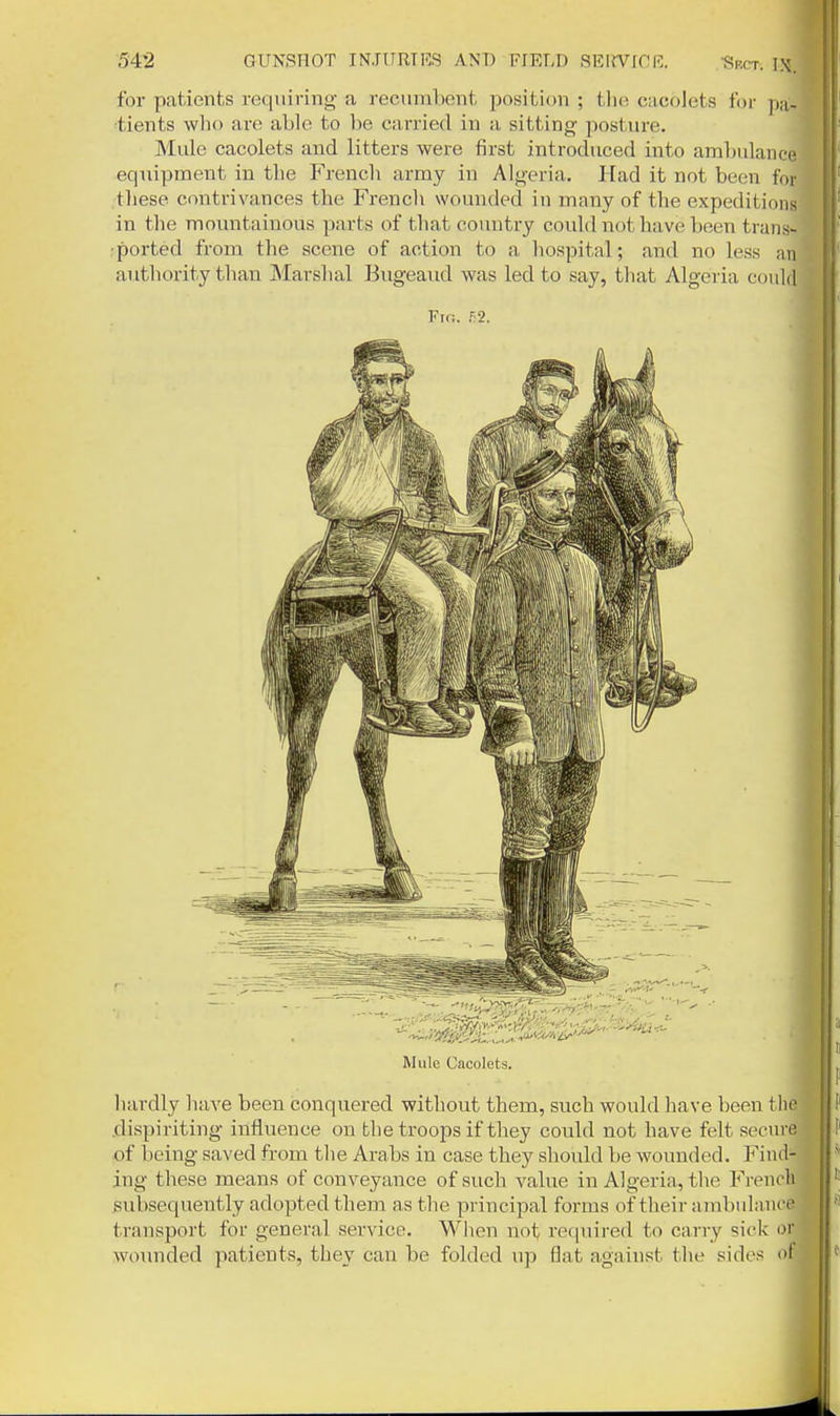 Srct. IX. for patients requiring a recumbent iDosition ; tlie cncolets for pa- tients who are able to be carried in a sitting posture. Mule cacolets and litters were first introduced into ambulance equipment in the French army in Algeria. Had it not been for these contrivances the Frencli wounded in many of the expeditions in the mountainous parts of that country could not have been trans- ported from the scene of action to a hospital; and no less an authority than Marshal Bugeaud was led to say, that Algeria could Fio. 52. Mule Cacolets. hardly have been conquered without them, such would have been tlie .dispiriting influence on the troops if they could not have felt secure of being saved from the Arabs in case they sliovdd be wounded. Find- ing these means of conveyance of such value in Algeria, tlie Fi-encli subsequently adopted them as the principal forma of their ambuliince transport for general service. Wlien not required to carry sick or wounded patients, they can be folded up flat against the sides of