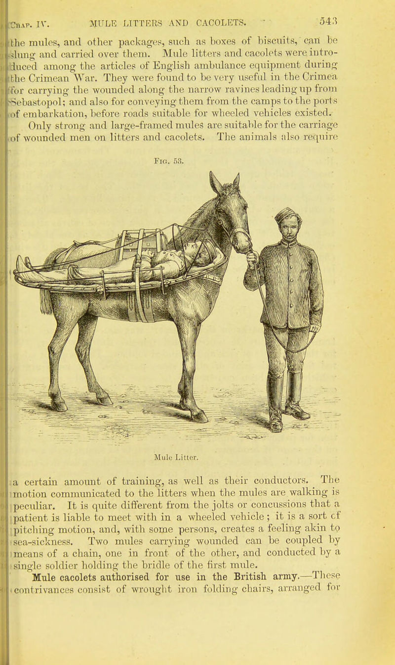 the mules, and other packages, such as boxes of biscnits, can be Anng and carried over them. Mule litters and cacolets wereintro- luced among the articles of English ambulance equipment during Khe Crimean War. They were found to be very useful in the Crimea (iir carrying the wounded along the narrow ravines leading up from ^ebastopol; and also for conveying them from the camps to the ports if embarkation, before roads suitable for wheeled vehicles existed. Only strong and large-framed mules are suitable for the carriage i>f woimded men on litters and cacolets. The animals also require Fig. 53. Mulo Litter. a certain amount of training, as well as their conductors. The motion communicated to the litters when the mules are walking is peculiar. It is quite different from the jolts or concussions that a patient is liable to meet with in a wheeled vehicle; it is a sort cf pitcliing motion, and, with some persons, creates a feeling akin to sea-sickness. Two mides carrying wounded ca,n be coupled by means of a chain, one in front of the other, and conducted by a single soldier holding the bridle of the first mule. Mule cacolets authorised for use in the British army.—These contrivances consist of wrouglit iron folding chairs, arranged for