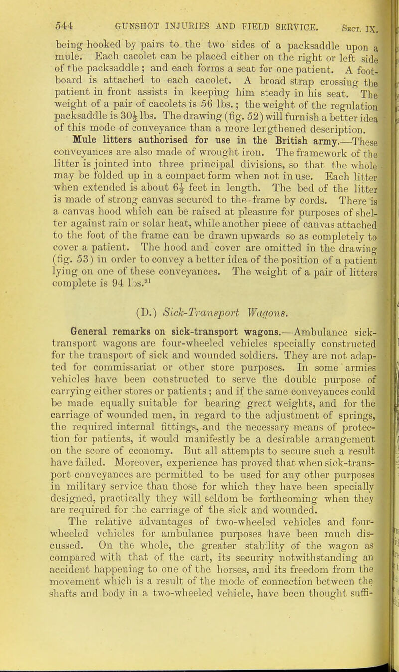 being hooked by pairs to the two sides of a packsaddle upon a mule. Each cacolet can be placed either on the right or left side of the packsaddle; and each forms a seat for one patient. A foot- board is attached to each cacolet. A broad strap crossing the patient in front assists in keeping him steady in his seat. The weight of a pair of cacolets is 56 lbs.; the weight of the regulation packsaddle is 30^ lbs. The drawing (fig. 52) will furnish a better idea of this mode of conveyance than a more lengthened description. Mule litters authorised for use in the British army.—These conveyances are also made of wrought iron. The framework of the litter is jointed into three principal divisions, so that the whole may be folded up in a compact form when not in use. Each litter when extended is about 6| feet in length. The bed of the litter is made of strong canvas secured to the - frame by cords. There is a canvas hood which can be raised at pleasure for purposes of shel- ter against rain or solar heat, while another piece of canvas attached to the foot of the frame can be dravra upwards so as completely to cover a patient. The hood and cover are omitted in the drawing (fig. 53) in order to convey a lietter idea of the position of a patient lying on one of these conveyances. The weight of a pair of litters complete is 94 lbs.''' (I).) Sick-Transport Wagons. General remarks on sick-transport wagons.—Ambulance sick- transport wagons are four-wheeled vehicles specially constructed for tlie transport of sick and wounded soldiers. They are not adap- ted for commissariat or otlier store purposes. In some armies vehicles have been constructed to serve the double purpose of carrying either stores or patients; and if the same conveyances could be made equally suitable for bearing great weights, and for the carriage of wounded men, in regard to the adjustment of springs, the required internal fittings, and the necessary means of protec- tion for patients, it wotdd manifestly be a desirable arrangement on the score of economy. But all attempts to secure such a result have failed. Moreover, experience has proved that when sick-trans- port conveyances are permitted to be used for any other purposes in military service than those for which they have been specially designed, practically they will seldom be forthcoming when they are required for the carriage of the sick and wounded. The relative advantages of two-wheeled vehicles and four- wheeled vehicles for ambulance purposes have been much dis- cussed. On the whole, the greater stability of tlie wagon as compared with that of the cart, its security notwithstanding an accident liappening to one of the horses, and its freedom from the movement which is a result of the mode of connection between the sliafts and body in a two-wheeled veliicle, have been thought suffi-