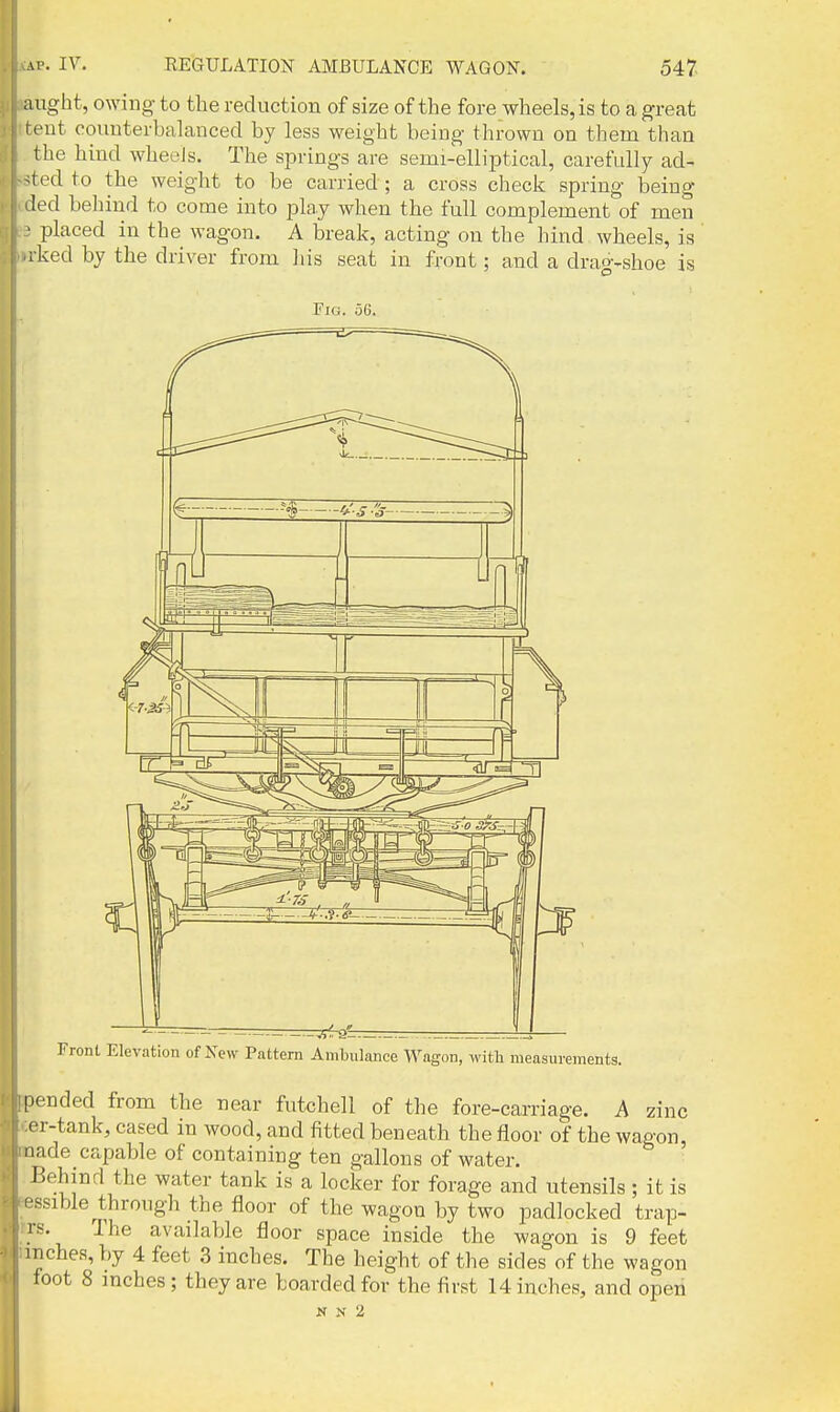 aught, owing to the reduction of size of the fore wheels, is to a great rent counterbalanced by less weight being thrown on them than the hind wheels. The springs are semi-elliptical, carefully ad- ^ted to the weight to be carried ; a cross check spring being led behind to come into play when the full complement of men > placed in the wagon. A break, acting on the hind wheels, is iked by the driver from liis seat in front; and a drao--shoe is Fig. 56. Front Elevation of New Pattern Ambulance Wagon, witli measurements. pended from the near futchell of the fore-carriage. A zinc er-tank, cased in wood, and fitted beneath the floor of the wagon, 'lade capable of containing ten gallons of water. Behind the water tank is a locker for forage and utensils; it is -sible through the floor of the wagon by two padlocked trap- The available floor space inside the wagon is 9 feet nches, by 4 feet 3 inches. The height of the sides of the wagon toot 8 mcbes; they are boarded for the first 14 inches, and open N N 2 r.s