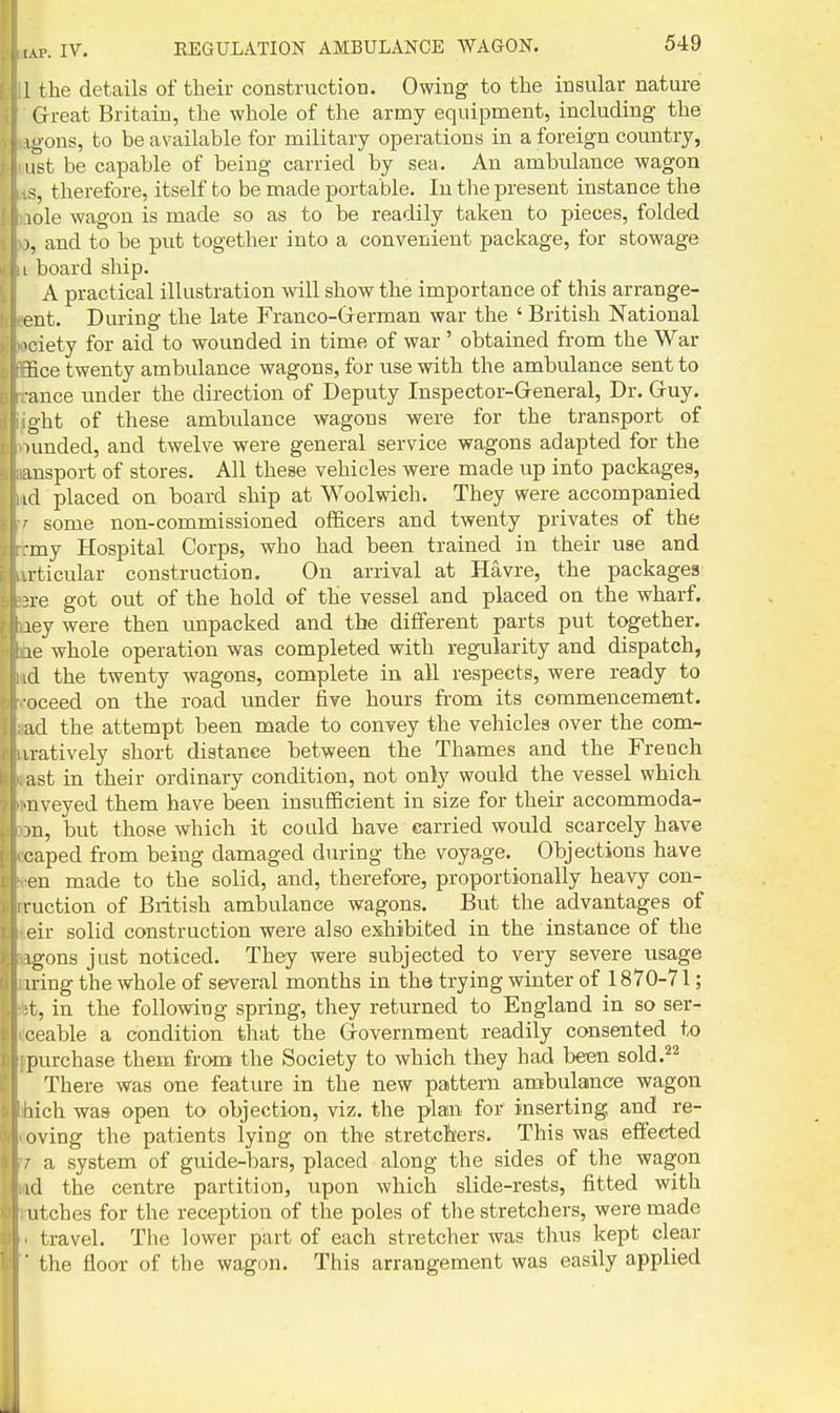1 the details of their construction. Owing to the insular nature Great Britain, the whole of the army equipment, including the igons, to be available for military operations in a foreign country, ifst be capable of being carried by sea. An ambulance wagon therefore, itself to be made portable. In the present instance the lole wagon is made so as to be readily taken to pieces, folded I, and to be put together into a convenient package, for stowage I I board ship. A practical illustration will show the importance of this arrange- ent. During the late Franco-Grerman war the ' British National >ciety for aid to wounded in time of war ' obtained from the War iiice twenty ambulance wagons, for use with the ambulance sent to ance imder the direction of Deputy Inspector-Greneral, Dr. Guy. o-ht of these ambulance wagons were for the transport of nmded, and twelve were general service wagons adapted for the ansport of stores. All these vehicles were made up into packages, id placed on board ship at Woolwich. They were accompanied ' some non-commissioned ofl&cers and twenty privates of the my Hospital Corps, who had been trained in their use and a-ticular construction. On arrival at Havre, the packages }re got out of the hold of the vessel and placed on the wharf, ley were then unpacked and the different parts put together, le whole operation was completed with regularity and dispatch, xl the twenty wagons, complete in all respects, were ready to oceed on the road under five hours from its commencement, ad the attempt been made to convey the vehicles over the com- iratively short distance between the Thames and the French ast in their ordinary condition, not only would the vessel which •nveyed them have been insufficient in size for their accommoda- m, but those which it could have carried would scarcely have caped from being damaged during the voyage. Objections have en made to the solid, and, therefore, proportionally heavy con- luction of British ambulance wagons. But the advantages of eir solid construction were also exhibited in the instance of the igons just noticed. They were subjected to very severe usage iring the whole of several months in the trying winter of 1870-71; t, in the following spring, they returned to England in so ser- '•eable a condition that the Grovernment readily consented to purchase them from the Society to which they had been sold.^^ There was one feature in the new pattern ambulance wagon iiich was open to objection, viz. the plan for inserting and re- eving the patients lying on the stretchers. This was effected a system of guide-bars, placed along the sides of the wagon id the centre partition, upon which slide-rests, fitted with utches for the reception of the poles of the stretchers, were made travel. The lower part of each stretcher was thus Icept clear the floor of the wagon. This arrangement was easily applied