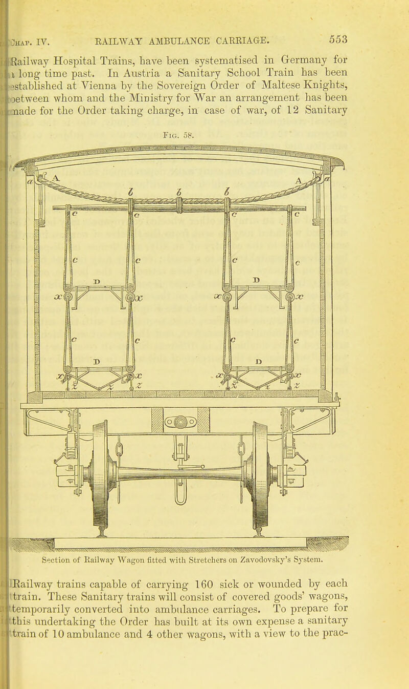 Railway Hospital Trains, have been systematised in Grermany for I long time past. In Austria a Sanitary School Train has been >stablished at Vienna by the Sovereign Order of Maltese Knights, letween whom and the Ministry for War an arrangement has been nade for the Order taking charge, in case of war, of 12 Sanitary Fig. 58. Section of Railway Wagon fitted with Stretchers on Zavodovsky's System. Railway trains capable of carrying 160 sick or wounded by each train. These Sanitary trains will consist of covered goods'wagons, temporarily converted into ambulance carriages. To prepare for this undertaking the Order has built at its own expense a sanitary train of 10 ambulance and 4 other wagons, with a view to the prac-