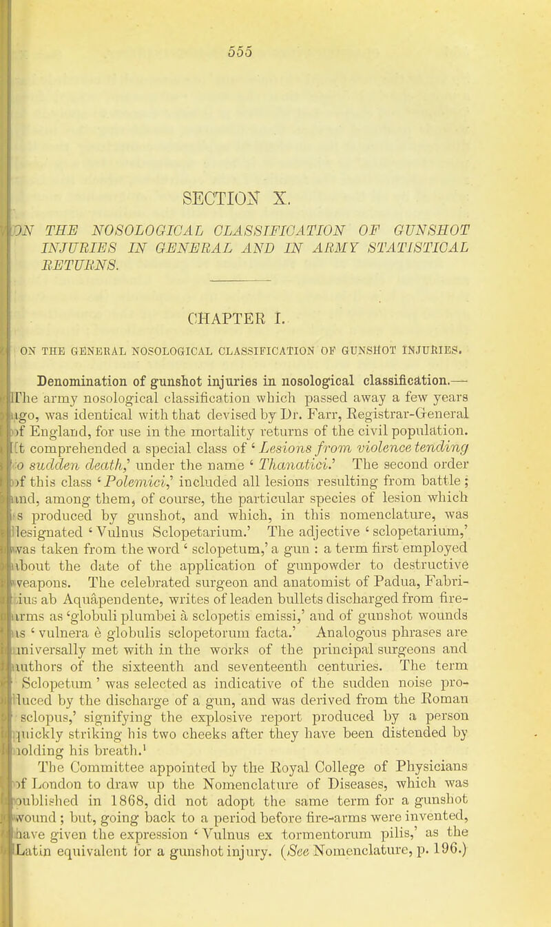 SECTION X. ^.Y TEE NOSOLOGICAL CLASSIFICATION OF GUNSHOT INJURIES IN GENERAL AND IN ABMY STATISTICAL BETUL'NS. CHAPTER I. ON THE GENERAL NOSOLOGICAL CLASSIFICATION OE GUNSHOT INJUHIBSI. Denomination of gunshot injuries in nosological classificEltion.— riie army nosological classification which passed away a few years igo, was identical with that devised by Dr. Farr, Eegistrar-GfeneraL )f England, for use in the mortality retm-ns of the civil population, t comprehended a special class of ' Lesions from violence tending 0 sudden death,'' under tlie name ' Thanatici.' The second order )f this class ^ Polemici^ included all lesions resulting from battle ; lid, among them, of course, the particular species of lesion which ~ produced by gunshot, and which, in this nomenclature, was l(\signated ' Vulnus Sclopetarium.' The adjective ' sclopetarium,' \ as taken from the word ' sclopetum,' a gun : a term first employed ibout the date of the application of gunpowder to destructive veapons. The celebrated surgeon and anatomist of Padua, Fabri- ius ab Aquapendente, writes of leaden bullets discharged from fire- irms as 'globuli plumbei a sclopetis emissi,' and of gunshot wounds 1 S ' vulnera e globulis sclopetorum facta.' Analogous phrases are miversally met with in the works of the principal surgeons and lathors of the sixteenth and seventeenth centuries. The term Sclopetum' was selected as indicative of the sudden noise pro- 1 need by the discharge of a gun, and was derived from the Roman sclopus,' signifying the explosive report produced by a person (uickly striking his two cheeks after they have been distended by lolding his breath.' The Committee appointed by the Royal College of Physicians )f London to draw up the Nomenclature of Diseases, which was lublished in 1868, did not adopt the same term for a gunshot •vound ; but, going back to a period before fire-arms were invented, lave given the expression 'Vulnus ex tormentorum pilis,' as the Latin equivalent for a gunshot injury. {See Nomenclature, p. 196.)