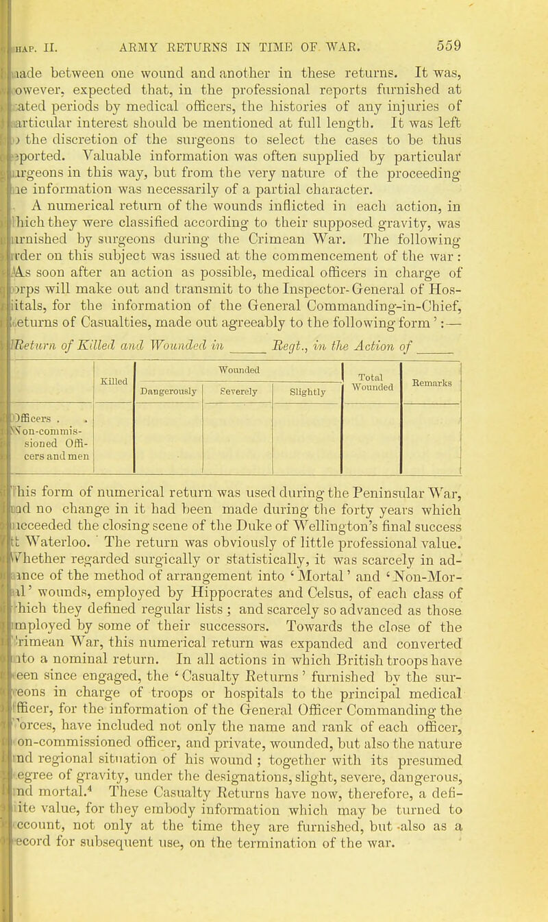 lade between one wound and another in these returns. It was, owever. expected that, in the professional reports furnished at ;ited periods by medical officers, the histories of any injuries of irticular interest should be mentioned at full length. It was left ' the discretion of the surgeons to select the cases to be thus ported. Valuable information was often supplied by particular irgeons in this way, but from the very nature of the proceeding le information was necessarily of a partial character. A numerical return of the wounds inflicted in each action, in hichthey were classified according to their supposed gravity, was u-nished by surgeons during the Crimean War. The following ider on this subject was issued at the commencement of the war: A.S soon after an action as possible, medical officers in charge of irps will make out and transmit to the Inspector-General of Hos- itals, for the information of the General Commanding-in-Chief, eturns of Casualties, made out agreeably to the following form': — Return of Killed ami Wounded in Regt., in the Action of ifEcers . N ou-commis- sioned Offi- cers and men Killed Wounded Dangerously Severely Slightly Total Wounded Hemarks his form of numerical return was used during the Peninsular War, id no change in it had been made during tlie forty years which icceeded the closing scene of the Duke of Wellington's final success : Waterloo. The return was obviously of little professional value, w hether regarded surgically or statistically, it was scarcely in ad- mce of the method of arrangement into ' Mortal' and ' Non-Mor- il' wounds, employed by Hippocrates and Celsus, of each class of hich they defined regular lists ; and scarcely so advanced as those inployed by some of their successors. Towards the close of the l imean War, this numerical return was expanded and converted ito a nominal return. In all actions in which British troops have '■en since engaged, the 'Casualty Returns' furnished by the sur- oons in charge of troops or hospitals to the principal medical fficer, for the information of the General Officer Commanding the 'orces, have included not only the name and rank of each officer, on-commissioned officer, and private, wounded, but also the nature nd regional situation of his wound ; together with its presumed I'gree of gravity, under the designations, slight, severe, dangerous, lid mortal.^ These Casualty Returns have now, therefore, a defi- ite value, for they embody information which may be turned to (•count, not only at the time they ai-e furnished, but -also as a •cord for subsequent use, on the termination of the war.