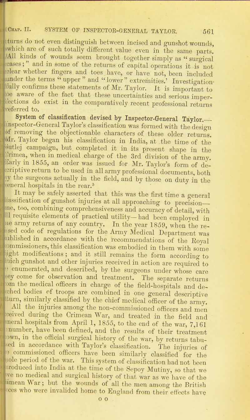 I urns do not even distinguish between incised and gunshot wounds, w'hich are of such totally different value even in the same parts. All kinds of^ wounds seem brought together simply as  surgicai •uses; and in some of the returns of capital operations it is not ■lear whether fingers and toes have, or have not, been included inder the terms  upper  and lower extremities.' Investigation- uUy confirms these statements of Mr. Taylor. It is important to ■e aware of the fact that these uncertainties and serious imper- L'tions do exist in the comparatively recent professional returns L'ferred to. System of classification devised by Inspector-General Taylor, nspector-General Taylor's classification was formed with the design >f removing the objectionable characters of these older returns, dr. Taylor began his classification in India, at the time of the' Mitlej campaign, but completed it in its present shape in the ^limea, when in medical charge of the 3rd division of the army. Larly in 1855, an order was issued for Mr. Taylor's form of de- •riptive return to be used in all army professional documents, both y the surgeons actually in the field, and by those on duty in the eueral hospitals in the rear.^ It may be safely asserted that this was the first time a general issification of gunshot injuries at all approaching to precision le, too, combining comprehensiveness and accuracy of detail, with 1 requisite elements of practical utility— had been employed in le army returns of any country. In the year 1859, when the re- sed code of regulations for the Army Medical Department was iblished in accordance with the recommendations of the Eoyal nimissioners, this classification was embodied in them with some -;ht modifications ; and it still remains the form accordino- to lich gunshot and other injuries received in action are required to ■ enumerated, and described, by the surgeons under whose care ey come for observation and treatment. The separate returns -m the medical officers in charge of the field-hospitals and de- •lied bodies of troops are combined in one general descriptive :urn, similarly classified by the chief medical officer of the army. All the injuries among the non-commissioned officers and men ■oived during the Crimean War, and treated in the field and neral hospitals from April 1, 1855, to the end of the war, 7,161 number, have been defined, and the results of their treatment iwn, in the official surgical history of tlie war, bv returns tabu- <'d in accordance with Taylor's classification, the injiu-ies of • commissioned officers have been similarly classified for the ole period of the war. This system of classification had not been roduced into India at the time of the Sepoy Mutiny, so that we e no medical and surgical history of that war as we have of the I mean War; but the wounds of all the men among the British '•cs who were invalided home to England from their etfects have 0 0