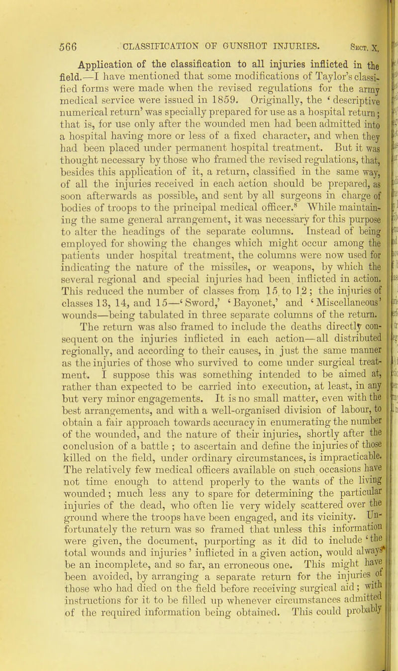 Application of the classification to all injxiries inflicted in the field.—I have mentioned that some modifications of Taylor's classi- fied forms were made when the revised regulations for the army medical service were issued in 1859. Originally, the 'descriptive numerical return' was specially prepared for use as a hospital return; that is, for use only after the wounded men had been admitted into a hospital having more or less of a fixed character, and when they had been placed under permanent hospital treatment. But it was thought necessary by those who framed the revised regulations, that, besides this application of it, a retm-n, classified in the same way, of all the injuries received in each action should be prepared, as soon afterwards as possible, and sent by all surgeons in charge of bodies of troops to the principal medical officer.^ While maintain- ing the same general arrangement, it was necessary for this purpose to alter tlie headings of the separate columns, [nstead of being employed for showing the changes which might occur among the patients under hospital treatment, the columns were now used for indicating the nature of the missiles, or weapons, by which the several regional and special injuries had been inflicted in action. This reduced the number of classes frorn 15 to 12; the injuries of classes 13, 14, and 15—'Sword,' 'Bayonet,' and 'Miscellaneous' wounds—being tabulated in three separate columns of the return. The retiu-n was also framed to include the deaths directly con- sequent on the injuries inflicted in each action—all distributed regionally, and according to their causes, in just the same manner as tlie injuries of those who survived to come under surgical treat- ment. I suppose this was something intended to be aimed atj rather than expected to be carried into execution, at least, in any but very minor engagements. It is no small matter, even with the best arrangements, and with a well-organised division of labour, to obtain a fair approach towards accm-acy in enumerating the number of the wounded, and tlie nature of their injuries, shortly after the conclusion of a battle ; to ascertain and define the injuries of those killed on the field, under ordinary circumstances, is impracticable. The relatively few medical oflicers available on such occasions have not time enough to attend properly to the wants of the Uvitig; wounded; much less any to spare for determining the particular injuries of the dead, who often lie very widely scattered over the ground where the troops have been engaged, and its vicinity. Vn- fortunately the return was so framed that unless this information were given, the document, purporting as it did to include 'the total wounds and injm-ies' inflicted in a given action, would alway^ be an incomplete, and so far, an erroneous one. This might have been avoided, by arranging a separate return for the injuries <» those who had died on the field before receiving surgical aid; witn instructions for it to be filled up whenever circumstances admitted of the required information being obtained. This could probably