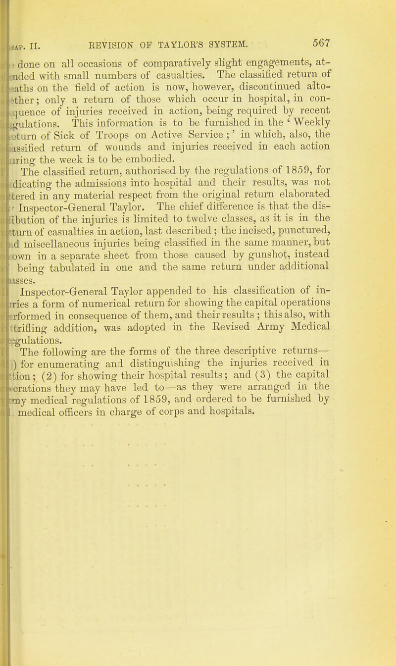 ■ done on all occasions of comparatively slight engagements, at- uded with small numbers of casualties. The classified return of aths on the field of action is now, however, discontinued alto- ther; only a return of those which occur in hospital, in con- juence of injuries received in action, being required by recent i^ulations. This information is to be furnished in the ' Weekly km-n of Sick of Troops on Active Service ;' in which, also, the issified return of wounds and injuries received in each action iring the week is to be embodied. The classified return, authorised by the regulations of 1859, for dicating the admissions into hospital and their results, was nob tered in any material respect from the original return elaborated ■ Inspector-G-eneral Taylor. The chief ditference is that the dis- ibution of the injuries is limited to twelve classes, as it is in the t urn of casualties in action, last described ; the incised, punctm-ed, d miscellaneous injuries being classified in the same manner, but own in a separate sheet from those caused by gunshot, instead beino- tabulated in one and the same return under additional isses. Inspector-General Taylor appended to his classification of in- l ies a form of numerical return for showing the capital operations rformed in consequence of them, and their results ; this also, with trifling addition, was adopted in the Eevised Army Medical 'gulations. The following are the forms of the three descriptive returns— ) for enumerating and distinguishing the injuries received in tion; (2) for showing their hospital results; and (3) the capital erations they may have led to—as they were arranged in the Tiy medical regulations of 1859, and ordered to be furnished by medical officers in charge of corps and hospitals.