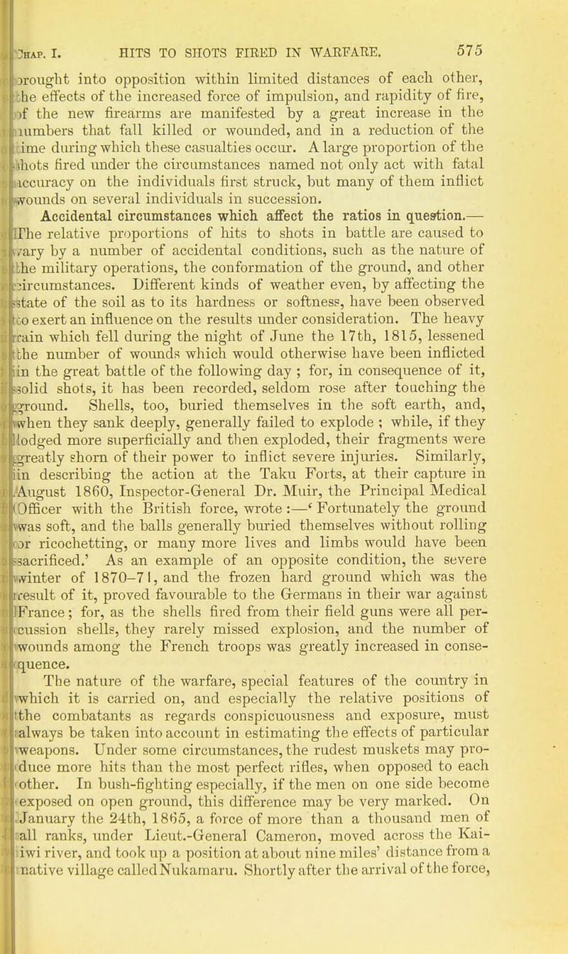 jrought into opposition within limited distances of each other, he effects of the increased force of impulsion, and rapidity of fire, )f the new firearms are manifested by a great increase in the lumbers that fall killed or wounded, and in a reduction of the ime during which these casualties occur. A large proportion of the ,aots fired under the circumstances named not only act with fatal iccuracy on the individuals first struck, but many of them inflict ,vounds on several individuals in succession. Accidental circumstances which aflFect the ratios in question.— The relative proportions of hits to shots in battle are caused to ,'ary by a number of accidental conditions, such as the nature of he military operations, the conformation of the ground, and other nrcumstances. Different kinds of weather even, by affecting the itate of the soil as to its hardness or softness, have been observed o exert an influence on the results under consideration. The heavy ain which fell during the night of June the 17th, 1815, lessened :be number of wounds which would otherwise have been inflicted in the great battle of the following day ; for, in consequence of it, iolid shots, it has been recorded, seldom rose after touching the ground. Shells, too, buried themselves in the soft earth, and, vvhen they sank deeply, generally failed to explode ; while, if they odged more superficially and then exploded, their fragments were j,reatly shorn of their power to inflict severe injuries. Similarly, n describing the action at the Taku Forts, at their capture in August 1860, Inspector-General Dr. Muir, the Principal Medical )fficer with the British force, wrote :—' Fortunately the ground ^vas soft, and the balls generally bm-ied themselves without rolling or ricochetting, or many more lives and limbs would have been -sacrificed.' As an example of an opposite condition, the severe .vinter of 1870-71, and the frozen bard ground which was the .•esult of it, proved favom-able to the Grermans in their war against France; for, as the shells fired from their field guns were all per- cussion shells, they rarely missed explosion, and the number of wounds among the French troops was greatly increased in conse- quence. The nature of the warfare, special features of the country in which it is carried on, and especially the relative positions of the combatants as regards conspicuousness and exposure, must always be taken into account in estimating the effects of particular weapons. Under some circumstances, the rudest muskets may pro- duce more hits than the most perfect rifles, when opposed to each other. In bush-fighting especially, if the men on one side become exposed on open ground, this difference may be very marked. On January the 24th, 1865, a force of more than a thousand men of all ranks, under Lieut.-General Cameron, moved across the Kai- iwi river, and took up a position at about nine miles' distance from a native village calledNukarnaru. Shortly after the arrival of the force,