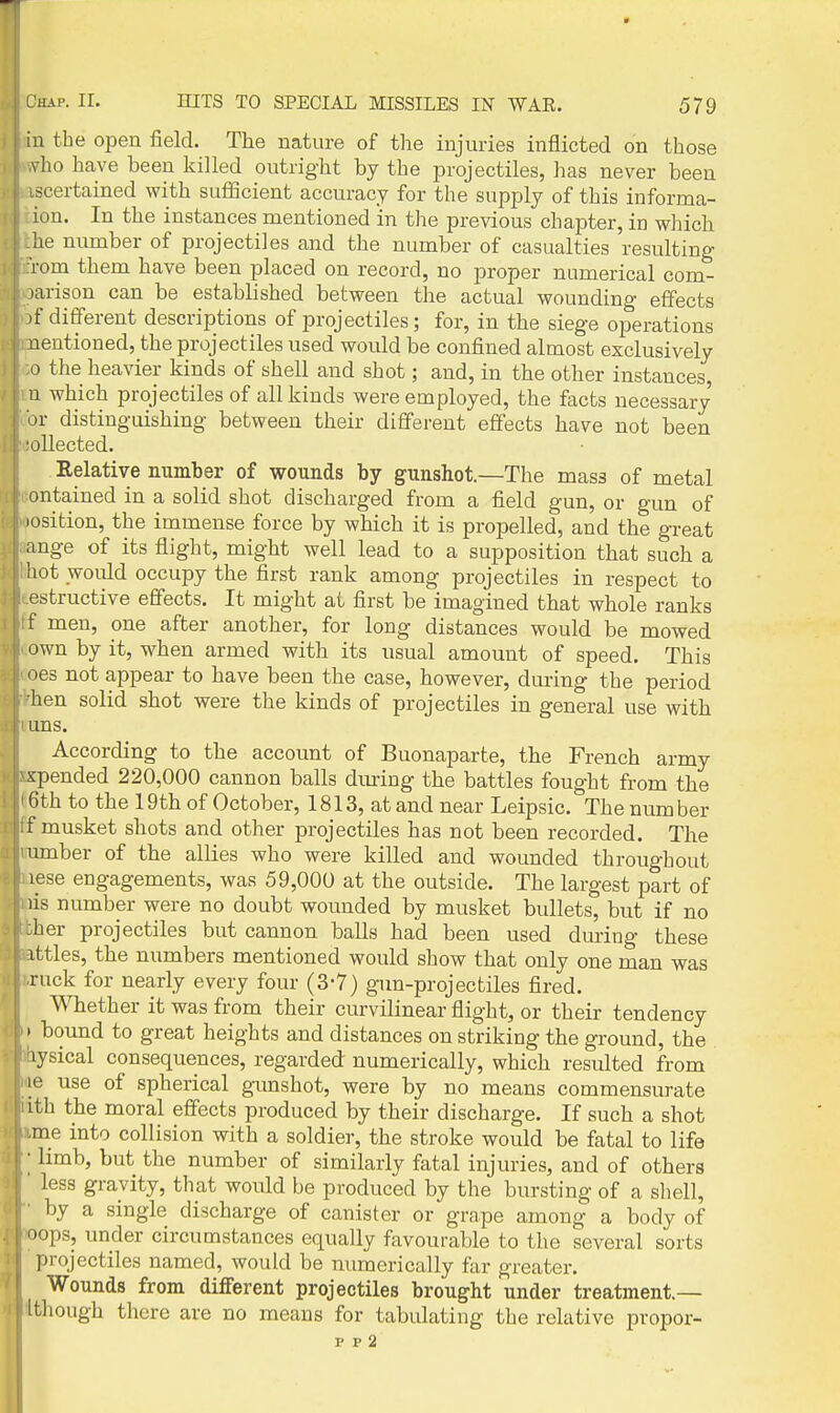 iu the open field. The nature of the injuries inflicted on those vho have been killed outright by the projectiles, has never been scertained with sufficient accuracy for the supply of this informa- ion. In the instances mentioned in the previous chapter, in which he number of projectiles and the number of casualties resulting i-om them have been placed on record, no proper numerical com- jarison can be established between the actual wounding effects )f different descriptions of projectiles; for, in the siege operations nentioned, the projectiles used would be confined almost exclusively a the heavier kinds of shell and shot; and, in the other instances, u which projectiles of all kinds were employed, the facts necessary or distinguishing between their different effects have not been oUected. Relative number of wounds by gunshot.—The mass of metal ontained in a solid shot discharged from a field gun, or gun of losition, the immense force by which it is propelled, and the great ange of its flight, might well lead to a supposition that such a hot woidd occupy the first rank among projectiles in respect to estructive effects. It might at first be imagined that whole ranks f men, one after another, for long distances would be mowed own by it, when armed with its usual amount of speed. This oes not appear to have been the case, however, during the period hen solid shot were the kinds of projectiles in general use with uns. According to the account of Buonaparte, the French army spended 220,000 cannon balls dm-ing the battles fought from the 6th to the 19th of October, 1813, at and near Leipsic. The number f musket shots and other projectiles has not been recorded. The umber of the allies who were killed and wounded throughout lese engagements, was 59,000 at the outside. The largest part of lis number were no doubt wounded by musket bullets, but if no her projectiles but cannon balls had been used during these ittles, the numbers mentioned would show that only one man was ruck for nearly every four (3-7) gun-projectiles fired. Whether it was from their curvilinear flight, or their tendency ' bound to great heights and distances on striking the ground, the lysical consequences, regarded numerically, which resulted from le use of spherical gunshot, were by no means commensurate itb the moral effects produced by their discharge. If such a shot me into collision with a soldier, the stroke would be fatal to life ■ limb, but the number of similarly fatal injuries, and of others less gravity, that would be produced by the bursting of a shell, by a single discharge of canister or grape among a body of oops, under circumstances equally favourable to the several sorts projectiles named, would be numerically far greater. Wounds from different projectiles brought under treatment.— I though there are no means for tabulating the relative propor- p p 2