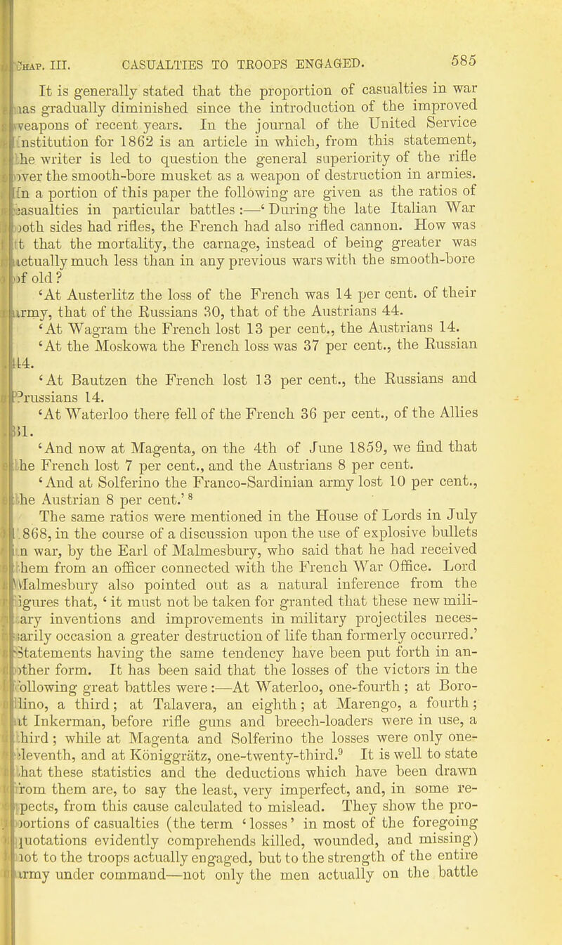 It is generally stated that the proportion of casualties in war las gradually diminished since the introduction of the improved veapons of recent years. In the journal of the United Service nstitution for 1862 is an article in which, from this statement, lie writer is led to question the general superiority of the rifle )ver the smooth-bore musket as a weapon of destruction in armies. ;n a portion of this paper the following are given as the ratios of ;asualties in particular battles :—' During the late Italian War joth sides had rifles, the French had also rifled cannon. How was t that the mortality, the carnage, instead of being greater was ictuallymuch less than in any previous wars with the smooth-bore )f old ? 'At Austerlitz the loss of the French was 14 per cent, of their irmy, that of the Russians .30, that of the Austrians 44. 'At Wagram the French lost 13 per cent,, the Austrians 14. 'At the Moskowa the French loss was 37 per cent., the Russian ' At Bautzen the French lost 13 per cent., the Russians and Prussians 14. 'At Waterloo there fell of the French 36 per cent., of the Allies ;i. 'And now at Magenta, on the 4th of June 1859, we find that he French lost 7 per cent., and the Austrians 8 per cent. 'And at Solferino the Franco-Sardinian army lost 10 per cent., he Austrian 8 per cent.' ^ The same ratios were mentioned in the House of Lords in July 868, in the course of a discussion upon the use of explosive bullets a war, by the Earl of Malmesbury, who said that he had received hem from an ofBcer connected with the French War Office. Lord dalmesbury also pointed out as a natural inference from the igures that, ' it must not be taken for granted that these new mili- ary inventions and improvements in military projectiles neces- arily occasion a greater destruction of life than formerly occurred.' •statements having the same tendency have been put forth in an- >ther form. It has been said that the losses of the victors in the bllowing great battles were :—At Waterloo, one-fourth ; at Boro- lino, a third; at Talavera, an eighth; at Marengo, a fourth; it Inkerman, before rifle guns and breech-loaders were in use, a liird; while at Magenta and Solferino the losses were only one- ■leventh, and at Koniggratz, one-twenty-third.^ It is well to state hat these statistics and the deductions which have been drawn Vom them are, to say the least, very imperfect, and, in some I'e- pects, from this cause calculated to mislead. They show the pro- jortions of casualties (the term ' losses' in most of the foregoing {notations evidently comprehends killed, wounded, and missing) lot to the troops actually engaged, but to the strength of the entire irmy under command—not only the men actually on tlie battle