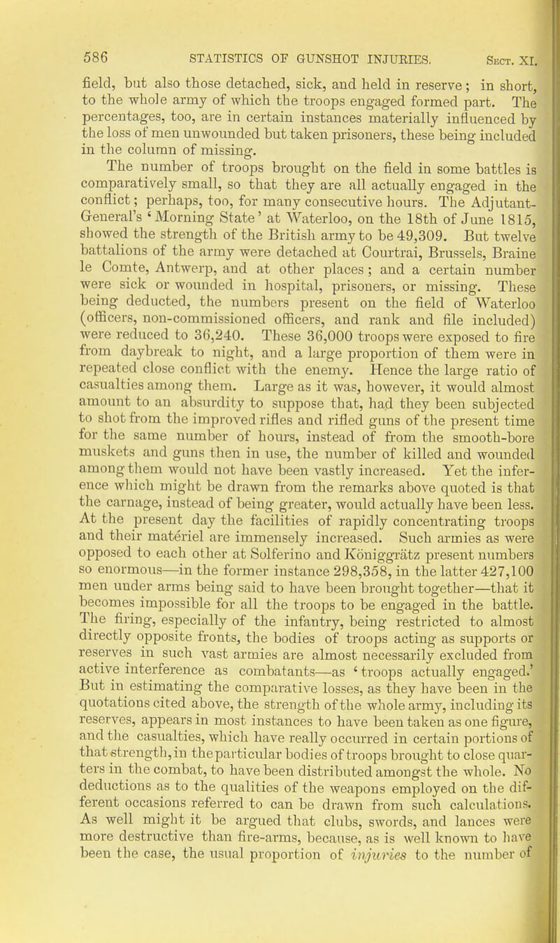 field, but also those detached, sick, and held in reserve; in short, to the whole army of which the troops engaged formed part. The percentages, too, are in certain instances materially influenced by the loss of men unwounded but taken prisoners, these being included in the column of missinar. The number of troops brought on the field in some battles is comparatively small, so that they are all actually engaged in the conflict; perhaps, too, for many consecutive hours. The Adjutant- Greneral's 'Morning State' at Waterloo, on the 18th of June 1815, showed the strength of the British army to be 49,309. But twelve battalions of the army were detached at Courtrai, Brussels, Braine le Comte, Antwerp, and at other places ; and a certain number were sick or woimded in hospital, prisoners, or missing. These being deducted, the numbers present on the field of Waterloo (officers, non-commissioned officers, and rank and file included) were reduced to 36,240. These 36,000 troops were exposed to fire from daybreak to night, and a large proportion of them were in repeated close conflict with the enemy. Hence the large ratio of casualties among them. Large as it was, however, it would almost amount to an absurdity to suppose that, had they been subjected to shot from the improved rifles and rifled guns of the present time for the same number of hours, instead of from the smooth-bore muskets and guns then in use, the number of killed and wounded among them would not have been vastly increased. Yet the infer- ence wliich might be drawn from the remarks above quoted is that the carnage, instead of being greater, would actually have been less. At the present day the facilities of rapidly concentrating troops and their materiel are immensely increased. Such armies as were opposed to each other at Solferino and Koniggratz present numbers so enormous—in the former instance 298,358, in the latter 427,100 men under arms being said to have been brought together—tliat it becomes impossible for all the troops to be engaged in the battle. The firing, especially of the infantry, being restricted to almost directly opposite fronts, the bodies of troops acting as supports or reserves in such vast armies are almost necessarily excluded from active interference as combatants—as ' troops actually engaged.' But in estimating the comparative losses, as they have been in the quotations cited above, the strength of the whole army, including its reserves, appears in most instances to have been taken as one figure, and the casualties, which have really occurred in certain portions of that strength, in the particular bodies of troops brought to close quar- ters in the combat, to have been distributed amongst the whole. No deductions as to the qualities of the weapons employed on the dif- ferent occasions referred to can be drawn from such calculations. As well might it be argued tliat clubs, swords, and lances were more destructive than fire-arms, because, as is well known to have been the case, the usual proportion of injuries to the number of