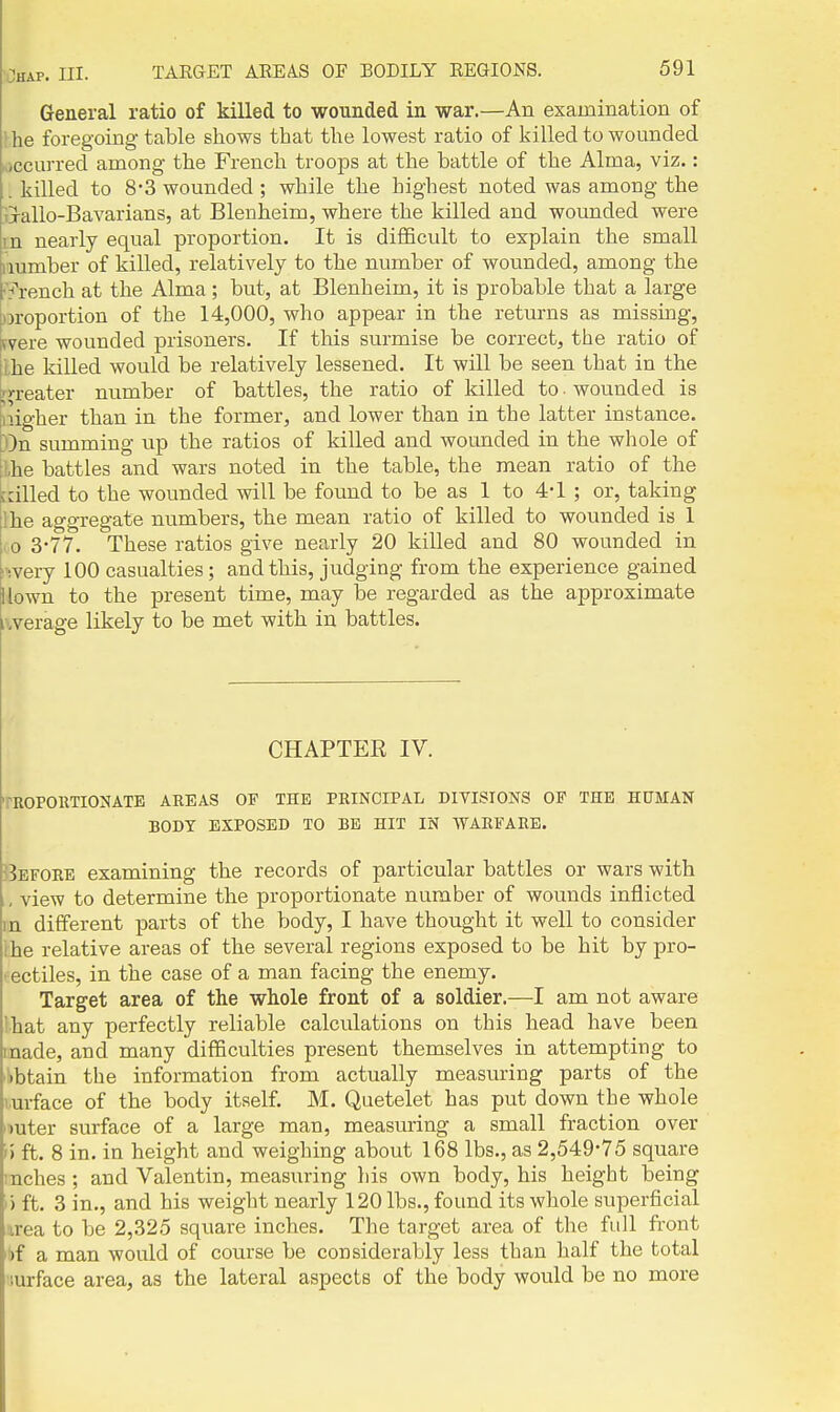 General ratio of killed to wounded in war.—An examination of the foregoing table shows that the lowest ratio of killed to wounded Mccurred among the French troops at the battle of the Alma, viz.: .killed to 8-3 wounded; while the highest noted was among the tlallo-Bavarians, at Blenheim, where the killed and wounded were in nearly equal proportion. It is difficult to explain the small number of killed, relatively to the number of wounded, among the r'j'rench at the Alma; but, at Blenheim, it is probable that a large jH-oportion of the 14,000, who appear in the retm-ns as missing, fvere wounded prisoners. If this surmise be correct, the ratio of Ihe killed would be relatively lessened. It will be seen that in the i^n-eater number of battles, the ratio of killed to ■ wounded is iiiigher than in the former, and lower than in the latter instance, ton summing up the ratios of killed and wounded in the whole of !Lhe battles and wars noted in the table, the mean ratio of the :ailed to the wounded will be found to be as 1 to 4-1 ; or, taking Ihe aggregate numbers, the mean ratio of killed to wounded is 1 lO 3-77. These ratios give nearly 20 killed and 80 wounded in ivery 100 casualties; and this, judging from the experience gained llown to the present time, may be regarded as the approximate iwerage likely to be met with in battles. CHAPTER IV. TROPOimONATE AREAS OF THE PRINCIPAL DIVISIONS OF THE HUMAN BODY EXPOSED TO BE HIT IN WARFARE. jBefore examining the records of particular battles or wars with view to determine the proportionate number of wounds inflicted in different parts of the body, I have thought it well to consider ihe relative areas of the several regions exposed to be hit by pro- jectiles, in the case of a man facing the enemy. Target area of the whole front of a soldier.—I am not aware lhat any perfectly reliable calculations on this head have been made, and many difficulties present themselves in attempting to 'libtain the information from actually measuring parts of the >.urface of the body itself. M. Quetelet has put down the whole nuter surface of a large man, measuring a small fraction over n ft. 8 in. in height and weighing about 168 lbs., as 2,549-75 square inches ; and Valentin, measuring his own body, his height being 1) ft. 3 in., and his weight nearly 120 lbs., found its whole superficial irea to be 2,325 square inches. The target area of the full front '!)f a man would of course be considerably less than half the total •lurface area, as the lateral aspects of the body would be no more