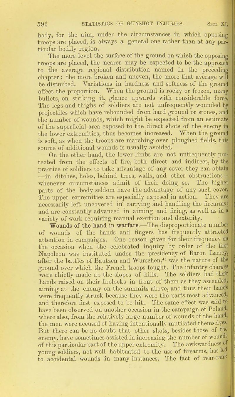 body, for the aim, under the circumstances in which opposing troops are placed, is always a general one rather than at any par- ticular bodily region. The more level the surface of the ground on which the opposing troops are placed, the nearer may be expected to be the approach to the average regional distribution named in the preceding chapter ; the more broken and uneven, the more that average will be disturbed. Variations in hardness and softness of the ground affect the proportion. When the ground is rocky or frozen, many bullets, on striking it, glance upwards with considerable force. The legs and thighs of soldiers are not unfrequeutly wounded by projectiles which have rebounded from hard ground or stones, and the number of wounds, which might be expected from an estimate of the superficial area exposed to the direct shots of the enemy in the lower extremities, thus becomes increased. When the ground is soft, as when the troops are marching over ploughed fields, this source of additional wounds is usually avoided. On the other hand, the lower limbs are not unfrequeutly pro- tected from the eflfects of fire, both direct and indirect, by the practice of soldiers to take advantage of any cover they can obtain —in ditches, holes, behind trees, waUs, and other obstructions— whenever circumstances admit of their doing so. The higher parts of the body seldom have the advantage of any such cover. The upper extremities are especially exposed in action. They are necessarily left uncovered iri carrying and handling the firearms; and are constantly advanced in aiming and firing, as well as in a variety of work requiring manual exertion and dexterity. Wounds of the hand in warfare.—The disproportionate number of wounds of the hands and fingers has frequently attracted attention in campaigns. One reason given for their frequency on the occasion when the celebrated inquiry by order of the first Napoleon was instituted under the presidency of Baron Larrey, after the battles of Bautzen and Wurschen,''^ was the nature of the ground over which the French troops fought. The infantry charges were chiefiy made up the slopes of hills. The soldiers had their bands raised on their firelocks in front of them as they ascended, aiming at the enemy on the summits above, and thus their hands were frequently struck because they were the parts most advanced, and therefore first exposed to be hit.. The same effect was said to have been observed on another occasion in the campaign of Poland, where also, from the relatively large number of wounds of the hand, the men were accused of having intentionally mutilated themselves. But there can be no doubt that other shots, besides those of the enemy, have sometimes assisted in increasing the number of wounds of this particular part of the upper extremity. The awkwardness of young soldiers, not well habituated to the use of firearms, has led to accidental wounds in many instances. The fact of rear-rank