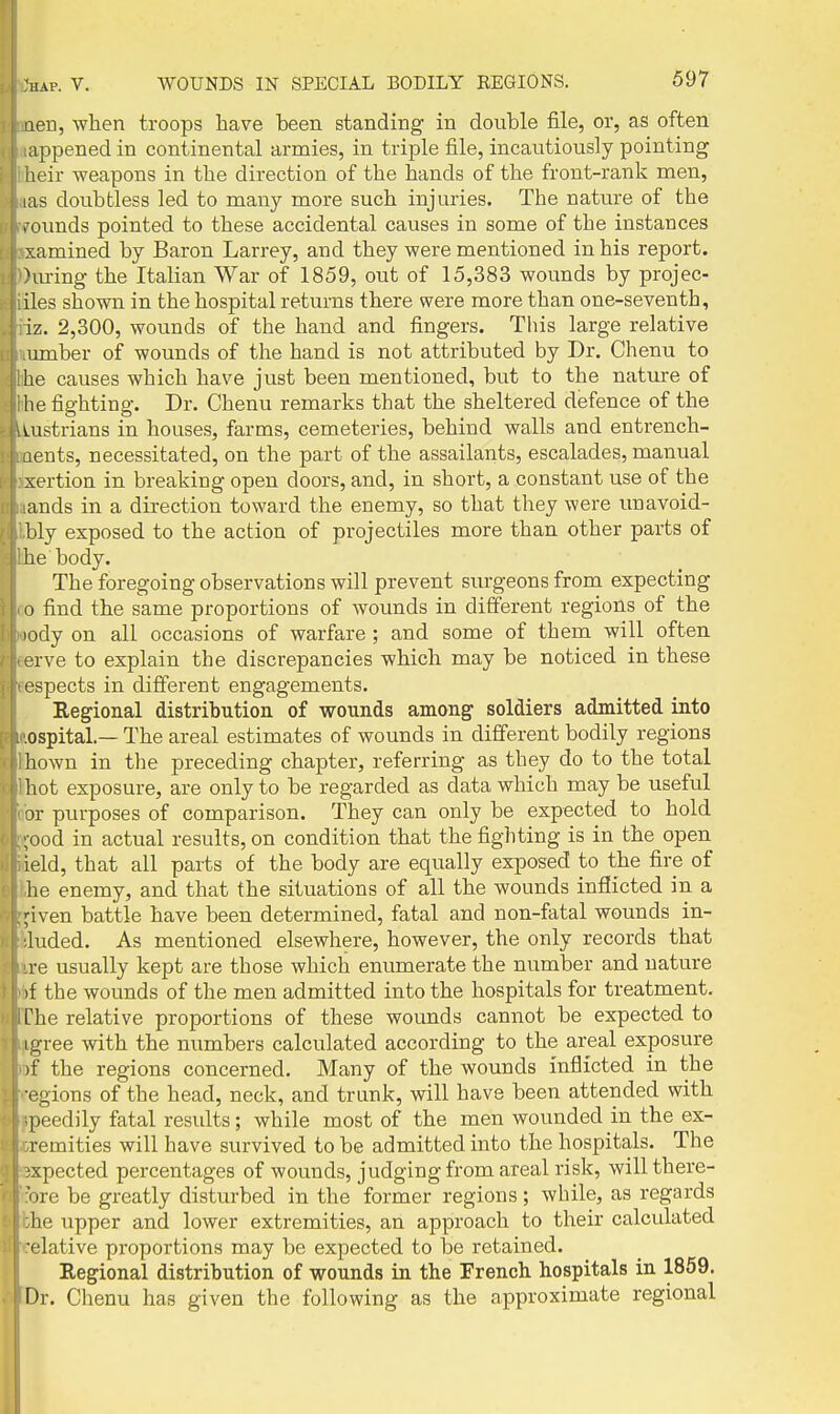 aeri, when troops have been standing in double file, or, as often appened in continental armies, in triple file, incautiously pointing iieir weapons in the direction of the hands of the front-rank men, las doubtless led to many more such injuries. The nature of the > ounds pointed to these accidental causes in some of the instances xamined by Baron Larrey, and they were mentioned in his report. Hu-ing the Italian War of 1859, out of 15,383 wounds by projec- iles shown in the hospital returns there were more than one-seventh, iz. 2,300, wounds of the hand and fingers. This large relative lunber of wounds of the hand is not attributed by Dr. Chenu to he causes which have just been mentioned, but to the nature of he fighting. Dr. Chenu remarks that the sheltered defence of the uistrians in houses, farms, cemeteries, behind walls and entrench- aents, necessitated, on the part of the assailants, escalades, manual sertion in breaking open doors, and, in short, a constant use of the ands in a direction toward the enemy, so that they were unavoid- bly exposed to the action of projectiles more than other parts of he body. The foregoing observations will prevent surgeons from expecting 0 find the same proportions of wounds in different regions of the lody on all occasions of warfare ; and some of them will often erve to explain the discrepancies which may be noticed in these aspects in different engagements. Regional distribution of wounds among soldiers admitted into ospital — The areal estimates of wounds in different bodily regions hown in the preceding chapter, referring as they do to the total hot exposure, are only to be regarded as data which may be useful or piu-poses of comparison. They can only be expected to hold ;ood in actual results, on condition that the fighting is in the open ield, that all parts of the body are equally exposed to the fire of he enemy, and that the situations of all the wounds inflicted in a ^iven battle have been determined, fatal and non-fatal wounds in- luded. As mentioned elsewhere, however, the only records that re usually kept are those which enumerate the number and nature if the wounds of the men admitted into the hospitals for treatment, ['he relative proportions of these wounds cannot be expected to igree with the numbers calculated according to the areal exposure )f the regions concerned. Many of the wounds inflicted in the egions of the head, neck, and trunk, will have been attended vi^ith peedily fatal results; while most of the men wounded in the ex- vemities will have survived to be admitted into the hospitals. The ;xpected percentages of wounds, judging from areal risk, will there- ore be greatly disturbed in the former regions; while, as regards he upper and lower extremities, an approach to their calculated elative pi'oportions may be expected to be retained. I Regional distribution of wounds in the French hospitals in 1859. Dr. Chenu has given the following as the approximate regional