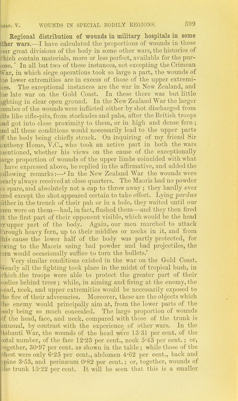 Regional distribution of wounds in military hospitals in some [Iher wars.—I have calculated the proportions of wounds in these '.iuu- great divisions of the body in some other wars, the histories of rhich contain materials, more or less perfect, available for the pur- pose. ' In all but two of these instances, not excepting the Crimean \f ar, in which siege operations took so large a part, the wounds of Ine lower extremities are in excess of those of the upper extremi- ties. The exceptional instances are the war in New Zealand, and Ine late war on tlie Gold Coast. In these tliere was but little lighting in clear open ground. In the New Zealand War the larger iiumberof the wounds were inflicted either by shot discharged from iits like rifle-pits, from stockades and pahs, after the British troops aad got into close proximity to them, or in high and dense fern; md all these conditions would necessarily lead to the upper jjarts ff the body being chiefly struck. On inquiring of my friend Sir i-.nthony Home, V.C., who took an active part in both the wars mentioned, whether his views on the cause of the exceptionally urge proportion of wounds of the upper limbs coincided with what have expressed above, he replied in the aSirmative, and added the }>llowing i-emarks :—' In the New Zealand War the wounds were learly always received at close quarters. The Maoris had no powder » spare, and absolutely not a cap to throw away ; they hardly ever rred except the shot appeared certain to take effect. Lying perdus iitherin the trench of their pah or in a hole, they waited until our lien were on them—had, in fact, flushed them—and they then fired tt the first part of their opponent visible, which woidd be the head IT upper part of the body. Again, our men marched to attack hirough heavy fern, up to their middles or necks in it, and from !his cause the lower half of the body was partly protected, for wing to the Maoris using bad powder and bad projectiles, the :3m would occasionally suffice to turn the bullets.' Very similar conditions existed in the war on the Grold Coast. ^Tearly all the fighting took place in the midst of tropical bush, in i7hich the troops were able to protect the greater part of tlieir -lodies behind trees ; while, in aiming and firing at the enemy, the •.ead, neck, and upper extremities would be necessarily exposed to !he fire of their adversaries. Moreover, these are the objects which Ihe enemy would principally aim at, from the lower parts of the nody being so much concealed. The large proportion of wounds ;f the head, face, and neck, compared with those of the trunk is unusual, by contrast with the experience of other wars. In the l^slianti War, the wounds of the head w6rc 13-31 per cent, of the 'Otal number, of the face 12*23 per cent., neck 5*43 per cent.; or, ogether, 30*97 per cent, as shown in the table ; while those of the ;hest were only 6*25 per cent., abdomen 4*62 per cent., back and '..pine 3-53, and perinseum 0*82 per cent.; or, together, wounds of '.he trunk 15-22 per cent. It will be seen that this is a smaller