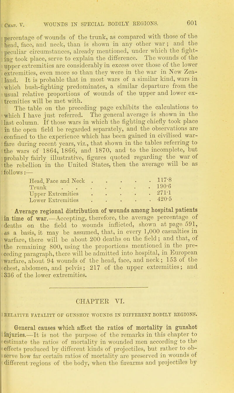 {percentage of wounds of the trunk, as compared with those of the ' head, face, and neck, than is shown in any other war; and the ■ peculiar circumstances, already mentioned, under which the fight- ■: ing took place, serve to explain the difference. The wounds of the . upper extremities are considerably in excess over those of the lower ; extremities, even more so than they were in the war in New Zea- i land. It is probable that in most wars of a similar kind, wars in ■ which bush-fighting predominates, a similar departure from the 1 usual relative proportions of wounds of the upper and lower ex- (tremities will be met with. The table on the preceding page exhibits the calculations to ' which I have just referred. The general average is shown in the ! last column. If those wars in which the fighting chiefly took place in the open field be regarded separately, and the observations are 1 confined to the experience which has been gained in civilised war- 1 fare during recent years, viz., that shown in the tables referring to ■the wars of 1864, 1866, and 1870, and to the incomplete, but probably fairly illustrative, figm-es quoted regarding the war of ■ the rebellion in the United States, then the average will be as 1 follows:— Head, Face and Neck 117'8 Trunk . ■ 190-6 Upper Extremities ..... 271'1 Lower Extremities 420'5 Average regional distribution of -wounds among hospital patients i in time of war.—Accepting, therefore, the average percentage of deaths on the field to wounds inflicted, shown at page 591, cds a basis, it may be assumed, that, in every 1,000 casualties in warfare, there will be about 200 deaths on the field ; and that, of the remaining 800, using the proportions mentioned in the pre- (ceding paragraph, there will be admitted into hospital, in European warfare, about 94 wounds of the head, face, and neck; 153 of the ^ chest, abdomen, and pelvis; 217 of the upper extremities; and •' 336 of the lower extremities. CHAPTER VI. 1 BELATIVE FATALITY OF GUNSHOT WOUNDS IN DIFFEBENT BODILY REGIONS. General causes -which affect the ratios of mortality in gunshot i injuries.—It is not the purpose of the remarks in this chapter to • estimate the ratios of mortality in wounded men according to the ^ effects produced by different kinds of projectiles, but rather to ob- serve how far certain ratios of mortality are preserved in wounds of different regions of the body, when the firearms and projectiles by