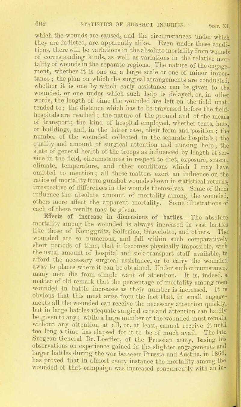 SUCT. XI. which the wounds are caused, and the circumstances under which they are inflicted, are apparently alike. Even under these condi- tions, there will be variations in the absolute mortality from wounds of corresponding kinds, as well as variations in the relative mor- tality of wounds in the separate regions. The nature of the eno-ao-e- ment, whether it is one on a large scale or one of minor impor- tance ; the plan on which the surgical arrangements are conducted, whether it is one by which early assistance can be given to the wounded, or one under which such help is delayed, or, in other words, the length of time the wounded are left on the field unat- tended to; the distance which has to be traversed before the field- hospitals are reached ; the nature of tlie ground and of the means of transport; the kind of hospital employed, whether tents, huts, or buildings, and, in the latter case, their form and position; the number of the wounded collected in the separate hospitals; the quality and amount of sm-gical attention and nursing help; the state of general health of the troops as influenced by length of ser- vice in the field, circumstances in respect to diet, exposure, season, climate, temperature, and other conditions which I may have omitted to mention; all these matters exert an influence on the ratios of mortality from gunshot wounds shown in statistical returns, irrespective of differences in the wounds themselves. Some of them influence the absolute amount of mortality among the wounded, others more affect the apparent mortality. Some illustrations of each of these results may be given. Effects of increase in dimensions of battles.—The absolute mortality among the wounded is always increased in vast battles like those of Koniggrtitz, Solferino, Gravelotte, and others. The wounded are so numerous, and fall within such comparatively short periods of time, that it becomes physically impossible, with the usual amount of hospital and sick-transport staff available, to afford the necessary surgical assistance, or to carry the wounded away to places where it can be obtained. Under such circumstances many men die from simple want of attention. It is, indeed, a matter of old remark that the percentage of mortality among men wounded in battle increases as their number is increased. It is obvious that this must arise from the fact that, in small engage- ments all the wounded can receive the necessary attention quickly, but in large battles adequate surgical care and attention can hardly be given to any ; while a large number of the wounded must remain without any attention at all, or, at least, cannot receive it luitil too long a time has elapsed for it to be of much avail. The late Surgeon-General Dr. LoefBer, of the Prussian army, basing his observations on experience gained in the slighter engagements and larger battles during the war between Prussia and Austria, in 1866, has proved that in almost every instance the mortality among the wounded of that campaign was increased concurrently with an in-