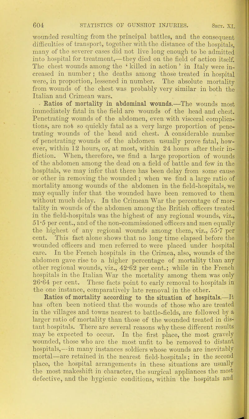 wounded resulting from the principal battles, and the consequent difficulties of transport, together with the distance of the hospitals, many of the severer cases did not live long enough to be admitted into hospital for treatment,—they died on the field of action itself. The chest wounds among the ' killed in action ' in Italy were in- creased in number; the deaths among those treated in hospital were, in proportion, lessened in number. The absolute mortality from wounds of the chest was probably very similar in both tlie Italian and Crimean wars. - Ratios of mortality in abdominal wounds.—The wounds most immediately fatal in the field are Avounds of the head and chest. Penetrating woimds of the abdomen, even with visceral complica- tions, are not so quickly fatal as a very large proportion of pene- trating wounds of the head and chest. A considerable number of penetrating wounds of the abdomen usually prove fatal, how- ever, within 12 hours, or, at most, within 24 hours after their in- fliction. When, therefore, we find a large proportion of wounds of the abdomen among the dead on a field of battle and few in the hospitals, we may infer tliat there has been delay from some cause or other in removing the wounded ; when we find a large ratio of mortality among wounds of the abdomen in the field-hospitals, we may equally infer that the wounded have been removed to them without much delay. In the Crimean War the percentage of mor- tality in wounds of the abdomen among the British officers treated in the field-hospitals was the highest of any regional wounds, viz., 51*5 per cent., and of the non-commissioned officers and men equally the highest of any regional wounds among them, viz., 55-7 per cent. This fact alone shows that no long time elapsed before the wounded officers and men referred to were placed under hospital care. In the French hospitals in the Crimea, also, wounds of the abdomen gave rise to a higher percentage of mortality than any other regional wounds, viz., 42*62 per cent.; while in the French hospitals in the Italian War the mortality among them was only 2664 per cent. These facts point to early removal to hospitals in the one instance, comparatively late removal in the other. Ratios of mortality according to the situation of hospitals.—It has often been noticed that the wounds of those who are treated in the villages and towns nearest to battle-fields, are followed by a larger ratio of mortality than those of the wounded treated in dis- tant hospitals. There are several reasons why these different results may be expected to occur. In the first place, the most gi-avely wotmded, those who are the most unfit to be removed to distant hospitals,—in many instances soldiers whose wounds are inevitably mortal—are retained in the nearest field-hospitals; in the second place, the hospital arrangements in these situations are usually the most makeshift in character, the surgical appliances the most defective, and the hygienic conditions, within the hospitals and i