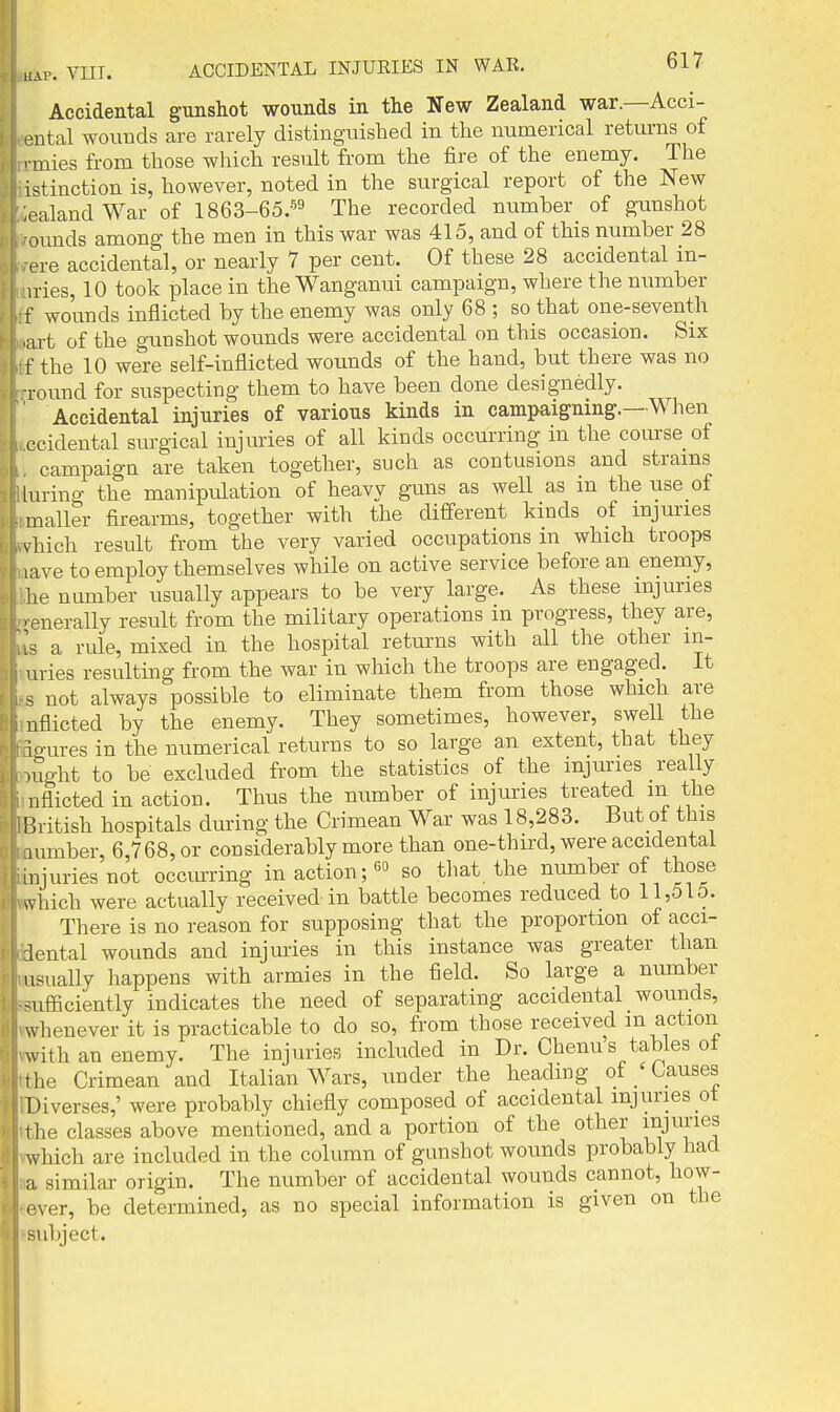 Accidental gunshot wounds in the New Zealand war.—Acci- pntal wounds are rarely distingaiished in the numerical returns of nnies from those which result from the fire of the enemy. The istinction is, however, noted in the surgical report of the New ealand War of 1863-65.-^3 The recorded number of gunshot ounds among the men in this war was 415, and of this number 28 ere accidental, or nearly 7 per cent. Of these 28 accidental in- iries, 10 took place in the Wanganui campaign, where the number f wounds inflicted by the enemy was only 68 ; so that one-seventh art of the gunshot wounds were accidental on this occasion. Six f the 10 were self-inflicted wounds of the hand, but there was no ■round for suspecting them to have been done designedly. Accidental injuries of various kinds in campaigning.—When ceidental surgical injuries of all kinds occurring in the course of campaign are taken together, such as contusions and strains luring the manipulation of heavy guns as well as m the use of mailer firearms, together with the different kinds of injuries vhich result from the very varied occupations m which troops lave to employ themselves while on active service before an enemy, he number usually appears to be very large. As these injuries ■fnerally result from the military operations in progress, they are, a rule, mixed in the hospital returns with all the other m- nvies resulting from the war in which the troops are engaged. It . not always possible to eliminate them from those which are viflicted by the enemy. They sometimes, however, swell the io-ures in the numerical returns to so large an extent, that they nTght to be excluded from the statistics of the injuries really nflicted in action. Thus the number of injuries treated m the P.ritish hospitals during the Crimean War was 18,283. But oi this lumber, 6,768, or considerably more than one-third, were accidental injuries not occm-ring in actionso that the number of those ^vhich were actually received in battle becomes reduced to 11,515. There is no reason for supposing that the proportion of acci- lental wounds and injm-ies in this instance was greater than usually happens with armies in the field. So large a number Mifficiently indicates the need of separating accidental wounds, whenever it is practicable to do so, from those received m action with an enemy. The injuries included in Dr. Chenus tables ot rhe Crimean and Italian Wars, under the headmg of / Causes Diverses,' were probably chiefly composed of accidental injuries ot t he classes above mentioned, and a portion of the other JJ^J^ies which are included in the column of gunshot wounds probably had a similar origin. The number of accidental wounds cannot, how- ever, be determined, as no special information is given on the ubject.