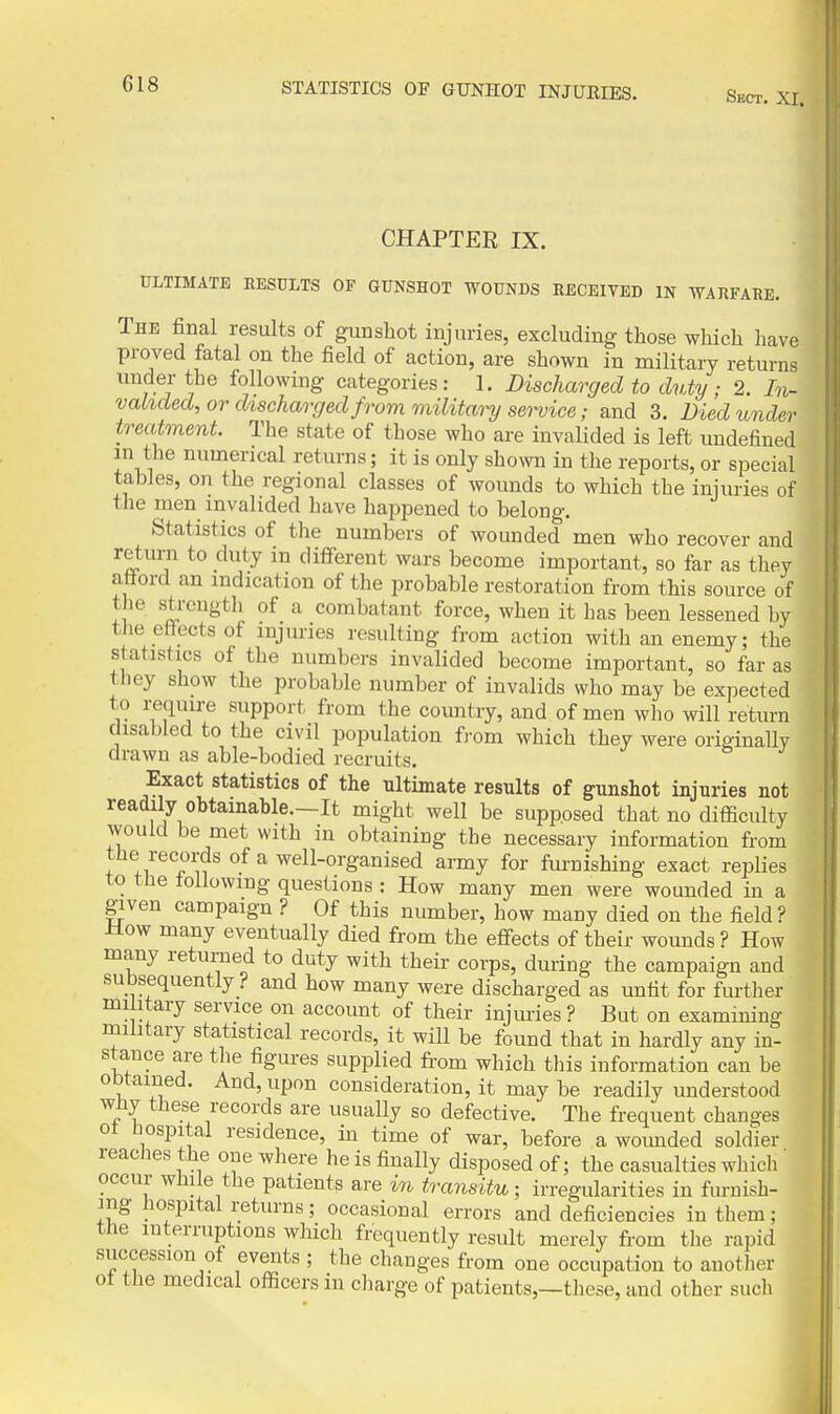 Sect. XI. CHAPTER IX. ULTIMATE RESULTS OF GUNSHOT WOUNDS RECEIVED IN WARFARE. The final results of gunshot injuries, excluding those which have proved fatal on the field of action, are shown in military returns under the following categories: 1. Discharged to duty; 2. In- vahded, or discharged from militanj sei^ice; and 3. Died under treatment. The state of those who are invalided is left undefined in the numerical returns; it is only shown in the reports, or special tables, on the regional classes of wounds to which the injuries of the men invalided have happened to belong. Statistics of the numbers of wounded men who recover and return to duty in difierent wars become important, so far as they atiord an indication of the probable restoration from this source of the strength of a combatant force, when it has been lessened by the efiectsof injuries resulting from action with an enemy; the statistics of the numbers invalided become important, so far as they show the probable number of invalids who may be expected to reqiure support from the country, and of men who will return disabled to the civil population from which they were originallv drawn as able-bodied recruits. f ^ Exact statistics of the ultimate results of gunshot injuries not readily obtainable.—It might well be supposed that no difficulty would be met with in obtaining the necessary information from the records of a well-organised army for furnishing exact replies to the iollowmg questions : How many men were wounded in a given campaign ? Of this number, how many died on the field? How many eventually died from the effects of their wounds ? How many returned to duty with their corps, during the campaign and subsequently ? and how many were discharged as unfit for further mi itary service on account of their injuries ? But on examining military statistical records, it will be found that in hardly any in- stance are tlie figures supplied from which this information can be obtained. And, upon consideration, it may be readily understood wny these records are usually so defective. The frequent changes ot Hospital residence, in time of war, before a wounded soldier reaches the one where he is finally disposed of; the casualties which' occur wJiile the patients are in transitu; irregularities in furnish- ing hospital returns; occasional errors and deficiencies in them; the interruptions which frequently result merely from the rapid siiccession of events ; the changes from one occupation to another ot the medical officers m cliarge of patients,—these, and other sucli