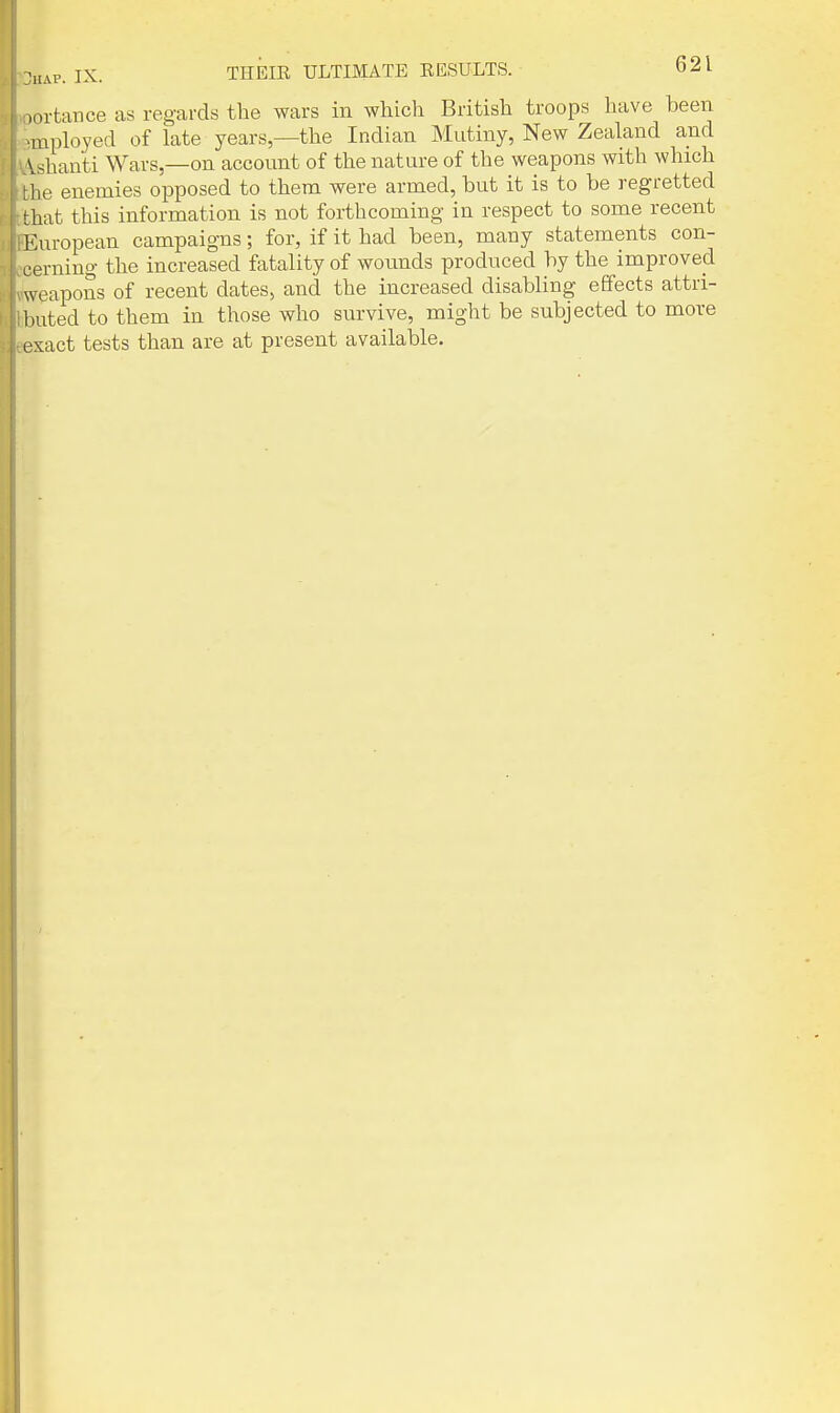 lortance as regards the wars in which British troops have been inployed of late years—the Indian Mutiny, New Zealand and Vshanti Wars,—on account of the nature of the weapons with which he enemies opposed to them were armed, but it is to be regretted that this information is not forthcoming in respect to some recent European campaigns; for, if it had been, many statements con- cerning the increased fatality of wotmds produced by the improvecl weapons of recent dates, and the increased disabling effects attri- l.ated to them in those who survive, might be subjected to more ^:act tests than are at present available.