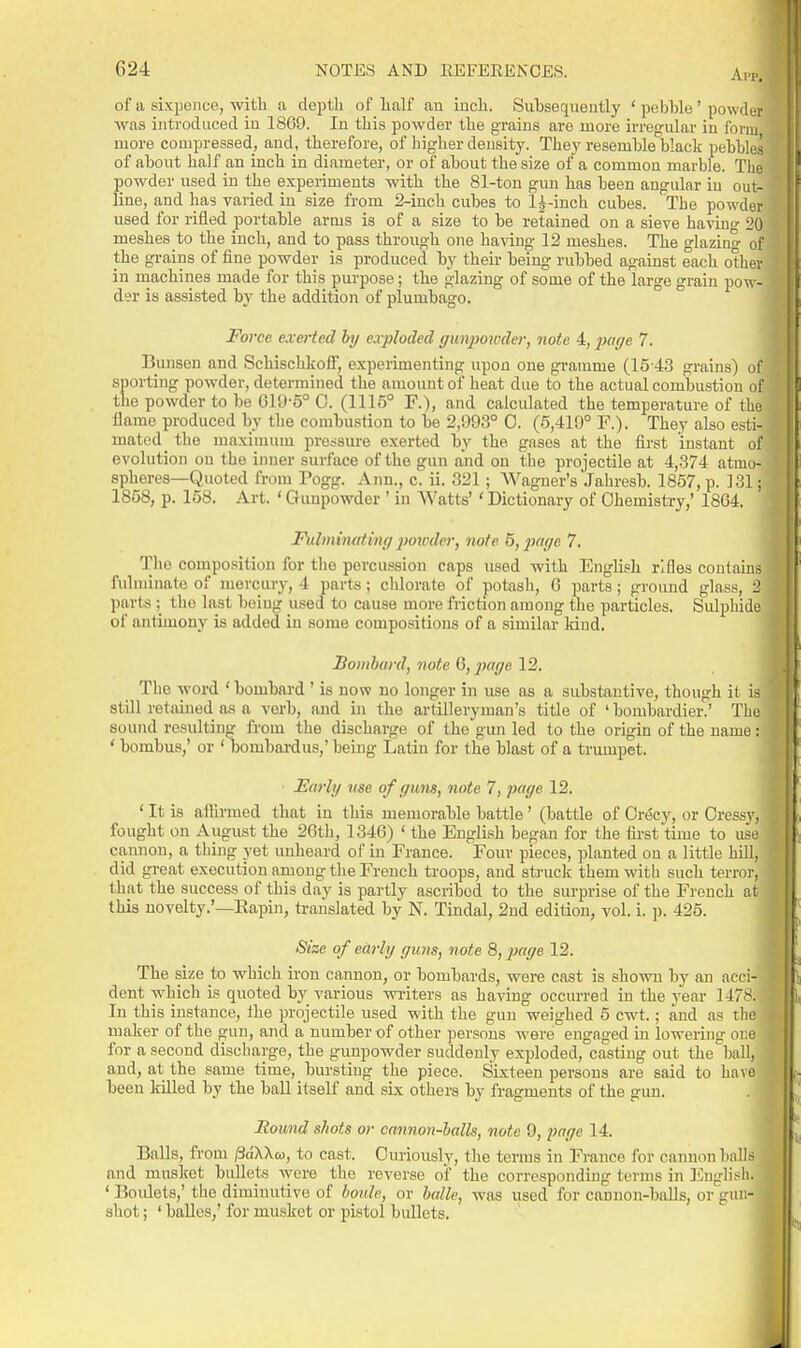 AlT. of a sixpence, with a depth of half an inch. Siihsequeutly ' pebble' powdw was introduced in 1869. In this powder the grains are more irregular iu form more compressed, and, therefore, of higher density. They resemble black pebbles of about half an inch in diameter, or of about the size of a common marble. The ])owder used in the experiments with the 81-ton gun has been angular iu out- line, and has varied in size fi'om 2-inch cubes to 1^-inch cubes. The powder used for rifled portable arms is of a size to be retained on a sieve having 20 meshes to the inch, and to pass through one ha\-ing 12 meshes. The glazing of the grains of fine powder is produced by their being rubbed against each other in machines made for this purpose; the glazing of some of the large grain pow- der is assisted by the addition of plumbago. Force exerted by exploded gimpoivder, note 4, iJage 7. Bunsen and Schischkoif, experimenting upon one gramme (15-43 grains) o sporting powder, determined the amount of heat due to the actual combustion o the powder to be 019-5° 0. (1115° R), and calculated the temperature of th flame produced by the combustion to be 2,093° 0. (5,419° F.). They also esti- mated _ the maximum pressure exerted by the gases at the first instant of evolution on the inner surface of the gun and on the projectile at 4,374 atmo- spheres—Quoted from Pogg. Ann., c. ii. 321; Wagner's Jahresb. 1857, p. 131; 1858, p. 158. Art. ' Gunpowder ' in Watts' ' Dictionary of Chemistry,' 1864. Fulminating poivder, note 5,2mge 7. The composition for the percussion caps used with English rifles contains fulminate of mercury, 4 parts; chlorate of potash, 6 parts; ground glass, i' parts ; the last being used to cause more friction among the particles. Sidphide of antimony is added iu some compositions of a .similar kind. Bombard, note 6, }iage 12. The word ' bombard ' is now no longer in use as a substantive, though it is still retained as a verb, and in the artilleryman's title of 'bombardier.' The sound resulting from the discharge of the gim led to the origin of the name: * bombus,' or ' Ijombardus,' being Latin for the blast of a trumpet. Early use of guns, note 7, page 12. ' It is afilrmed that in this memorable battle ' (battle of OriScy, or Oressy. fought on August the 26th, 1346) ' the English began for the first time to use cannon, a thing yet unheard of in France. Four pieces, planted on a little hill, did great execution among the French troops, and struck them with such terror, that the success of this day is partly ascribed to the surprise of the French at this novelty.'—Rapin, translated by N. Tindal, 2nd edition, vol. i. ]). 425. Size of early guns, note 8, ^Jf/ye 12. The size to which iron cannon, or bombards, were cast is shown by an acci- dent which is quoted by various wi-iters as having occurred in the year 1478. In this instance, the projectile used with the gun weighed 5 cwt.; and as the maker of the gun, and a number of other persons were engaged in lowering one for a second discharge, the gunpowder suddenly exjjloded, casting out the bafl, and, at the same time, bursting the piece. Sixteen persons are said to have been killed by the ball itself and sLx others by fragments of the gun. Round shots or cannon-halls, note 9, page 14. Balls, from fiaWa, to cast. Curiously, the terms in France for cannon balls and musket bullets were the reverse oif the corresponding terms in I'lnglisli. ' Boulets,' the diminutive of boule, or halle, was used for cannon-balls, or'guii- shot; ' balles,' for musket or pistol bullets.