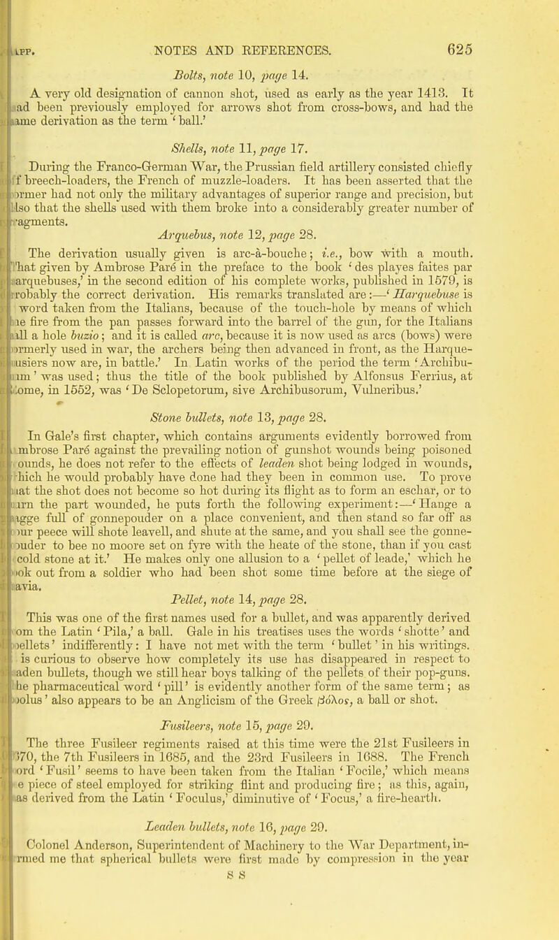 Bolts, note 10, imge 14. A very old desig-nation of cannon shot, used as early as the year 1413. It ;id been previously employed for arrows shot from cross-bows, and had the ime derivation as the term ' ball.' Shells, note 11, page 17. Daring the Franco-German War, the Prussian field artillery consisted chiefly 1' breech-loaders, the French of muzzle-loaders. It has been asserted that the irmer had not only the military advantages of superior range and precision, but Iso that the shells used with them broke into a considerably greater number of ■agments. Arquebus, note 12, page 28. The derivation usually given is arc-a-bouche; i.e., bow with a mouth, hat given by Ambrose Par6 in the preface to the book ' des playes faites par arquebuses,' in the second edition of his complete works, published in 1579, is robahly the correct derivation. His remarks translated are:—' Ilarquebuse is word taken from the Italians, because of the touch-hole by means of which le fire fi'om the pan passes forward into the barrel of the gun, for the Italians ill a hole buzio; and it is called arc, because it is now used as arcs (bows) were irmerly used in war, the archers being then advanced in front, as the Harque- iisiers now are, in battle.' In Latin works of the period the term 'Archibu- im' was used; thus the title of the book published by Alfonsus Ferrius, at ome, in 1552, was ' De Sclopetorum, sive Archibusorum, Vidneribus.' Stone bullets, note 13, page 28. In Gale's first chapter, which contains arguments evidently borrowed from mbrose Pare against the prevailing notion of gunshot wounds being poisoned (3unds, he does not refer to the eflects of leaden shot being lodged in wounds, liich he would probably have done had they been in common use. To prove lat the shot does not become so hot dm-ing its flight as to form an eschar, or to irn the part wounded, he puts forth the following experiment:—' Hauge a l iige full of gonnepouder on a place convenient, and then stand so far off as lur peece will shote leavell, and shute at the same, and you shall see the gonne- )uder to bee no moore set on fyre with the heate of the stone, than if you cast cold stone at it.' He makes only one allusion to a ' pellet of leade,' which he lok out from a soldier who had been shot some time before at the siege of avia. Pellet, note 14,2^cge 28. This was one of the first names used for a bidlet, and was apparently derived (im the Latin 'Pila,' a ball. Gale in his treatises uses the words 'shotte' and jellets' indifferently: I have not met with the term ' bullet' in his writings, is curious to observe how completely its use has disappeared in respect to iiden bidlets, though we still hear boys talking of the pellets of their pop-guns, lie pharmaceutical word ' pill' is evidently another form of the same term; as MjluB' also appears to be an Anglicism of the Greek /iJoXos, a ball or shot. Fusileers, note 15, imge 29. Tlie three Fusileer regiments raised at this time were the 21st Fusileers in ;70, the 7th Fusileers in 1685, and the 23rd Fusileers in 1688. The French iird 'Fusil' seems to have been taken from the Italian 'Focile,' which means i: piece of steel employed for striking flint and producing fire; as this, again, as deiived from the Latin ' Focidus,' diminutive of ' Focus,' a fire-hearth. Leaden bullets, note 16, ;«?/7e 29. Colonel Anderson, Superintendent of Machinery to the War Department, in- i iued me that spherical ballots were first made by compression in the year