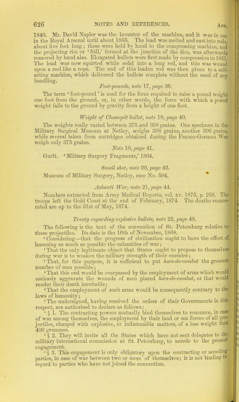 1840. Mr. David Napier was the inventor of the machine, and it was in use in the Royal Arsenal until about 1855. The lead was melted and cast into rods about five feet long; these were held by hand to the compressing machine, and the projecting rim or ' frill,' formed at the junction of the dies, was afterwards removed by hand also. Elongated bullets were first made by compression in 1851. The lead was now squirted while solid into a long rod, and this was wound upon a reel like a rope. The end of this leaden rod was then given to a self- acting machine, which delivered the bullets complete without the need of m handling. Foot-pounds, note 17, page 3G. The term ' foot-pound ' is used for the force required to raise a pound weight one foot from the ground, or, in other words, the force with wbich a pound weight falls to the groimd by gravity from a height of one foot. Weight of Cliassepdt bullet, note 18, jiage 40. The weights really varied between 375 and 39S grains. One specimen in tlie Military Surgical Museum at Netley, weighs 308 grains, another 39G gi-ains, wliile several taken from cartridges obtained during the Franco-German War weigh oidy 375 grains. Note 10, ^jff(/e 41. Qurlt. 'Military Surgery Fragments,' 1864. Small shot, note 20, ^Jffi/e 42. Museum of Military Surgery, Netley, case No. 594. * Ashanti War, note 21, page 44. Numbers extracted from Army Medical Reports, vol. xv. 1875, p. 258. Tlie troops left the Gold Coast at the end of February, 1874. The deaths enume- rated are up to the 3l8t of May, 1874. Treaty regarding explosive bullets, note 22, page 48. The following is the text of the convention of St. Petersburg relative to these projectiles. Its date is the 16th of November, 1868. ' Considering—that the progress of civilization ought to have the effect of lessening as much as possible the calamities of war; ' That the only legituuate object that States ought to propose to themselv during war is to weaken the military strength of their enemies ; ' That, for this purpose, it is sufficient to put hors-de-combat the greatesti number of men possible ; ' That this end would be overpassed by the employment of arms which woul^ uselessly aggravate the wounds of men placed hors-de-combat, or that woul. render their death inevitable; ' That the employment of such arms would be consequently conti-ary to th. laws of humanity; ' The rmdersigned, having received the orders of their Governments in t' respect, are authorised to declare as follows: ' § 1. The contracting powers mutually bind themselves to renounce, in case of war among themselves, the employment by their land or sea forces of all pro* jectiles, charged with explosive, or inflammable matters, of a less weight thag 400 grammes. ' § 2. They will invite all the States which have not sent delegates to th military international commission at St. Petersburg, to accede to the presen engagement. ' § 3. This engagement is only obligatory upon the contracting or accodin parties, in case of war between two or more of themselves; it is not binding m regard to parties who have not joined the convention.