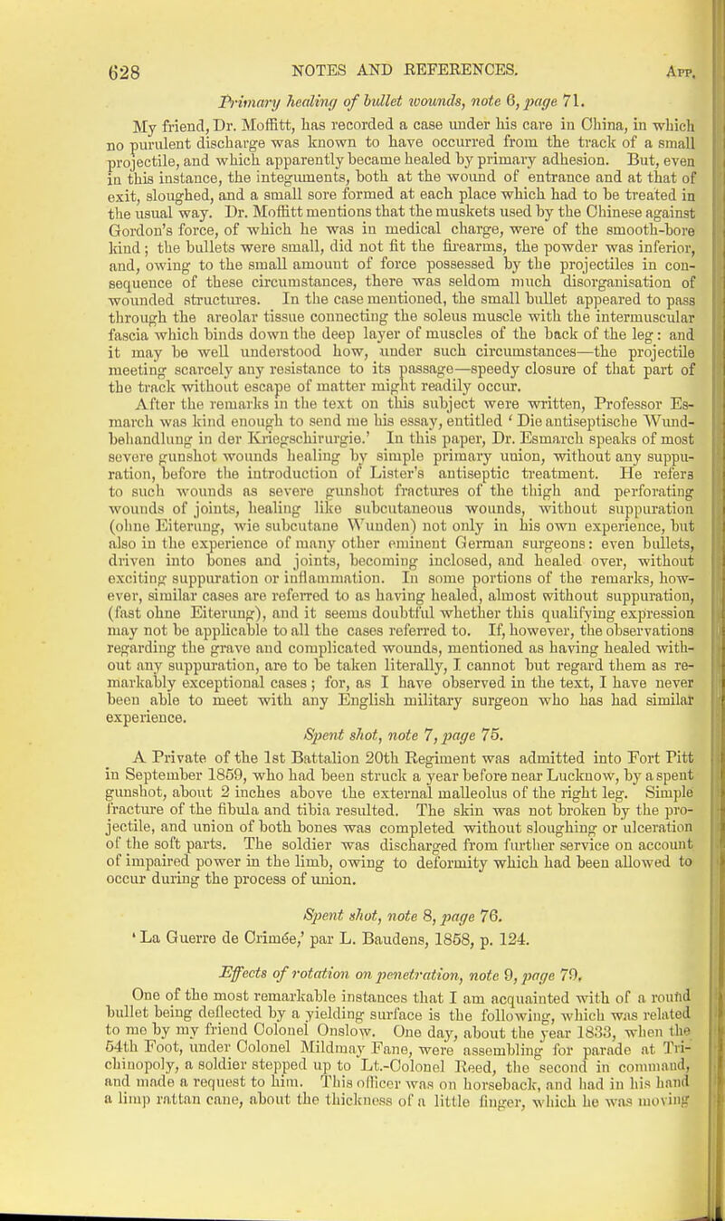 I^-iinary healing of bullet tvounds, note 6, juiffe 71. My friend, Dr. MofBtt, lias recorded a case under his care in China, in which no purulent discharge was known to have occurred from the track of a small projectile, and which apparently became healed by primary adhesion. But, even in this instance, the integuments, both at the wound of entrance and at that of exit, sloughed, and a small sore formed at each place which had to be treated in the usual way. Dr. Moffitt mentions that the muskets used by the Chinese against Gordon's force, of which he was in medical charge, were of the smooth-bore kind; the bullets were small, did not fit the iii'earms, the powder was inferior, and, owing to the small amount of force possessed by tbe projectiles in con- sequence of these circumstances, there was seldom much disorganisation of wounded atructiu-es. In the case mentioned, the small bullet appeared to pass through the areolar tissue connecting the soleus muscle with the intermuscular fascia which binds down the deep layer of muscles of the back of the leg: and it may be weU undei'stood how, under such circumstances—the projectile meeting scarcely any resistance to its passage—speedy closure of that part of the track without escape of matter might readily occur. After the remarks in the text on this subject were written, Professor Es- raarch was kind enough to send me his essay, entitled ' Die antiseptische Wimd- behandhing in der Kriegschirurgie.' lu this paper. Dr. Esmarch speaks of most severe gunshot wounds liealiug by simple primary union, without any suppu- ration, before tlie iutroduction of Lister's antiseptic treatment. He refers to such wounds as severe gunsliot fractures of the thigh and perforating wouuds of joints, healing like subcutaneous wounds, Avithout suppuration (ohne Eiteruug, wie subcutane ^^'^uuden) not only in his own experience, but also in the experience of many other eminent German surgeons: even bullets, driven into bones and joints, becoming inclosed, and healed over, without exciting suppm-ation or iaflauimation. In some portions of the remarks, how- ever, similar cases are referred to as having healed, almost without suppuration, (fast ohne Eiterimg), and it seems doubtful whether this qualifying expression may not be applicable to all the cases referred to. If, however, the observations regarding the grave and complicated wounds, mentioned as having healed with- out any suppuration, are to be taken literally, I cannot but regard them as re- markably exceptional cases ; for, as I have observed in the text, I have never been able to meet with any English military surgeon who has had similar e.xperieuce. Spent shot, note 1 jpage 75. A Private of the Ist Battalion 20th Regiment was admitted into Fort Pitt in September 1859, who had been struclc a year before near Luckuow, by a spent gunshot, about 2 inches above the external malleolus of the right leg. Simple i'racture of the fibula and tibia resulted. The skin was not broken by the pro- jectile, and union of both bones was completed without sloughing or ulceration of the soft parts. The soldier was discharged from further service on account of impaired power in the limb, owing to deformity which had been allowed to occur duruig the process of union. Spent xhot, note 8,2>age 76. ' La Guerre de Crimea,' par L. Baudens, 1858, p. 124. Effects of rotation on penetration, note 9, page 79, One of the most remarlcable instances that I am acquainted with of a routid bullet being deflected by a yielding surface is the following, which was related to mo by my friend Colonel Onslow. One day, about the year 1833, when the 54th Foot, under Colonel Mildmay Fane, were assembling for parade at Tvi- chiaopoly, a soldier stepped up to Lt.-Oolonel Reed, the second in connnaud, and made a request to him. This nfllcor was on horseback, and had in his liand a limp rattan cane, about the thickness of a little finger, which he was moving