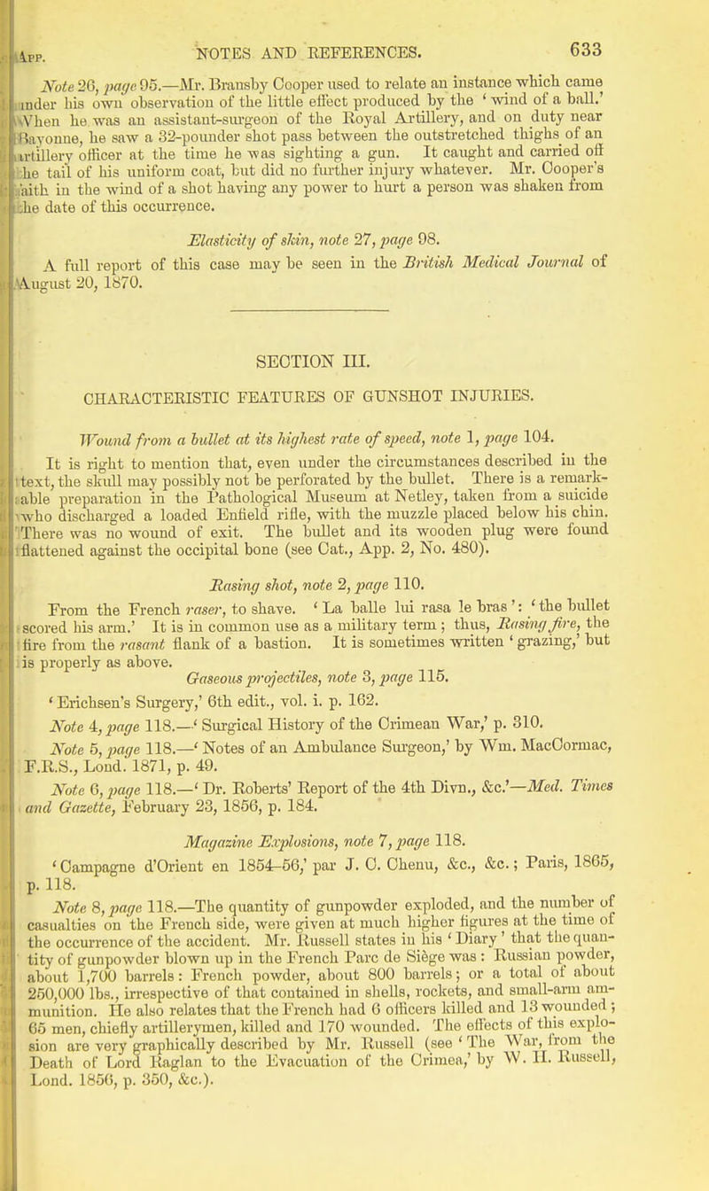 Note 26, ;ja(/e 95—Mi\ Bransby Cooper iised to relate an instance which came iiider his own observation of the little effect produced by the ' wind of a ball.' \ lien he was an assistant-surgeon of the Eoyal Artillery, and on duty near ' '.avonue, he saw a 32-pounder shot pass between the outstretched thighs^ of an ivtillery officer at the time he was sighting a gun. It caught and carried off lie tail of his uniform coat, but did no fiu-ther injury whate-ver. Mr. Cooper's aith in the wind of a shot having any power to hurt a person was shaken from he date of this occurrence. Elasticity of shin, note 27, ^Jfl^/e 98. A full report of this case may be seen in the British Medical Journal of iugust 20, 1870. SECTION III. CHAEACTERISTIC FEATUEES OF GUNSHOT INJURIES. Wound from a bullet at its highest rate of speed, note 1, imge 104. It is light to mention that, even under the circumstances described in the text, the sladl may possibly not be perforated by the bullet. There is a remark- able preparation in the Pathological Museum at Netley, taken from a suicide who discharged a loaded Enfield riile, with the muzzle placed below his chin. There was no wound of exit. The bullet and its wooden plug were found liattened against the occipital bone (see Cat., App. 2, No. 480). Rasing shot, note 2, page 110. From the French raser, to shave. ' La balle lui rasa le bras': ' the bullet scored his arm.' It is in common use as a military term ; thus. Basing fire, the tire from the rasant flank of a bastion. It is sometimes written ' grazing,' but is properly as above. Gaseous pj-qjectiles, note 3, page 115, ' Erichsen's Surgery,' 6th edit., vol. i. p. 162. Note 4,2}(ige 118.—' Sm-gical History of the Crimean War,' p. 310. Note 5,j}age 118.—'Notes of an Ambidance Sm-geon,' by Wm. MacCormac, F.R.S., Lond. 1871, p. 49. Note Q,i}age 118.—' Dr. Roberts' Report of the 4th Divn., &c.'—ilfecZ. Times and Gazette, February 23, 1856, p. 184. Magazine Explosions, note 1 ,page 118. ' Campagne d'Orient en 1854-56,' par J. 0. Chenu, &c., &c.; Paris, 1865, p. 118. Note S,pagc 118.—The qiiantity of gunpowder exploded, and the niunber of casualties on the French side, were given at much higher figures at the time of the occurrence of the accident. Mr. Russell states in his ' Diary' that the quan- tity of gunpowder blown up in the French Pare de Siege was: Russian powder, about 1,700 barrels: Frencli powder, about 800 barrels; or a total of about 250,000 lbs., irrespective of that contained in shells, rockets, and small-aim am- munition. He also relates that the French had 6 officers killed and 13 wounded; 65 men, chiefly artillerymen, killed and 170 wounded. The effects of this explo- sion are very graphically described by Mr. Russell (see ' The War, from the Death of Lord Raglan to the Evacuation of the Crimea,' by W. H. Russell, Lond. 185G, p. 350, &c.).