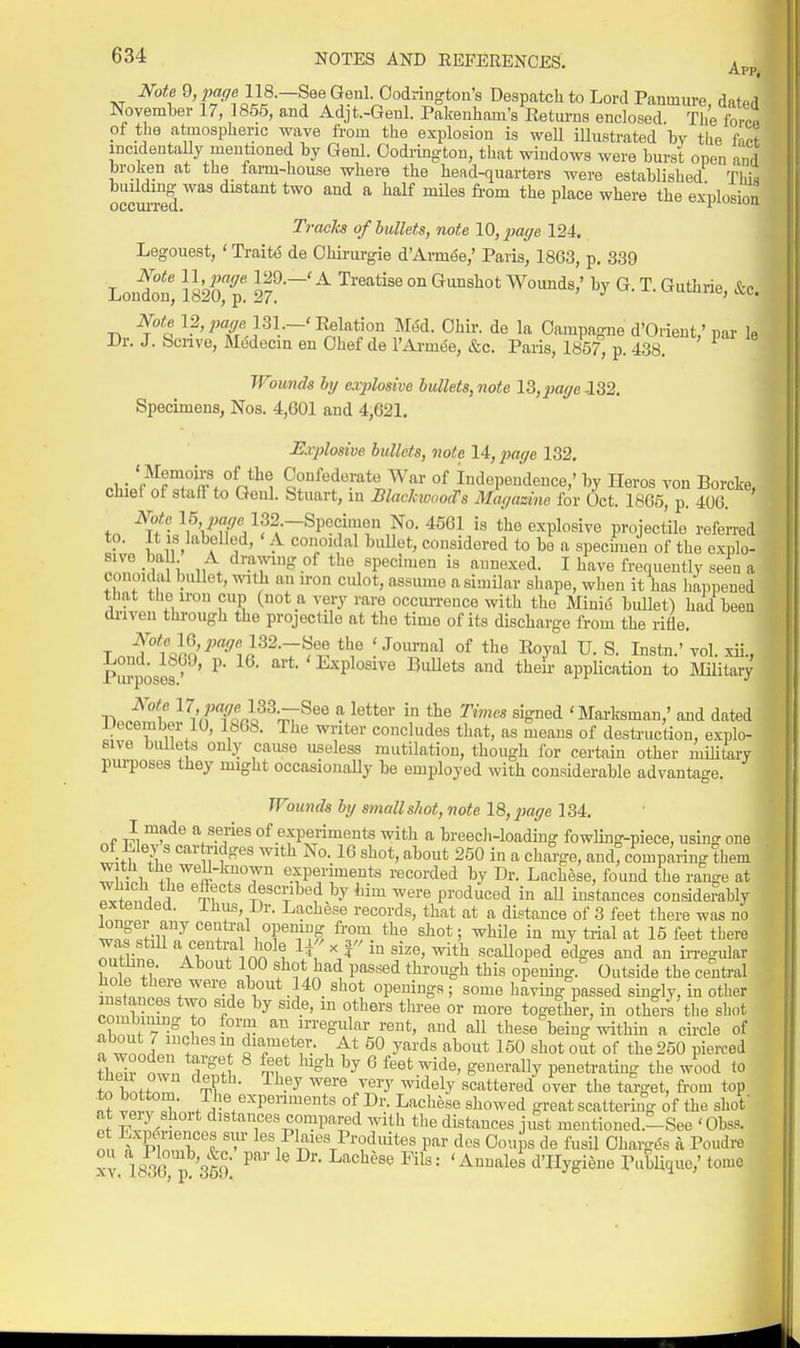 Note ^,page 118.—See Genl. Oodrington's Despatch to Lord Paumure datp,l November 17, 1855, and Adjt.-Genl. Pakenliam's Eeturus enclosed. The forr ■ pf the atmospheric wave from the explosion is weU illustrated bv the fior mcideutaUy mentioned by Genl. Codi-ington, that windows were burst open and broken at the farm-house where the head-quarters were established Thi^ buildmg was distant two and a half miles from the place where the exDlosion occurred. i-iuoiuu Tracks of bullets, note 10, page 124. Legouest, ' TraitiS de Ohirurgie d'Armde,' Paris, 1863, p. 339 London' i82oTp! 2?!^'''^ °° Note 12, 131.-'Relation md. Ohir. de la Oampagne d'Orient,'par le Dr. J. Scnve, Mddecin en Chef de l'Axm6e, &c. Paris, 1857, p. 438. Wounds hy explosive bullets, note 13,par/e -132. Specimens, Nos. 4,601 and 4,621. Rvplosive bullets, note 14, ^wr/e 132. . '^^^T °^ Oonfedei-ate War of Independence,' by Heros von Borcke, chiel of staft to Genl. Stuart, in BlackioooiTs Mar/azme for Oct. 1865, p. 406 tn W« 132.-Specimen No. 4561 is the explosive projectile referred to. It IS labelled, ' A conoidal bidlet, considered to be a spechueu of the explo- sive ball A dramng of the specimen is annexed. I have frequently seen a conoidal bullet, %v:th an iron culot, assume a similar shape, when it has happened tnat tUo iron cup (not a very rare occim-ence with the Minig bullet) had been di-iven through the projectile at the time of its discharge from the rifle. TnJ''l'J>S'^'^i<J^^-7^i^ °^ ^'^^ S. Instn.' voLxii.,! Ril^poses^ ^' i-xplosive Bullets and theii- appHcation to Military Not^e 17.7Jfl:<7e 133.—See a letter in the Times signed 'Marksman,' and dated December 10, 1868. The writer concludes that, as means of destruction, explo- sive biUlets only cause useless mutilation, though for certain other militory purposes they might occasionally be employed with considerable advantage. Wounds hy small shot, note 18,2iage 134. . 1 ^^^^ V-T®^ of experiments with a breecli-loading fowling-piece, using one of Eley s carti-idges with No. 16 shot, about 250 in a charge, and comparing them wSh ''.fPf rents recorded by Dr. Lachese, found the range at ^vSJ?^ ®T? ^1^*^? by him were produced in aU instances considerably extended. Ihus, Dr. Lachese records, that at a distance of 3 feet there was no wnfJ^r/ '^^f f °f from the shot; while in my trial at 15 feet there Ttl^l aT ? nn°^t y =<ri size, with scaUoped edges and an in-egidav outhne. About 100 shot had passed through this opening.'' Outside the central hole there were about 140 shot openings; some having passed singly, in other instances two side by side, m others thi-ee or more together, in others'tlie shot nhm,t 7 ?° -l?^ u-regular rent, and all these being within a circle of n wll . i'Tff: , ^'^^ 150 shot out of the 250 pierced iZ^ ^l. ^ %f ^^ ^ feet wide, generally penetrating tlie wood to th^nZ T? • ^^-^ ^^'^ 7''^ ^'^^^y scattered over the target, from top to bottom. The expenments of Dr. Lachese showed great scattering of the shof at veiy short distances compared with the distances just mentioned.-See 'Obss. ot Experiences sur les Plaies Prodiutes par des Ooujs de fusil Ohargt% a Poudre XV 18?G 350 '^ales d'Hygiene Publiquc,' tome i