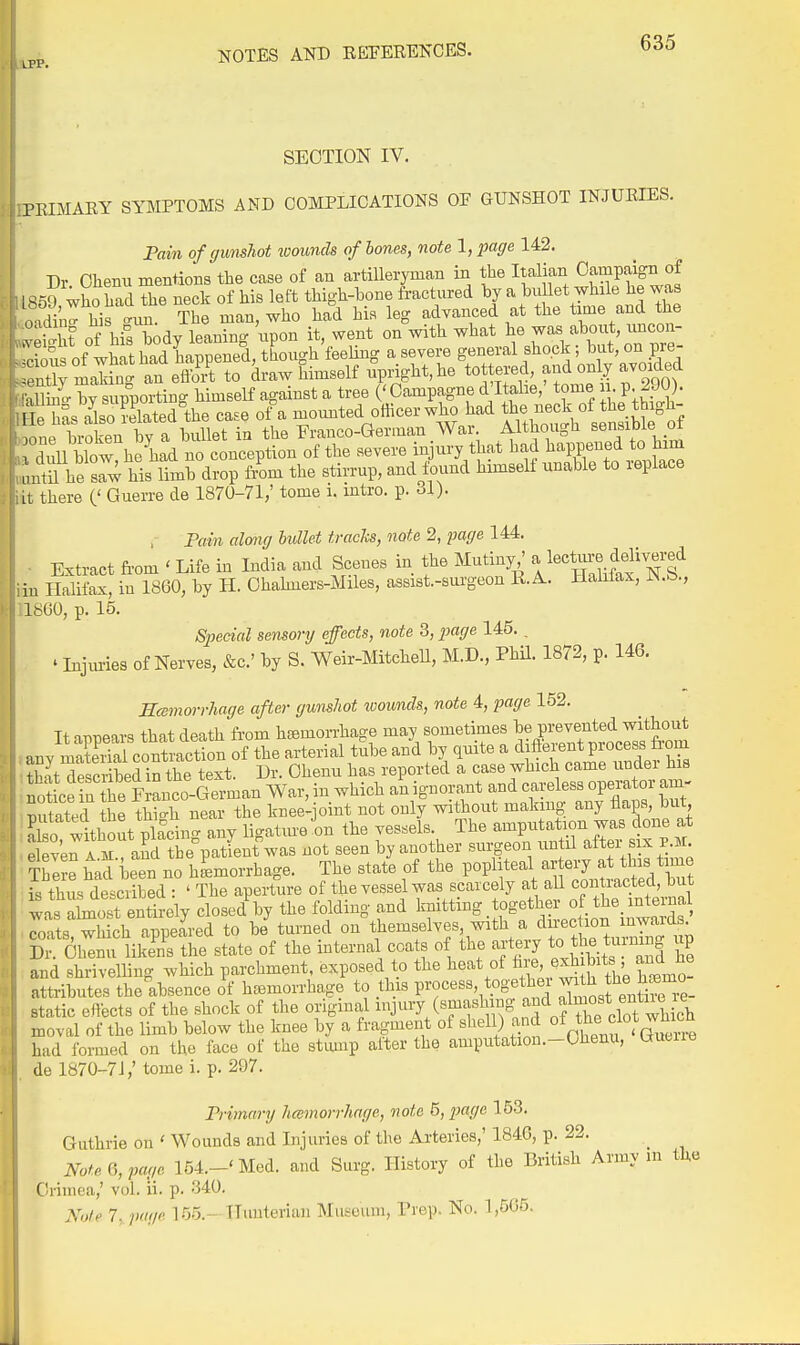 LPP. SECTION IV. PRIMARY SYMPTOMS AND COMPLICATIONS OF GUNSHOT INJURIES. Fain of gunshot loounds of hones, note 1, page 142. Dr Olienu mentions the case of an artilleryman in the Italian Campaign of 1.59, who had the neck of his left thigh-bone fractured by aIf .T^^^^^^^^ ,:,din- his -mi. The man, who had his leg advanced at the time and the Tm of hil body leaning upon it, went on with what he was about, uncon- ?fof l;ShadLppened^ .,>ntlv makin- an effort to draw himself upright, he tottered, f^^l o^iJ avoioea aC-C iPPortiBg himself against a tree ('Campagne d'ltalie,' tome ii p 290). l ie has Jlso?elated°the case of a momited officer who had J« ^^^^^^^^ .nnp broken bv a bullet in the Franco-German War. Althougii sensiDie oi dull bl^^^^^ conception of the severe injury that had ^-VV-^l^l^^^^ nntn he saw his limb drop f/om the stirrup, and found himself unable to leplace It there (' Guerre de 1870-71,' tome i. intro. p. ol). , Pain almg hvllet tracks, note 2, page 144. Extract from ' Life in India and Scenes in the Mutiny ' ^^ecture J^Hv^red in Halifax, in 1860, by H. Ohahners-Miles, assist.-surgeou R.A. Halilax, 1660, p. 15. Special sensory effects, note 3, page 145., . Injuries of Nerves, &c.' by S. Weir-MitcheU, M.D., Phil. 1872, p. 146. Hcemorrhage after gunshot wounds, note 4, page 152. It appears that death from hsemorrhage may sometimes be prevented without any mSeS coXaction of the arterial tube and by quite a different process from JJHrscriberin the text. Dr. Ohenu has reported a case which came under his no c r ie rlco-^ War, in which an ignorant and careless operator am- mitated the thio-h near the knee-joint not only without making any flaps, but S ^wUXlacing any ligatmJon the vessels The ^P-^^^^^^^^^^^ eleven a M , and the patient was not seen by another surgeon until alter six P.M. T^e hal been no hLorrhage. The state of the popliteal - fry ^^^^^^^^^^^^^ is thus described : ' The aperture of the vessel was scarcely at all contiactecl, but as almo^^^^^^^^^ closed^ the folding and ^ftting together of the i^^^^^^^^^^^ coats, which appeared to be turned on themselves with a ^^-ec ion iw^^^ Dr. Ohenu likens the state of the internal coats of the artery to tlie t ning up :aid shrivelling which parchment, exposed to the heat of i^^-e-^;^ ^^^^^^^^ ^4^^,! attributes the absence of hc-emorrhage to this process, togethe ™ ™. static effects of the shock of the original ^J^^Y (^P^^^^^^^^S^ and^^^^^^^^ moval of the limb below the knee by a fragment of shell) and ^^^^l^ .^^^v^ had formed on the face of the stump alter the amputation.-Ohenu, Guon-e de 1870-71,'tome i. p. 297. Primary hemorrhage, note 6, page 153. Guthrie on ' Wounds and Injuries of the Arteries,' 1846, p. 22. Note page 154.-'Med. and Surg. History of the British Army in tlxe C!riniea,' vol. ii. p. 340. Xole 7, piKje 155.- Himterian Museum, Trep. No, 1,565.