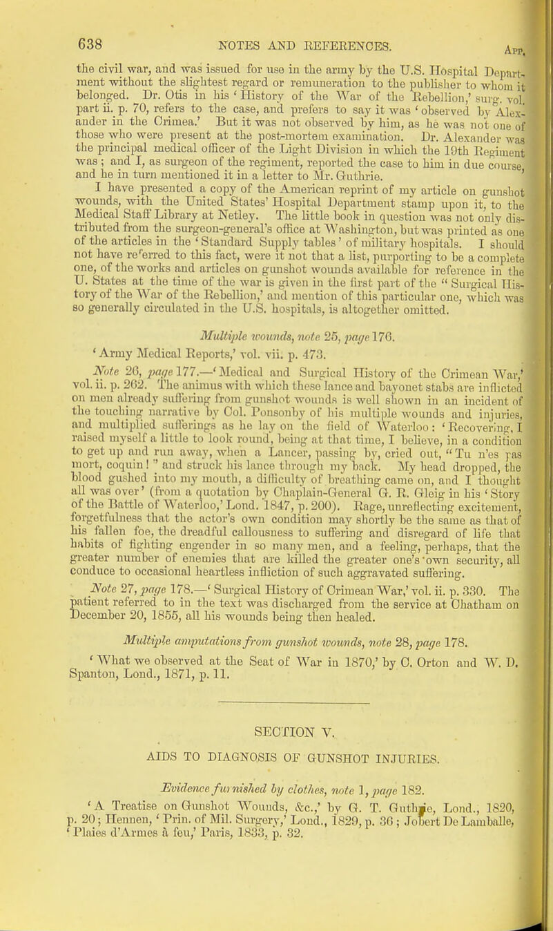 the civil war, and wa3 issued for use iu the army l)y the U.S. TTcspital DonnrN ment without the slightest rej^ard or remuneration to the publisher to whom it belonged. Dr. Otis m his ' History of the War of the Rebellion,' suro-. vol. part ii._p. 70, refers to the case, and prefers to say it was 'observed by Alex- ander in the Crimea.' But it was not observed by him, as he was not one of those who were present at the post-mortem examination. Dr. Alexander was the principal medical officer of the Lig-ht Division in which the 19th Eeoiment was ; and I, as surgeon of the regiment, reported the case to him in due cnmse and he in turn mentioned it iu a letter to Mr. Guthrie. ' I have presented a copy of the American reprint of my article on gunshot wounds, with the United States' Hospital Department stamp upon it, to the Medical Staff Library at Netley. The little book in question was not only dis- tributed from the surgeon-general's office at Washington, but was printed as oue of the articles in the ' Standard Supply tables' of military hospitals. I should not have re''erred to this fact, were it not that a list, purporting to be a complete one, of the works and ai-ticles on gimshot wounds available for reference in the U. States at the time of the war is given in the iirst part of the  Surgical His- tory of the War of the Rebellion,' and mention of this particular one, which was 80 generally cu-culated in the U.S. hospitals, ia altogether omitted. Multiple wounds, note 25, pwiye 176. ' Army Medical Reports,' vol. vii. p. 473. Note 20, 2>af/e 177.—' Medical and Surgical History of the Crimean War,' vol. ii. p. 262. The animus with which these lance and bayonet stabs are inflicted on men already sulleriug from gunshot wounds is well shown iu an incident of the touching narrative by Col. Ponsonby of his multiple wounds and injuries, and mulliplied sufferings as he lay on the field of Waterloo: ' Recovering, I raised myself a little to look round, being at that time, I beheve, in a condiriou to get up and run away, when a Lancer, passing by, cried out,  Tu n'es pas niort, coquiu !'' and struck his lance tln-ough my back. My head dropped, the blood gushed into my mouth, a difficulty of breathing came on, and I thought all was over' (from a quotation by Chaplain-General G. R. Gleig in his ' Story of the Rattle of Waterloo,' Lond. 1847, p. 200). Rage, unreflecting excitement, forgetfulness that the actor's own condition may shortly be the same as that o his fallen foe, the dreadful callousuess to suffering and disregard of life that habits of fighting engender in so many men, and a feeling, perhaps, that the greater number of enemies that are killed the greater one's'own security, aU conduce to occasional heartless infliction of such aggravated suffering. Note 27,2}a(/e 178.—' Surgical History of Crimean War,' vol. ii. p. -330. The patient referred to iu the text was discharged from the service at Chatham on December 20, 1856, all his wounds being then healed. Multifile amputations from gunshot ivoimds, note 28, page 178. ' What we observed at the Seat of War in 1870,' by C. Orton and W. D. Spanton, Lond., 1871, p. 11. SECTION V. AIDS TO DIAGNOSIS OF GUNSHOT INJUEIES. Evidence furnished hj clothes, note Ijpage 182. 'A Treatise on Gunshot Wounds, &c.,' bv G. T. Guth«e, Lond., 1S20, p. 20; Hennen,' Rrin. of Mil. Surgery,' Loud., 1820, p. 30 ; Jobcrt Do Lauiballe, ' Plaies d'Armes a feu,' Paris, 1833, p. 32.