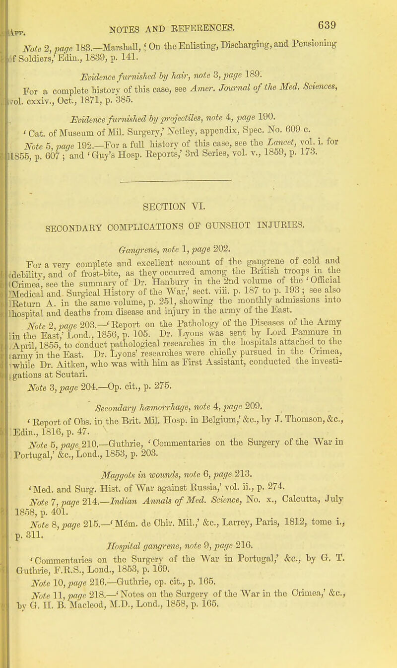 Note 2, page 183.—Marshall, t On the Enlisting, Discharging, and Pensiomng f Soldiers,'Ediu., 1839, p. 141. Evidence furnished ly hair, note ^,2-)agelSQ. For a complete history of this case, see Am&i: Journal of the Med. Sciences, ol. exxiv., Oct., 1871, p. 385. Evidence furnished hy iirojectiles, note 4, j)acje 190. ' Oat. of Museum of Mil. Surgery,' Netley, appendix. Spec. No. 609 c. Note 5, page 192.—For a full history of this case, see t\xQ Lancet, vol. i. for 1S55, p. 607 ; and 'Guy's Hosp. Eeports,' 3rd Series, vol. v., 1859, p. 173. SECTION VI. SECONDARY COMPLICATIONS OE GUNSHOT INJURIES. Gangrene, note 1, page 202. For a very complete and excellent account of the gangrene of cold and dehility, and of frost-bite, as they occuiTed among the British troops m the Crimea, see the summary of Dr. Hanhury in the 2nd volume of the ' Ofhcial Medical and Surgical History of the War,' sect. viii. p. 187 to p. 193 ; see also Iteturn A. in the same volume, p. 251_, showing the monthly admissions into hospital and deaths from disease and injuiy in the army of the East. Note 2 pane 203.—'Eeport on the Pathology of the Diseases of the Army in the East; Lond., 1856, p. 105. Dr. Lyons was sent by Lord Panmure in \piil 1855 to conduct pathological researches m the hospitals attached to the army'in the East. Dr. Lyons' researches were chieEy pursued in the Crimea, while Dr. Aitlren, who was with him as First Assistant, conducted the mvesti- i^-ations at Scutari. Note 3, page 204.—Op. cit., p. 275. Secondary hcemorrhage, note 4, page 209. ' Report of Obs. in the Brit. Mil. Hosp. in Belgium/ &c., by J. Thomson, &c., Edin., 1816, p. 47. Note 5, page 210.—Guthi'ie, ' Commentaries on the Sm-gery of the War in Portugal,' &c., Lond., 1853, p. 203. Maggots in ivounds, note 6, imge 213. ' Med. and Surg. Hist, of War against Eussia,' vol. ii., p. 274. Note 7, page Indian Annals of Med. Science, No. x., Calcutta, July 1858, p. 401. Note 8, page 215.—' M6m. de Ohir. Mil.,' &c., Larrey, Paris, 1812, tomo i., p. 311. Hospital gangrene, note 9, ^JSi/e 216. 'Commentaries on the Surgery of the War in Portugal,' &c., by G. T. Guthrie, F.E.S., Lond., 1853, p. 169. Note 10, page 216.—Guthrie, op. cit., p. 165. Note 11, par/e 218.—'Notes on the Surgery of the War in the Crimea,' &c., by G. II. B. Maclcod, M.D., Lond., 1858, p. 165,