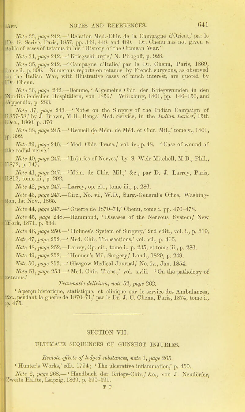 Note 33,2}(i(/e 242.—' Relation M^d.-Ohiv. de la Oampagne d'Orient,' par le Hr. G. Scrive, jParis, 1857, pp. 340, 448, and 460. Dr. Olieuu has not given a ' ^.hlo of cases of tetanus in his ' History of the Crimean War.' Note 34,2}affe 242.—' Kriegschirnrgie,' N. Pirogofif, p. 928. Note 35,page 24,2.—'Oampagne d'ltalie,'par le Dr. Ohenu, Paris, 1869, tomeii.,p. 396. Numerous reports on tetanus hy French surgeons, as observed ' \ the Italian War, with illustrative cases of much interest, are quoted hy Dr. Ohenu. Note 36, page 242.—Demme,' Algemeine Ohir. der Kriegswunden in den N'nrditalienischen Hospitiilem, von 1859.' Wiirzhurg, 1861, pp. 146-166, and Vppendls, p. 283. Note 37, page 243.—' Notes on the Surgery of the Indian Campaign of 1857-58,' by J. Brown, M.D., Bengal Med. Service, in the Indian Lancet, 15th Dec, 1860, p. 376. Note 38, page 245.—' Recueil de Mem. de M6d. et Ohir. Mil.,' tome v., 1861, p. 392. Note 39, page 246.—' Med. Ohir. Trans.,' vol. iv., p. 48. ' Case of wound of ! he radial nerve.' Note 40, page 247.—' Injuries of Nerves,' hy S. Weir Mitchell, M.D., Phil., 1872, p. 147. Avte 4:1, jjage 24l7.—'M^m. de Ohir. Mil.,' &c., par D. J. Larrey, Paris, 1812, tome iii., p. 292. Note 4:2,p)age 247.—Larrey, op. cit., tome iii., p. 286. Note 4:3, page 247.—Circ, No. vi., W.D., Surg.-General's Office, Washing- ton, 1st Nov., 1865. Note 4i,page 247.—' Gnerre de 1870-71,' Ohenu, tome i. pp. 476-478. Note 45, 2}ig6 248.—Hammond, ' Diseases of the Nervous System,' New York, 1871, p. 534. Note AQ,p)age 250.—' Holmes's System of Siu'gery,' 2nd edit., vol. i., p. 319. Note 47, ^^a//e 252.—' Med. Ohir. Transactions,' vol. vii., p. 465. Note 48, page 252.—Larrey, Op. cit., tome i., p. 236, et tome iii., p. 286, Note 49, page 252.—' Hennen's Mil. Surgery,' Lond., 1829, p. 249. Note 50, page 253.—' Glasgow Medical Jom-nal,' No. iv., Jan. 1854. Note 51, page 253.—' Med. Ohir. Trans.,' vol. xviii. ' On the pathology of 'itanus.' Traumatic delirium, note 52, page 262. ' Aper^u historique, statistique, et clinique sm- le service des Ambulances, vc, pendant la guerre de 1870-71,' par le Dr. J, 0. Ohenu, Paris, 1874, tome i., ). 475. SECTION VII. ULTIMATE SEQUENCES OF GUNSHOT INJUEIES. Remote effects of lodged substances, note 1, page 205. ' Pluntei-'s Works,' edit. 1794 ; ' The ulcerative inflammation,' p. 450. Note 2, page 268.— ' Ilandbuch der Kriegs-Ohir.,' &c., von J. Neudorfer, ^weite Halfte, Leipzig, 1869, p. 590-591. T T