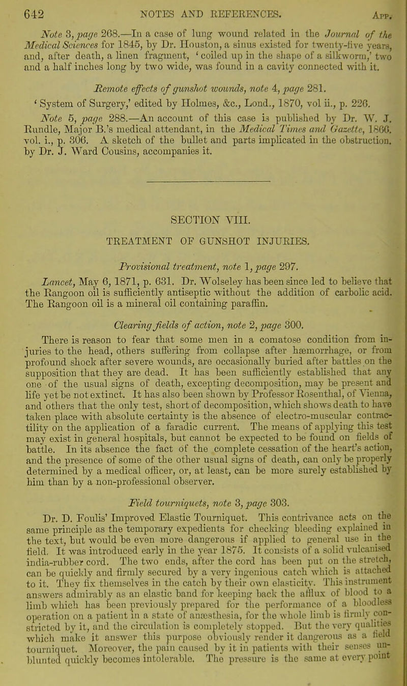 Note S,pa(/e 268.—In a case of lung wound related in the Journal of the Medical Sciences for 1845, by Dr. Houston, a sinus existed for twenty-live years, and, after death, a linen fragment, ' coiled up in the sliape of a silkworm,' two and a half inches long by two wide, was found in a cavity connected with it. Remote effects of gunshot loounds, note 4, pac/e 281. ' System of Surgery,' edited by Holmes, &c., Lond., 1870, vol ii., p. 226. Note 5, page 288.—An account of this case is published by Dr. W. J. Rundle, Major B.'s medical attendant, in the Medical Times and Gazette, I860, vol. i., p. 306. A sketch of the bullet and parts implicated in the obstruction, by Dr. J. Ward Cousins, accompanies it. SECTION VIII. TREATMENT OF GUNSHOT INJURIES. Provisional treatment, note \,page 297. Lancet, May 6,1871, p. 631. Dr. Wolseley has been since led to believe that the Rangoon oil is sufficiently antiseptic without the addition of carbolic acid. The Rangoon oil is a mineral oil containing paraffin. Clearing fields of action, note 2, page 300. There is reason to fear that some men in a comatose condition from in- juries to the head, others suffering from collapse after haemorrhage, or from profound shock after severe woimds, are occasionally buried after battles on the supposition that they are dead. It has been sufficiently established that any one of the usual signs of death, excepting decomposition, may be present and life yet be not extinct. It has also been shown by Professor Rosenthal, of Vienna, and others that the only test, short of decomposition, which shows death to have taken place with absolute certainty is the absence of electro-muscular conti-ao- tility on the application of a faradic current. The means of applying this test may exist in general hospitals, but cannot be expected to be found on fields of battle. In its absence the fact of the complete cessation of the heart's action, and the presence of some of the other usual signs of death, can only be properly determined by a medical officer, or, at least, can be more sm-ely established by him than by a non-professional observer. Field tourniquets, note 3,2^ogc 303. Dr. D. Foulis' Improved Elastic Tourniquet. This contrivance acts on the same principle as the temporary expedients for checking bleeding explained in the text, but would be even more dangerous if applied to general use in the field, It was introduced early in the year 1875. It consists of a solid vulcanised india-rubber cord. The two ends, after the cord has been put on the stretch, can be quicldy and firmly secured by a very ingenious catch which is attached to it. They fix themselves in the catch by their own elasticity. Tlds instrument answers admirably as an elastic band for keeping back the afilux of blood to a limb which has been previously prepared for tlie performance of a bloodless operation on a patient in a state of anesthesia, for the whole limb is firmly con- stricted by it, and the circulation is completely stopped. But the very qualities which make it answer this purpose obviously render it dangerous as a field tourniquet. Moreover, the pain caused by it in imtients with their senses un- blurited quickly becomes intolerable. The pressure is the same at every point