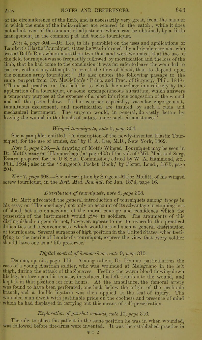 of tlie circiunference of tlie limb, and ia necessarily very great, from the manner in which the ends of the india-rubber are secured in the catch ; while it does not admit even of the amount of adjustment which can be obtained, by a little managemeut, in the common pad and buckle tourniquet. Note 4, page 304.—Dr. Lee, in his pamphlet on the uses and applications of Lambert's Elastic Tourniquet, states he was informed ' by a brigade-surgeon, who was at Bull's Run, where more than two thousand were wounded, that the use of , the field tourniquet was so frequentlj'^ followed by mortification and the loss of the limb, that he had come to the conclusion it was far safer to leave the wounded to natm'e, without any attempts to arrest the flow of blood, than to depend upon the common army tourniquet.' He also quotes the following passage to the same purport from Dr. McOlellan's ' Princ. and Prac. of Surgery,' Phil., 1848: 'The usual practice on the field is to check htemorrhage immediately by the application of a tourniquet, or some extemporaneous substitute, which answers a temporary piu'pose at the expense of a most injurious congestion of the wound and all the parts below. In hot weather especially, vascular engorgement, tumultuous excitement, and mortification are insured by such a rude and mechanical instrument. The surgeon would, in general, do vastly better by leaving the womid in the hands of nature under such cii'cumstances.' Winged tou7'niquets, note 5, page 804. See a pamphlet entitled, ' A desciiption of the newly-invented Elastic Tour- niquet, for the use of armies, &c.' by 0. A. Lee, M.D., New York, 1862. Note 6, page 306.—A drawing of Mott's Winged Tourniquet maybe seen in Dr. Mott's essay on ' Haemorrhage,' at page 403 of the vol. of' Mil. Med. and Surg. Essays, prepared for the U.S. San. Commission,'edited by W. A. Hammond, ifec, Phil. 1864; also in the ' Surgeon's Pocket Book,' by Porter, Loud., 1876, page Note 7, page 308.—See adescription by Surgeon-Major Moffitt, of his winged screw tom-niquet, in the Brit. Med. Journal, for Jan. 1874, page 16. Distnhution of tourniquets, note 8, page 308. Dr. Mott advocated the general introduction of tourniquets among troops in his essay on * Haemorrhage,' not only on account of its advantage in stopping loss of blood, but also on account of the moral courage and confidence which the possession of the instrument would give to soldiers. The arguments of this distinguished surgeon do not, however, appear to me to overrule the practical difficulties and inconveniences which would attend such a general distribution of tourniquets. Several surgeons of high position in the United States, when testi- fying to the merits of Lambert's tourniquet, express the view that every soldier should have one as a ' life preserver.' Digital control of hcemorrhage, note 9, page 310. Demme, op. cit., page 119. Among others. Dr. Demme particularises the case of a young Austrian soldier, who was wounded at Melegnano in the left thigh, during the attack of the Zouaves. Feeling the warm blood flowing down his leg, he tore open his trouser, introduced his left thumb into the wound, and kept it in that position for four hours. At the ambulance, the femoral artery was found to have been perforated, one inch below the origin of the profunda branch, and a double ligature Avas then applied at the seat of injury. Tlie  wounded man dwelt with justifiable pride on the coolness and presence of mind ' which he had displayed in carrying out this means of self-preservation. Exploration of gunshot wounds, note 10, page 316. The rule, to place the patient in the same position he was in when wounded, was followed before fire-arms were invented. It was the established practice in T T 2