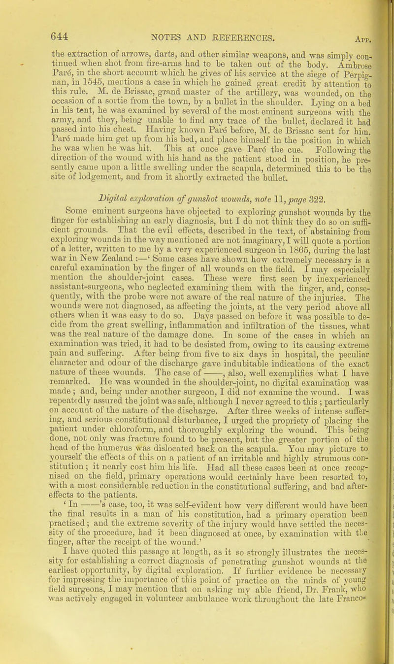 the extraction of arrows, darts, and otlier similar weapons, and was simply con- tliuied wlieu shot from fire-arms had to he taken out of the body. Ambrose Par^, in the short accomit which he gives of his service at the siege of Perpig- nan, in 1545, mei'tious a case in which he gained great credit by attention to this rule. M. de Brissac, grand master of the artillery, was wounded, on the occasion of a sortie from the town, by a bullet in the shoulder. Lying on a bed in bis tent, he was examined by several of the most eminent surgeons with the army, and they, being imable to find any trace of the bullet, declared it had passed into bis chest. Having known Pari5 before, M. de Brissac sent for him, Va.v6 made him get up from bis bed, and place himself in the position in whicli be was when he was hit. This at once gave Par^ the cue. Following the direction of the wouud with his hand as tlie patient stood in position, be pre- sently came upon a little swelling under the scapula, determined this to be the site of lodgement, and from it shortly exti-acted the bullet. Digital exploration of gumhot womds, note 11, prrge 322. Sorne eminent surgeons have objected to exploring gunshot wounds by the finger for establishing an early diagnosis, but I do not think they do so on suffi- ; cieut grounds. That the evil ellects, desciibed in the text, of abstaining fi-om exploring wounds in the way mentioned are not imaginary, I will quote a portion of a letter, written to me by a very experienced surgeon in 1865, during the last ; war in New Zealand :—' Some cases have shown how extremely necessary is a careful examination by the finger of all wounds on the field. I may especially i mention the shoulder-joint cases. These were first seen by inexperienced i assistant-surgeons, who neglected examining them with the finger, and, conse- f ] quenlly, with the probe were not aware of the real nature of the injuries. The ' ■ wounds were not diagnosed, as affecting the joints, at the very period above all ; others when it was easy to do so. Days passed on before it was possible to de- i cide from the great swelling, inflammation and infiltration of the tissues, what was the real nature of the damage done. In some of the cases in which an examination was tried, it bad to be desisted from, owing to its causing extreme pain and suffering. After being from five to six days in hospital, the peculiar I character and odour of the discharge gave indubitable indications of the exact 1: nature of these wounds. The case of , also, well exemplifies what I have * ' remarked. He was wounded in the shoulder-joint, no digital examination was made ; and, being under another surgeon, I did not examine the wound. I was repeatedly assured the joint was safe, although I never agreed to this ; pai-ticularly on account of tbe nature of the discbarge. After three weeks of intense suffer- ' ing, and serious constitutional disturbance, I urged tbe propriety of placing the patient under chloroform, and thoroughly exploring the wound. This being done, not only was fracture found to be present, but the greater portion of the bead of the humerus was dislocated back on tbe scapula. You may picture to ^ yourself the eflects of this on a patient of an irritable and highly strumous con- f stitution ; it nearly cost bim his life. Had all these cases been at once recog- 7 niped on tbe field, primary operations woidd certainly have been resorted to, with a most considerable reduction in the constitutional suffering, and bad after- effects to the patients. ' In 's case, too, it was self-evident how very different woidd have been the final results in a man of his constitution, had a primary operation been practised; and the extreme severity of the injury would have settled the neces- sity of the procedure, had it been diagnosed at once, by examination with tie fmger, after the receipt of the wound.' I have quoted this passage at length, as it so strongly illustrates the neces- sity for establishing a correct diagnosis of penetrating gunshot wounds at the j earliest opportunity, by digital exploration. If further evidence be necessary for impressing tlie importance of this point of practice on the minds of young j field surgeons, I may mention that on asking my able friend. Dr. Frank, who ^ was activelj- engaged in volunteer ambulance work throughout the late Franco- ,