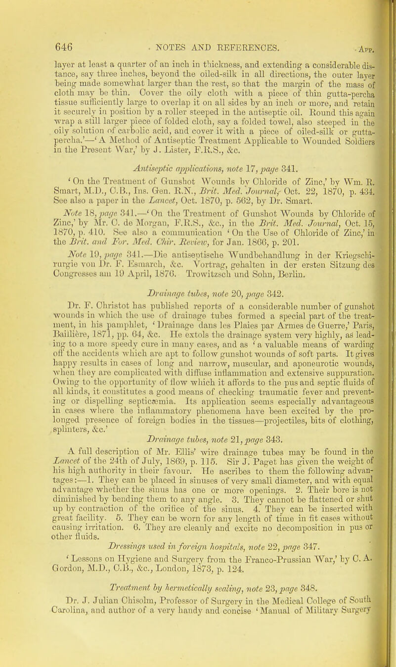 layer at least a quarter of an inch in thickness, and extending a considerable dis- tance, say tkree inches, beyond the oiled-silk in all directions, the outer layer being made somewhat larger than the rest, so that the margin of the mass of cloth may be thin. Cover the oily cloth with a piece of thin giitta-percha tissue sufficiently large to overlap it on all sides by an inch or more, and retain it securely in position by a roller steeped in the antiseptic oil. Round this again wrap a still larger piece of folded cloth, say a folded towel, also steeped in^'the oily solution of carbolic acid, and cover it with a piece of oiled-silk or gutta- percha.'—'A Method of Antiseptic Treatment Applicable to Wounded Soldiers in the Present War/ by J. Lister, F.R.S., &c. Antiseptic applications, note 17, ^wi/e 341. ' On the Treatment of Gunshot Wounds bv Chloride of Zinc,' by Wm. R, Smart, M.U., O.B., Ins. Gen. R.N., Brit. Med.'Journal,- Oct. 22, 1870, p. 434. See also a paper in the Lancet, Oct. 1870, p. 562, by Dr. Smart. Note 18,])a(/p. 341.—'On the Treatment of Gunshot Wounds by Chloride of Zinc,' by Mr. 0. de Morgan, F.R.S., &c., in the Brit. Med. Journal, Oct. 16, 1870, p. 410. See also a communication ' On the Use of Chloride of Zinc,' in the Brit, and For. Med. C/tir. lienew, for Jan. 18GG, p. 201. Note 19, pa{/e 341.—Die nntisentische Wundbehandluug in der Kriegschi- rurgio von Dr. F. l^smarch, &c. Vortrag, gebalten in der ersten Sitzimg des Oougrossos am 19 April, 187G. Trowitzsch und Sohn, Berlin. Druinaye tubes, note 20, page 342. Dr. F. Ohristot has publislied reports of a considerable number of gimshot wounds in wliic-h the u.^e of drainage tubes formed a special part of the treats ment, in his panqtlilet, * Drainage dans les Plaies par Armes de Guerre,' Paris, l^ailliore, 1871, pp. 04, &c. He e.Ytols the drainage system very highly, ad lead- ing to a more speedy cure in many cases, and as ' a valuable means of warding o(l the accidents which are apt to follow gunshot wounds of soft parts. It gives happy results in cases of long and narrow, muscular, and aponeurotic wounds, when tliey are complicated wth dilhise inflammation and extensive suppuration. Owing to the opportunity of How which it aflbrds to the pus and septic fluids of all kinds, it constitutes a good means of checking traumatic fever and prevent- ing or dispelling septicemia. Its application seems especially advantageous in cases where the inflammatory phenomena ha^'e been excited by the pro- longed ])resenco of foreign bodies in the tissues—projectiles, bits of clothuig, splinters, &c.' Drainnr/e tubes, note 21, page 343. A full description of Mr. ElUs' -wnre drainage tubes may be found in the Lancet of the 24th of July, 1869, p. 116. Sir J. Paget has given the weight of his high authority in their favour. He ascribes to them the following advan- tages:—1. They can be jdaced in sinuses of very small diameter, and with equal advantage whether the sinus has one or more openings. 2. Their bore is not diminished by bending them to any angle. 3. They cannot be flattened or shut up by contraction of the orifice of the sinus. 4. They can be inserted with great fiicility. 5. They can be worn for any length of time in fit cases without causing irritation. 6. They are cleanly and excite no decomposition in pus or other fluids. Dressings used in foreign hospitals, note 22, page 347. ' Lessons on Hygiene and Surgery from the Franco-Prussian War,' by C. A. Gordon, M.D., CD., &c., London, 1873, p. 124. Treatment by hermeiically sealing, note 23, js^rf/c 848. Dr. J. Julian Ohisobn, Professor of Surgery in the Medical College of South Carolina, and author of a very handy and concise ' Manual of Military Surgery