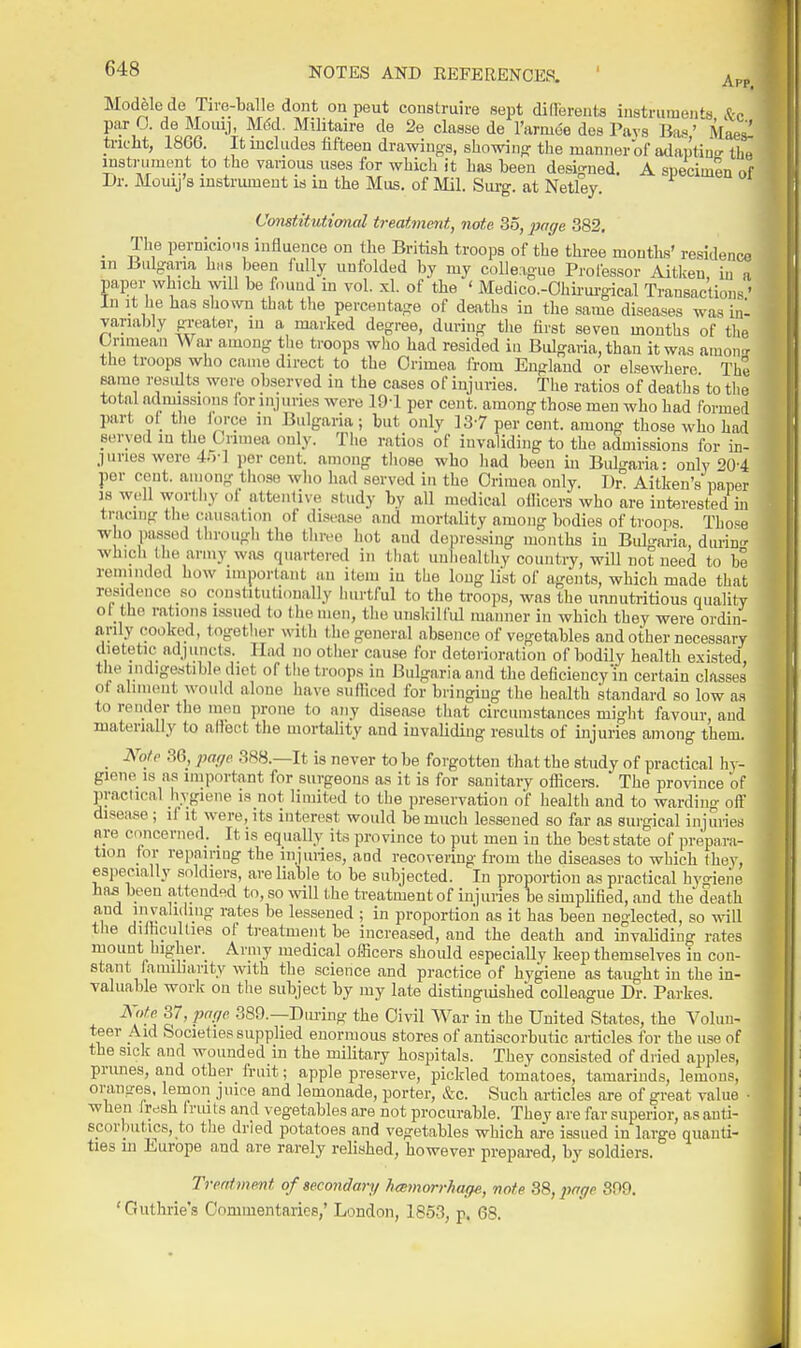 Modele de Tire-balle dont on peut construire sept didereuts instruments .to par 0. de Mouij, M6d. Militaire de 2e claase de I'armee dos Pays BasMaes'' tric-lit, 1866. It lucludes fifteen drawings, showing: the manner of adapting tha lustniment to tlie various uses for which it has teen designed. A specimen of Dr. Moiuj's instnuHent is in the Mus. of Mil. Surg, at Netley. Constitutional treatment, note 35,2J('ge 382, _ The pernicioiis influence on the British troops of the three montks' residence in Bulgana hus been fully unfolded by my colleague Professor Aitkeu in a paper which wll be found in vol. xl. of the ' Medico.-Ohii'urgical Transactions' In It he has shown that tlie percentage of deaths in the same diseases was inl variably greater, in a marked degree, during the first seven months of the Oriniean War among the troops who had resided in Bulgaria, than it was amon.r the troops who came direct to the Crimea from England or elsewhere The same results were observed in the cases of injuries. The ratios of deaths to the total adimssinus for injuries were 19-1 per cent, among those men who had formed part ol_ the iorce in Bulgaria; but only 13-7 per cent, among those who had served in the Grimea only. The ratios of invaliding to the admissions for in- juries wore 45-] percent, among tliose who had been in Bubwia- only '>0-4 per cent, among those who had served in the Orimea only. 1)^ Aitken's paper 38 well worthy of attentive study by all medical oliicers who are interested in tracing the causation of disease and mortality among bodies of troops Those who passed through the three hot and depressing months in BuI'mria, durino- which the army wn-s quartered in tliat unhealthy country, will not need to be reminded how imporlant an item in the long list of agents, which made that residence so constitutionally hurtful to the troops, was the unnutritious quality ot the rations issued to the men, the unskilful manner in which they were ordin- arily cook(:>d, together with the general absence of vegetables and other necessary dietetic adjuncts. Had no other cause for deterioration of bodily health existed, the indigestible diet of the troops in Bulgaria and the deficiency'in certain classes of aliment would alone liave sufliced for bringing the health standard so low as to render the men prone to any disease that circumstances might favour, and materially to allect the mortality and invaliding results of injuries among them. _ Note 36, page 388.—It is never to be forgotten that the study of practical hy- giene IS as important for surgeons as it is for sanitary officers. The province of practical hygiene is not limited to the preservation of health and to warding off disease ; if it were, its interest would be much lessened so far as surgical injuiies are concerned. It is equally its province to put men in the best state of prepara- tion for repairing the injuiies, and recovering from the diseases to which they, especially soldiers, are liable to be subjected. In proportion as practical hyo-ieiie has been attended to, so mil the treatment of injuries be simplified, and the death and invalKliiig rates be lessened ; in proportion as it has been neglected, so will the diihcullies ot treatment be increased, and the death and invaUding rates mount higher. Army medical officers should especially keep themselves in con- stant famiharity with the science and practice of hygiene as taught in the in- valuable work on the subject by my late distinguished colleague Dr. Parkes. i\Vfl 37, pnfjc. 389.—Diu-ing the Civil War in the United States, the Volun- teer Aid Societies supplied enormous stores of antiscorbutic articles for the use of the sick and wounded in the military hospitals. They consisted of dried apples, prunes, and other fruit; apple preserve, pickled tomatoes, tamarinds, lemons, oranges, lemon juice and lemonade, porter, &c. Such articles are of great value • when Irdsh fruits and vegetables are not procurable. They are far superior, as anti- scorbutics, to tlie dried potatoes and vegetables which are issued in large quanti- ties in Europe and are rarely relished, however prepared, by soldiers. Treatment of secondary hcetnorrhage, note ZS,page 399. ' Guthrie's Commentaries,' London, 1853, p. 68.