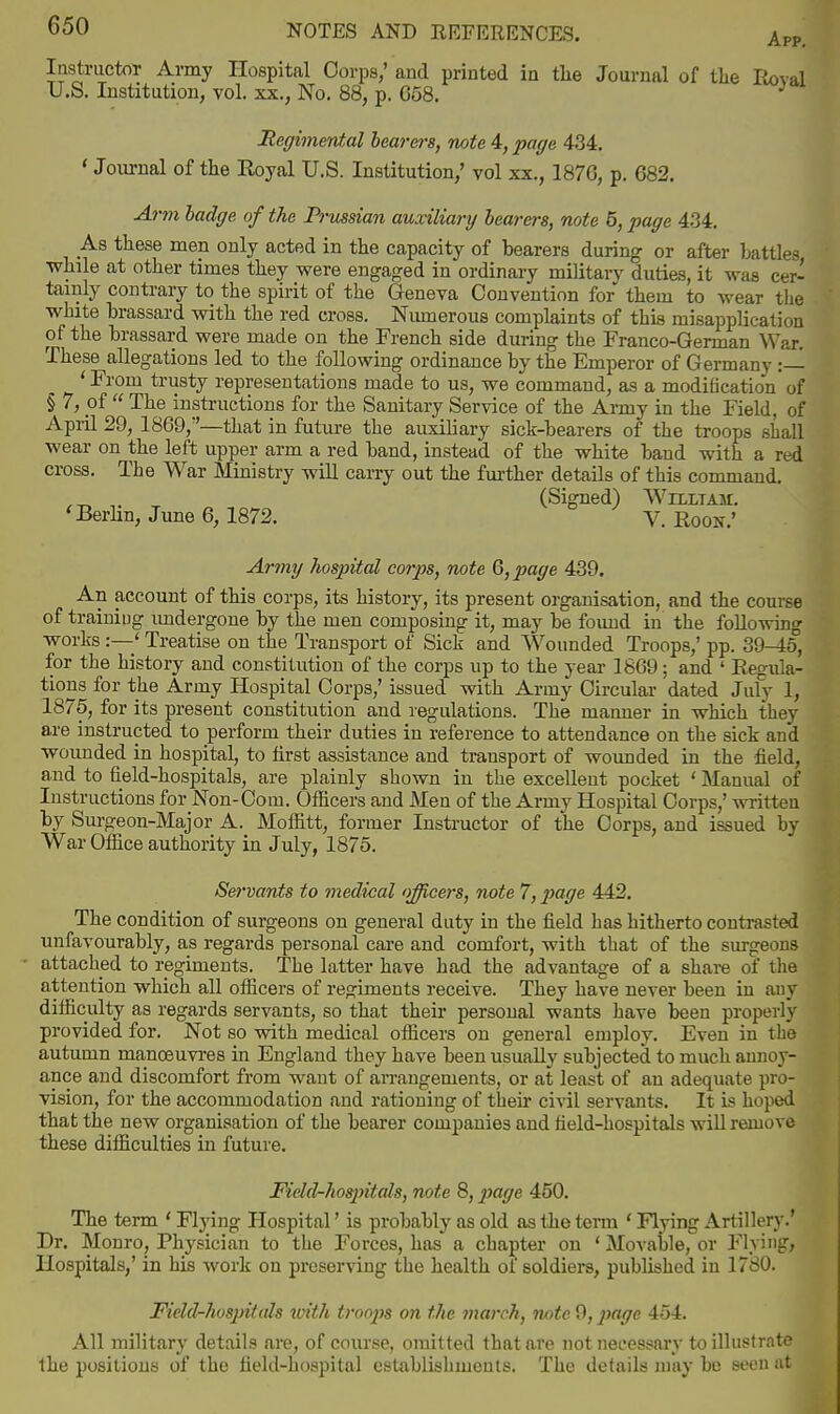 Instructor Army Hospital Corps,' and printed in tlie Journal of tlie Roval U.S. Institution, vol. xx., No. 88, p. 658. Regimental bearers, note 4, page 4.34. 'Journal of tlie Royal U.S. Institution,' vol xx., 1876, p. 682, A7-m badffe of the Priissian auxiliary hearers, note 5, page 4-34. As these men only acted in tlie capacity of bearers during or after battles Tvliile at other times they were engaged in ordinary military duties, it was cer- tainly contrary to the spirit of the Geneva Convention for them to wear the white brassard with the red cross. Numerous complaints of this misapplication of the brassard were made on the French side during the Franco-German War. These allegations led to the following ordinance by the Emperor of Germany :— ' From trusty representations made to us, we command, as a modification of § 7, of  The instructions for the Sanitary Service of the Army in the Field, of Apiil 29, 1869,—that in future the auxiliary sick-bearers of the troops shall wear on the left upper arm a red band, instead of the white band with a red cross. The War Ministry will carry out the fm-ther details of this command. (Signed) Whltam. 'Berhn, June 6, 1872. V. Roon.' Army hospital corps, note 6, page 439. An account of this corps, its history, its present organisation, and the course of training imdergone by the men composing it, may be found in the following works :—' Treatise on the Transport of Sick and Wounded Troops,' pp. 39-^6, for the history and constitution of the corps up to the year 1869; and ' Regula- tions for the Army Hospital Corps,' issued with Army Circular dated July 1, 1876, for its present constitution and regulations. The manner in which they are instructed to perform their duties in reference to attendance on the sick and wounded in hospital, to first assistance and transport of wounded in the field, and to field-hospitals, are plainly shown in the excellent pocket ' Manual of Instructions for Non-Corn. Officers and Men of the Army Hospital Corps,' vn-itten by Surgeon-Major A. Moffitt, former Instructor of the Corps, and issued by War OSice authority in July, 1875. Servants to medical officers, note 7, ]yage 442. The condition of surgeons on general duty in the field has hitherto contrasted unfavourably, as regards personal care and comfort, with that of the surgeons attached to regiments. The latter have had the advantage of a share of the attention which all officers of reo^iments receive. They have never been in any difficulty as regards servants, so that their personal wants have been properly provided for. Not so vsdth medical officers on general employ. Even in the autumn manoeuvi'es in England they have been usually subjected to much annoy- ance and discomfort from want of arrangements, or at least of an adequate pro- vision, for the accommodation and rationing of their civil servants. It is hoped that the new organisation of the bearer companies and field-hospitals wiU remove these difficulties in future. Fidel-hospitals, note 8, jjage 450. The term ' Flying Hospital' is probably as old as the term ' Flying Artillery.' Dr. Monro, Physician to the Forces, has a chapter on ' Movable,or Flying, Hospitals,' in his work on preserving the health of soldiers, published in 1780. Ficld-hosj)itals tmth troops on the march, note 9, ]yage 454. All military details are, of course, omitted that are not necessary to illustrate the positions of the field-hospital establishments. The details may be seen at