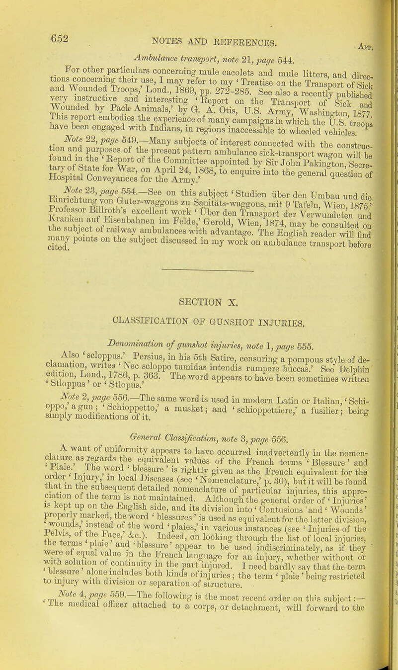 Ambulance transport, note 21, jjaffe 544. For other particulars concerning mule cacolets and mule litters, and direo !nHW°°''HT^ -T' ^.'^^U'^^'^' *° ' Ti-eatise on the Transport of S and Wounded Troops,' Lond, 869, pp. 272-285. See also a recent!? publi hed instructive and interesting 'Report on the Transport of^Sk Jnd Wounded by Pack Animals,' by G. A.Otis, U.S. Army,^ Washin.non 1877 This report embodies the experience of many campaigns in which the U S't oons have been engaged with Indians, in regions inaccessfble to wheeled vehicles ^ finn^'l' 549 -Many subjects of interest connected with the construe^ tion and purposes of the present pattern ambulance sick-transpo. t wa<^on ^Ju be found in the 'Report of the Committee appointed by Sir JohnPakinton SeciS tary of State for War, on AprU 24, 1868, to enquire into the general que tion of Hospital Conveyances for the Army.' quesuon oi V^.^ll 55t.-See on this subject 'Studien iiber den Umbau und die E nnchtmig ^a^n Guter-waggons zu Sanitiits-waggons, mit 9 Tafeln, WieiU875' P ofossor Billroth's excellent work ' Uber den Transport der Verwundeten u„d blLTif ;:r'''''^^ 7 Felde ' Gerold, Wien/l874, may be consulted S the subject of railway ambulances with advantage. The English reader wiW find many points on the subject discussed in my woii on ambulance transporrbefore SECTION X. CLASSIFICATION OF GUNSHOT INJUEIES. Denomination of gunshot injuries, note l,2)ai/e 655. Also ' scloppus.' Pei-sius, in his 5th Satire, censuring a pompous style of de- clamation, writes ' Nec scloppo tumida.. inteudis rumpere buccas.' See Delphin edition, Lond. 1 / 8b, p. 363. The word appears to have been sometimes written Dtloppus or ' Stlopus.' ^y.e 2, ^w^re 556.—The same word is used in modern Latin or Italian,' Schi- oppo a gun; Schioppetto,' a musket; and ' schioppettiere,' a fusilier; beini? simply modihcations of it. rr > > b General Classijication, note 3, page 556. A want of uniformity appears to have occurred inadvertently in the nomen- cla ure^as regards the equivalent values of the French terms ' Blessure' and .^^^T., blessm-e ' is rightly given as the French equivalent for the tl^nf'n /.-'''''•^''i ^'^'^'ili^iseases (see 'Nomenclature,' p. 30), but it will be fo mid that in the subsequent detailed nomenclatiu-e of particular injuries, this appre- ciation oi the term IS not maintained. Altbough the general order of ' Injluies' 1, . ~ xiiouuugu lue general oraer ot • iniunes IS kept up on the English side, and its division into' Contusions 'and ' Wounds' lirnnfiV V innvlroH tlm to^«.J (1,1 i n ... . . .. .. ilia +„;.„ < 1 • r ' , ,,V xuujiiiig mrougn tue ust oi local miunes, t J^J '^^^'^ essure'appear to be used indiscriminately, as it'they M  ^'''^ \^^^gn^'r^ for an injury, whether without or M th solu ion ot continuity in the part injured. I need hai'dlv say that the term blessure alone includes both kinds of in urles; the term ' pla'ie ' being resti-icted to mjury with division or separation of structure. , ../'■'^ i, page r^m.—ThQ following is the most recent order on tins subier t J. lie medical oilicer attached to a corps, or detachment, will forwai'd to the
