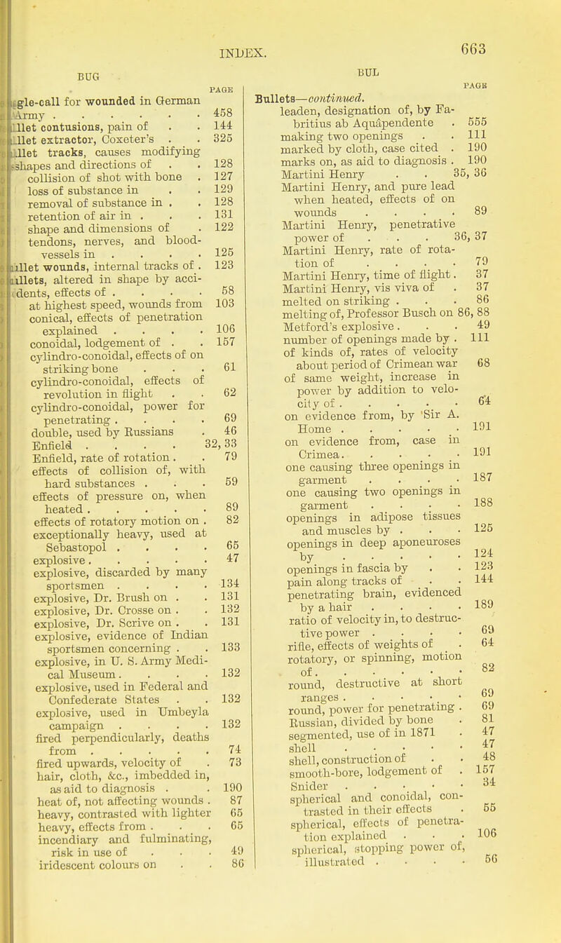 BUG PAQB gle-call for wounded in German vrmy 4:68 Uet contusions, pain of . . 144 llet extractor, Coxeter's . . 325 .net tracks, causes modifying shapes and directions of . . 128 collision of shot with bone . 127 loss of substance in . . 129 removal of substance in . . 128 retention of air in . . .131 shape and dimensions of . 122 tendons, nerves, and blood- vessels in . . . • 125 lUet wounds, internal tracks of . 123 illets, altered in shape by acci- dents, efEects of . . ■ .58 at highest speed, wounds from 103 conical, eiiects of penetration explained . . . .106 conoidal, lodgement of . . 157 cylindro-conoidal, efEects of on striking bone ... 61 cylindro-conoidal, efEects of revolution in flight . . 62 cylindro-conoidal, power for penetrating .... 69 double, used by Eussians . 46 Enfield .... 32,33 Enfield, rate of rotation. . 79 efEects of collision of, with hard substances ... 59 efEects of pressure on, when heated . . . . • 89 efEects of rotatory motion on . 82 exceptionally heavy, used at Sebastopol .... 65 explosive 47 explosive, discarded by many sportsmen .... 134 explosive. Dr. Brush on . . 131 explosive. Dr. Crosse on . . 132 explosive, Dr. Scrive on . . 131 explosive, evidence of Indian sportsmen concerning . . 133 explosive, in U. S. Army Medi- cal Museum. . . .132 explosive, used in Federal and Confederate States . . 132 explosive, used in Umbeyla campaign .... 132 fired perpendicularly, deaths from 74 fired upwards, velocity of . 73 hair, cloth, &c., imbedded in, as aid to diagnosis . . 190 heat of, not affecting wounds . 87 heavy, contrasted with lighter 65 heavy, effects from ... 65 incendiary and fulminating, risk in use of . ■ ■ 49 iridescent colours on . .86 BUL PAGB Bullets—contimwd. leaden, designation of, by Fa- britius ab AquSpendente . 555 making two openings . . Ill marked by cloth, case cited . 190 marks on, as aid to diagnosis . 190 Martini Hemy . . 35, 36 Martini Henry, and pure lead when heated, efEects of on wounds .... 89 Martini Hemy, penetrative power of . . . 36, 37 Martini Henry, rate of rota- tion of .... 79 Martini Henry, time of flight. 37 Martini Henry, vis viva of . 37 melted on striking ... 86 melting of. Professor Busch on 86, 88 - - - ■ 49 111 Metford's explosive number of openings made by . of kinds of, rates of velocity about period of Crimean war of same weight, increase in power by addition to velo- city of . on evidence from, by 'Sir A. Home . . . • • on evidence from, case in Crimea. . • • • one causing three openings in garment . . • • one causing two openings in garment .... openings in adipose tissues and muscles by . openings in deep aponeuroses by . ... openings in fascia by pain along tracks of • penetrating brain, evidenced by a hair . . . • ratio of velocity in, to destruc- tive power . . . • rifle, effects of weights of _ . rotatory, or spirming, motion of • round, destructive at short ranges. • • •. • round, power for penetratmg . Kussian, divided by bone segmented, use of in 1871 shell shell, construction of smooth-bore, lodgement of . Snider spherical and conoidal, con- trasted in their effects spherical, efl'ects of penetra- tion explained spherical, estopping power of, illustrated . . . • 68 6'4 191 191 187 188 125 124 123 144 189 69 64 82 69 69 81 47 47 48 157 34 55 106 66