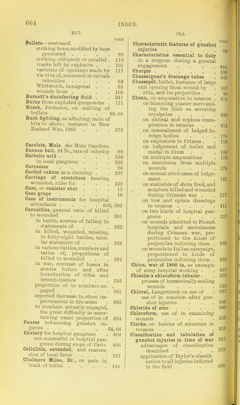 BUI. PAQK Bullets— oontimuid. striking bone, modified by heat generated .... 88 strikinj; obliquely or parallel . 110 tracks left by explosive . . 131 varieties of openings made by 111 vis viva of, measured at certain velocities .... 64 Whitworth, hexagonal . . 33 vifounds from .... 105 Burnett's disinfecting fluid . . 341 Burns from exploded gunpowder . 171 Busoh, Professor, on melLing of Mle(s . . . . 86-88 Bush fighting, as affecting ratio of hits to shots; instance in New Zealand War, 1865 . , . 575 Caoolets, Mule. See Mule Cacolets. Cannon ball, 24 lb., rate of velocity 68 Carbolic acid 33S in local gangrene . . . 395 Carcasses 20 Carded oakum as a dressing . . 337 Carriage of stretchers bearing wounded, rules for . . 532 Case, or canister shot . . ,15 Case grape Ig Case of instruments for hospital altcndanls .... 508, 50U Casualties, general ratio of killed to wounded .... 591 in batt le, sources of fallacy in statements of . . , 682 in killed, wounded, missing, in forty-eigiit battles, tabu- lar statement of . . . 588 in various battles, numbers and ratios of, proportions of killed to woimded . . 581 in war, contrast of losses in armies before and after introduction of rifles and breech-loaders . . . 535 proportion of to numbers en- , gaged . . . .585 reported decrease in, since im- provements in fire-arms . 585 to numbers actually engaged, the great difliculty in ascer- taining exact proportion of 584 Causes influencing gunshot in- jiu'ies 54,66 Cautery for hospital gangrene . 404 not successful in hospital gan- grene diu-ing siege of Paris 405 Cellulitis, extended, and reacces- sion of local fever . . .197 Chalmers Miles, Dr., on pain in track of bullet . . . .141 CLA Characteristic features of gunshot injuries gg Characteristics essential to duty in a surgeon during a general engagement .... 484 Charpie 335 Chassaignac's drainage tubes , 342 Chassepot, bullet, instance of large exit opening from wound by . 107 rifle, and its projectiles . , 40 Chenu, on amputation in tetanus . 412 on blistering plaster surround- ing tlie limb as arresting erysipelas .... 420 on chloral and copious trans- piration in tetanus . . 414 on concealment of lodged fo- reign bodies . . , 170 on explosions in Crimea . . 118, on lodgement of bullet and medal in ilium . . .160 on multiple amputations . 178 on recoveries from multiple wounds . . . ,176 on several cited cases of lodge- ment 161 on statistics of shots fired, and numbers killed and wounded diu-ing Crimean war , . 577 on tow and opiate dressings in tetanus .... 411 on two kinds of hospital gan- grene 227 on v/ounds admitted to French hospitals and ambulances during Crimean war, pro- portioned to the kinds of projectiles inflicting them . 580 on woimds in Italian campaign, proportioned to kinds of projectiles inflicting them . 580 China, war of 1860 in, as example of army hospital working . . 467 Chisolm's chloroform inhaler . . 333 process of hermetically sealing wounds .... 348 Chloral, Langenbeck on use of . 387 use of in reaction after gun- shot injuries . . . 386 Chloride of zinc . . . .340 Chloroform, use of in examining wounds 333 Clarke, on lesions of structure in tetanus ..... 253 Classifioation and tabulation of gunshot injuries in time of war 557 advantages of classification described .... 572 application of Taylor's classifi- cation to all injuries inflicted in the field . . . .566