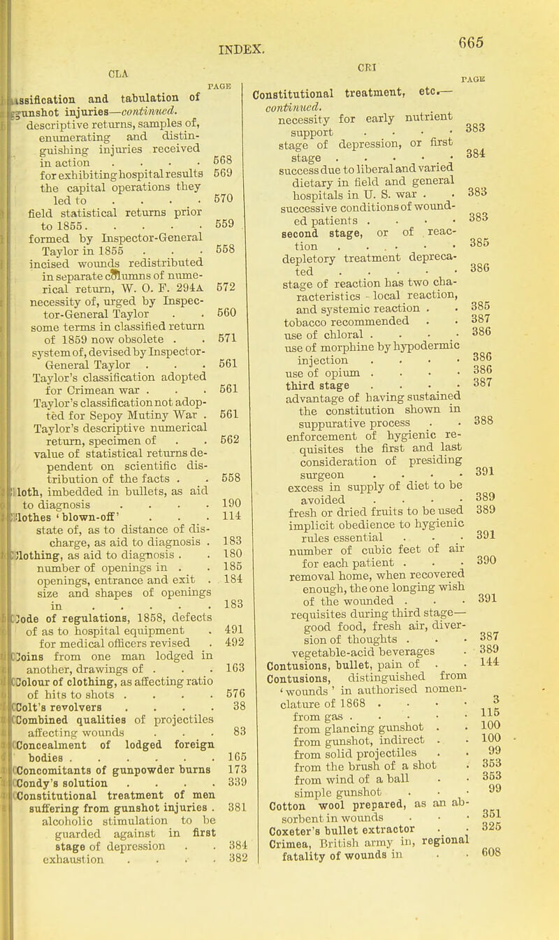 CLA iasification and tabulation of , uttsiot injuries—continued. descriptive returns, samples pf, enumerating and distin- guishing injuries received in action .... for exhibiting hospital results the capital operations they led to .... field statistical returns prior to 1855 formed by Inspector-General Taylor in 1855 incised woimds redistributed in separate cSlumns of nume- rical return, W. O. F. 294a necessity of, urged by Inspec- tor-General Taylor some terms in classified return of 1859 now obsolete . S5^stem of, devised by Inspector- General Taylor Taylor's classification adopted for Crimean war . Taylor's classification not adop- ted for Sepoy Mutiny War . Taylor's descriptive numerical return, specimen of value of statistical returns de- pendent on scientific dis- tribution of the facts . lotli, imbedded in bullets, as aid to diagnosis .... lotlies'blown-off' state of, as to distance of dis- charge, as aid to diagnosis . ;iothing, as aid to diagnosis . number of openings in . openings, entrance and exit . size and shapes of openings in ..... ;ode of regulations, 1858, defects of as to hospital equipment for medical officers revised Joins from one man lodged in another, drawings of . 3olour of clothing, as affecting ratio of hits to shots .... Colt's revolvers .... Combined qualities of projectiles affecting wounds Concealment of lodged foreign bodies Concomitants of gunpowder burns Condy's solution .... Constitutional treatment of men suffering from gunshot injuries . alcoholic stimulation to be guarded against in first stage of depression exhaustion .... Constitutional continued. necessity support stage of CRI treatment, etc. for early nutrient rAOE 668 569 570 559 558 572 560 571 561 561 561 562 558 190 114 183 180 185 184 183 491 492 163 576 38 83 165 173 339 381 384 382 first depression, stage success due to liberal and varied dietary in field and general hospitals in U. S. war . successive conditions of wound- ed patients . . • • second stage, or of reac- tion . . . • depletory treatment depreca- ted stage of reaction has two cha- racteristics - local reaction, and systemic reaction . tobacco recommended use of chloral . . ■ _• use of morphine by hypodermic injection . . ■ • use of opium . . ■ • third stage . . • advantage of having sustained the constitution shown in suppurative process enforcement of hygienic re- quisites the first and last consideration of presiding surgeon . . • • excess in supply of diet to be avoided . . . • fresh or dried fruits to be used implicit obedience to hygienic rules essential munber of cubic feet of air for each patient . removal home, when recovered enough, the one longing wish of the woimded . requisites during third stage— good food, fresh air, diver- sion of thoughts . vegetable-acid beverages Contusions, bullet, pain of . Contusions, distinguished from ' wounds ' in authorised nomen- clature of 1868 . . • • from gas from glancing gimshot . from gunshot, indirect . from solid projectiles from the brush of a shot from wind of a ball simple gunshot Cotton wool prepared, as an ab- sorbent in wounds Coxeter's bullet extractor Crimea, British army in, regional fatality of wounds in 383 384 383 383 385 386 385 387 386 386 386 387 388 391 389 389 391 390 391 387 389 144 3 116 100 100 99 353 353 99 351 325 608