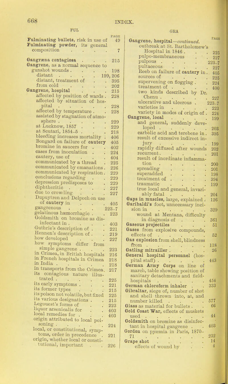 P0L PAGE Fulminating bullets, risk in use of 49 Fulminating powder, its general composition .... 7 Gangrsena contagiosa . . . 215 Gangrene, as a normal sequence to gunshot wounds . . . .198 distant .... 199,206 distant, treatment of . . 395 from cold .... 202 Gangrene, hospital . . . 215 affected by position of wards . 228 ailected by situation of hos- pital 228 ailected by temperature . . 228 assisted by stagnation of atmo- sphere 229 at Lucknow, 1857 . . . 229 at Scutari, 1854-5 . . . 218 bleeding increases mortality . 406 Bongard on failure of cautery 405 bromine in saucers for . . 402 cases from inoculation . . 224 cautery, use of . . . 404 communicated by a thread . 225 communicated by emanations . 226 communicated by respiration. 229 conclusions regarding , . 229 depression predisposes to . 229 diphtheritic .... 227 due to crowiling . . . 227 Dupuytrcn and Delpcchon use of cautery iu . . . 405 gangrenous . . . 223-7 gelatinous hsemorrhagic . . 223 Goldsmith on bromine as dis- infectant in . . . . 403 Guthrie's description of . . 221 Heunen's description of . . 219 how developed . . . 227 how symptoms differ from simple gangrene . . . 223 in Crimea, in British hospitals 216 in French hospitals in Crimea 218 in India ..... 2I8 in transports from the Crimea. 217 its contagious nature illus- trated 225 its early symptoms . . . 221 its former types . . . 215 its poison not volatile, but fixed 225 its various designations . .215 Legouest's forms of . . 223 liquor arsenicalis for . . 403 local remedies for . . ' 403 origin attributed to local poi- soning 224 local, or constitutional, symp- toms, order in precedence . 221 origin, wliether local or consti- tntional, important . , 226 OEA Gangrene, hoB^ital—cuidinued. ''^^ outbreak at til. Bartholomew's Hospital in 1846 . . .225 pulpo-membraneous • ' . 227 pulpous .... 223-7 pultaceous .... 227 Eeeb on failure of cautery in. 405 sources of .... 225 supervening on flogging . . 224 treatment of . . . . 400 two kinds described by Dr. Chenu 227 ulcerative and ulcerous . 223-7 varieties in ... . 223 variety in modes of origin of . 224 Gangrene, local . . . .199 and general, suddenly deve- loped 203 carbolic acid and terebene in. 395 result of excessive indirect in- jury 199 rapidly diffused after wounds 202 recurrent 201 result of inordinate inflamma- tion 200 spreading .... 201 superadded . . . .198 treatment of . . . . 394 traumatic . . . .199 true local and general, invari- ably fatal .... 204 Gaps in muscles, large, explained . 126 Garibaldi's foot, unnecessary inci- sion in 329 wound at Mentana, dithcidty in diagnosis of . . . 361 Gaseous projectiles ... 51 Gases from explosive compounds, effects of 52 Gas explosion from shell, blindness ft-om 118 Gatling mitrailler .... 26 General hospital personnel (hos- pital staff) 443 German Army Corps on line of march, table showing position of sanitary detachments and field- hospitals 454 German chloroform inhaler 333 Gibraltar, siege of, number of shot and shell thrown into, at, and number killed .... 577 Glass as material for bidlets . . 66 Gold Coast War, effects of muskets used 44 Goldsmith on bromine as disinfec- tant in hospital gangrene . . 403 Gordon on pyasmia iu Paris, 1870- 71 232 Grape shot 14 effects of wound by . . 4