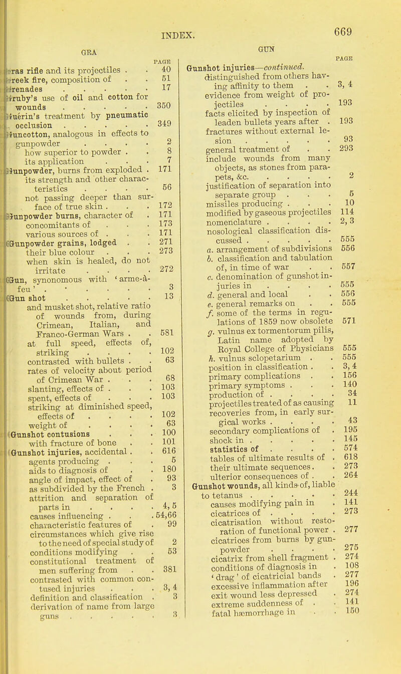 GRA raa rifle and its projectiles . reek fire, composition of -renades . . . • rruby's use of oil and cotton for wounds . . . • _ tuerin's treatment by pneumati occlusion .... runcotton, analogous in effects to gunpowder how superior to powder . its application ^jiunpowder, burns from exploded its strength and other charac teristics L not passing deeper than sur I face of true skin . IP&unpowder burns, character of f concomitants of various sources of . unpowder grains, lodged . their blue colour when skin is healed, do not irritate ■un, synonomous with ' arme-^ feu' . BHun shot .... and musket shot, relative ratio of wounds from, during Crimean, Italian, and Pranco-German Wars . at full speed, effects of, striking contrasted with bullets . rates of velocity about period of Crimean War . slanting, effects of . spent, effects of striking at diminished speed effects of . . • weight of . . • lOnnshot contusions with fracture of bone IGunshot injuries, accidental. agents producing . aids to diagnosis of angle of impact, effect of as subdivided by the French attrition and separation of parts in . . . causes influencing . characteristic features of circumstances which give rise to the need of special study of conditions modifying constitutional treatment of men suffering from contrasted with common con- tused injuries definition and classification . derivation of name from large guns PAGE 40 51 17 350 349 7 171 56 172 171 173 171 271 273 272 3 13 581 102 63 68 103 103 102 63 100 101 616 5 180 93 3 4,6 54,66 99 2 53 381 3,4 3 GUN Gunshot injuries—continued. distingviished from others hav- ing affinity to them evidence from weight of pro- jectiles .... facts elicited by inspection of leaden bullets years after . fractures without external le- sion general treatment of include wounds from many objects, as stones from para- pets, &c. . . . _ • justification of separation into separate group . missiles producing . modified by gaseous projectiles nomenclature .... nosological classification dis- cussed a. arrangement of subdivisions b. classification and tabulation of, in time of war c. denomination of gunshot in juries in . . . d. general and local e. general remarks on /. some of the terms in regu lations of 1859 now obsolete g. vulnus ex tormentorum pilis, Latin name adopted by Eoyal College of Physicians h. vulnus sclopetarium . position in classification . primary complications primary symptoms . production of . projectiles treated of as causing recoveries from, in early sur- gical works .... secondary complications of shock in statistics of ... . tables of ultimate results of . their ultimate sequences. ulterior consequences of . Gunshot wounds, all kinds-of, liable to tetanus . • • _ • causes modifying pain in cicatrices of . cicatrisation without resto- ration of functional power . cicatrices from burns by gun- powder . . . . cicatrix from shell fragment . conditions of diagnosis in ' drag' of cicatricial bands excessive inflammation after exit wound less depressed extreme suddenness of . fatal haamorrliage in PAGE 3, 4 193 193 93 293 5 10 114 2,3 655 656 557 655 556 555 671 665 555 3,4 156 140 34 11 43 195 145 574 618 273 264 244 141 273 277 275 274 108 277 196 274 141 150